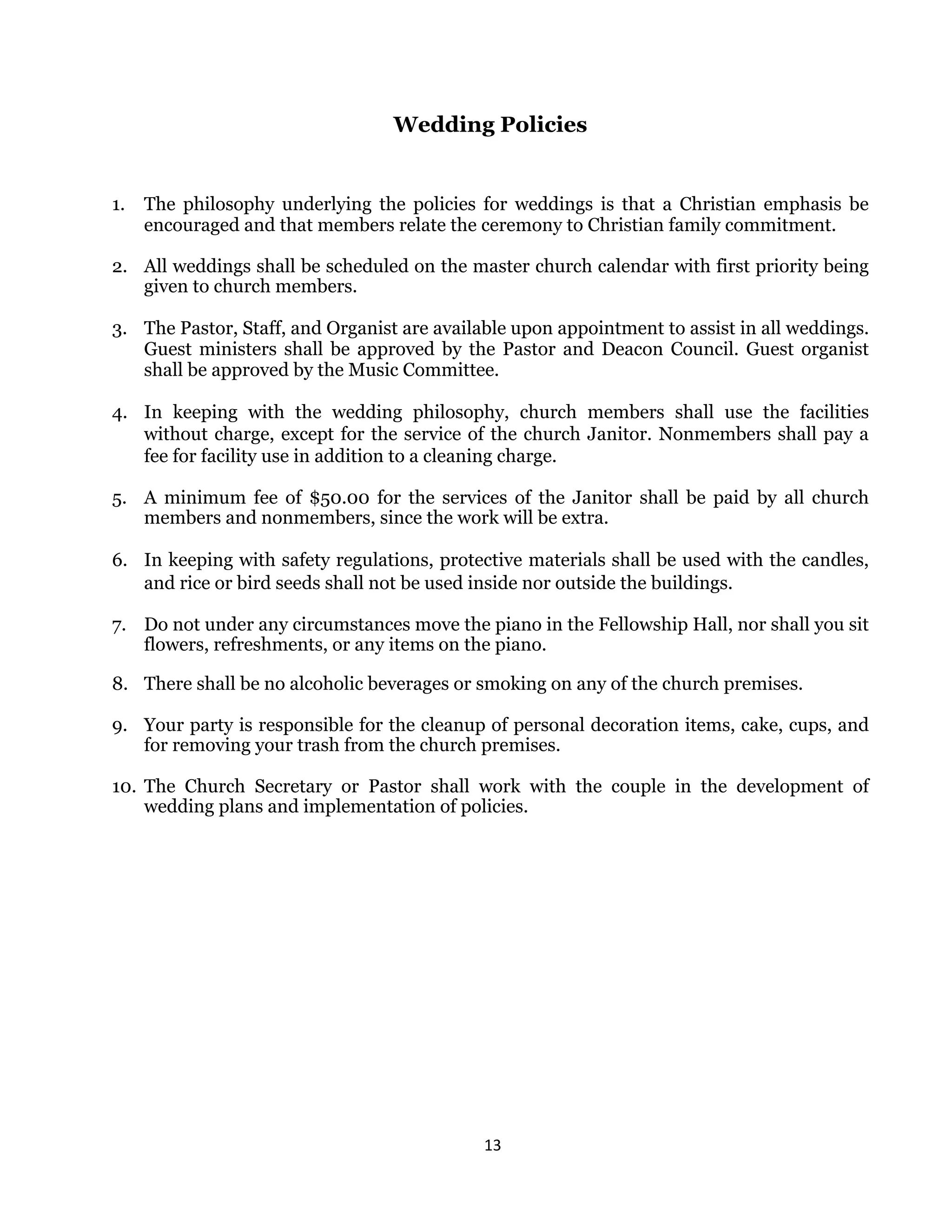 13 
 
Wedding Policies
1. The philosophy underlying the policies for weddings is that a Christian emphasis be
encouraged and that members relate the ceremony to Christian family commitment.
2. All weddings shall be scheduled on the master church calendar with first priority being
given to church members.
3. The Pastor, Staff, and Organist are available upon appointment to assist in all weddings.
Guest ministers shall be approved by the Pastor and Deacon Council. Guest organist
shall be approved by the Music Committee.
4. In keeping with the wedding philosophy, church members shall use the facilities
without charge, except for the service of the church Janitor. Nonmembers shall pay a
fee for facility use in addition to a cleaning charge.
5. A minimum fee of $50.00 for the services of the Janitor shall be paid by all church
members and nonmembers, since the work will be extra.
6. In keeping with safety regulations, protective materials shall be used with the candles,
and rice or bird seeds shall not be used inside nor outside the buildings.
7. Do not under any circumstances move the piano in the Fellowship Hall, nor shall you sit
flowers, refreshments, or any items on the piano.
8. There shall be no alcoholic beverages or smoking on any of the church premises.
9. Your party is responsible for the cleanup of personal decoration items, cake, cups, and
for removing your trash from the church premises.
10. The Church Secretary or Pastor shall work with the couple in the development of
wedding plans and implementation of policies.
 