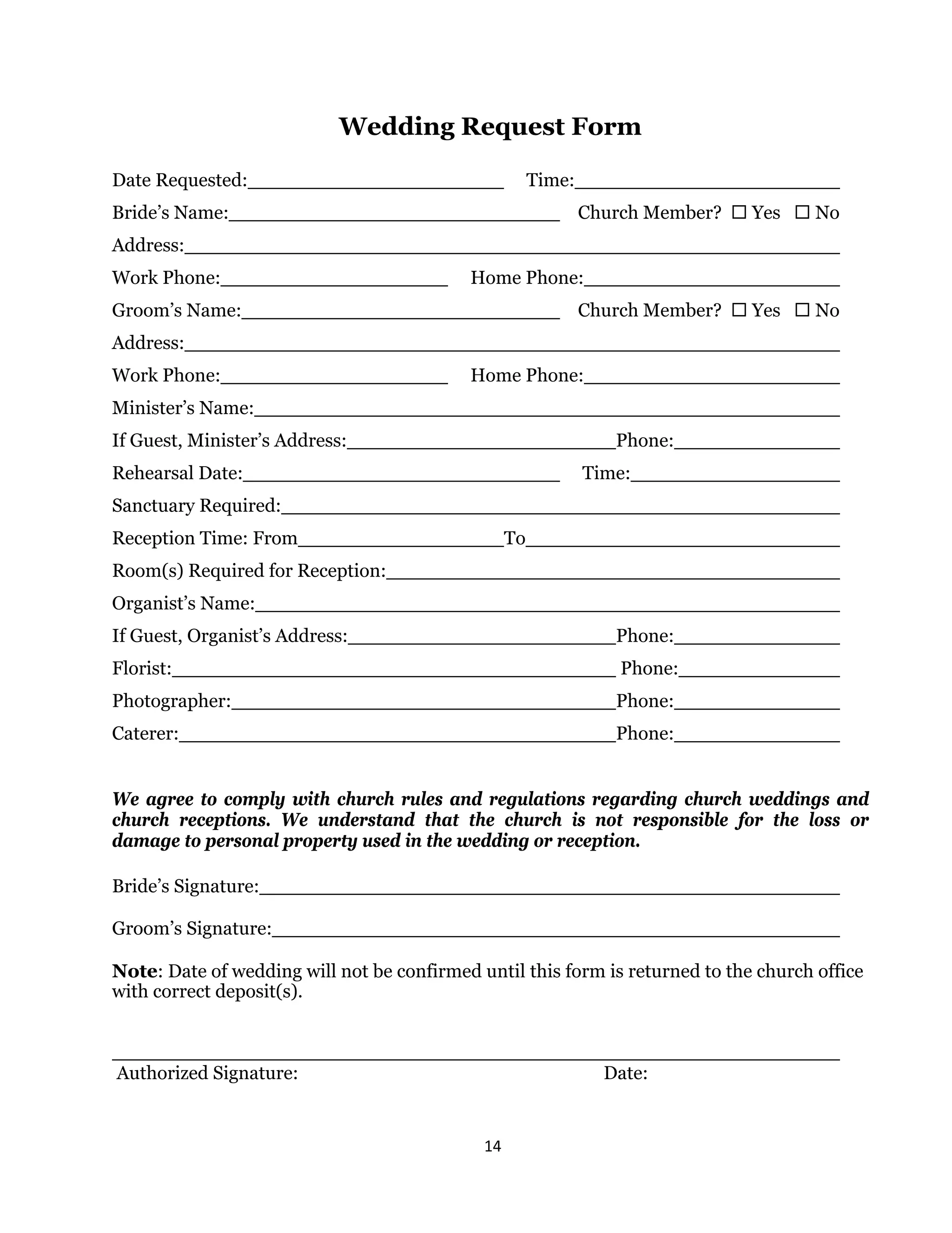 14 
 
Wedding Request Form
Date Requested: Time:
Bride’s Name: Church Member?  Yes  No
Address:
Work Phone: Home Phone:
Groom’s Name: Church Member?  Yes  No
Address:
Work Phone: Home Phone:
Minister’s Name:
If Guest, Minister’s Address: Phone:
Rehearsal Date: Time:
Sanctuary Required:
Reception Time: From To
Room(s) Required for Reception:
Organist’s Name:
If Guest, Organist’s Address: Phone:
Florist: Phone:
Photographer: Phone:
Caterer: Phone:
We agree to comply with church rules and regulations regarding church weddings and
church receptions. We understand that the church is not responsible for the loss or
damage to personal property used in the wedding or reception.
Bride’s Signature:
Groom’s Signature:
Note: Date of wedding will not be confirmed until this form is returned to the church office
with correct deposit(s).
Authorized Signature: Date:
 