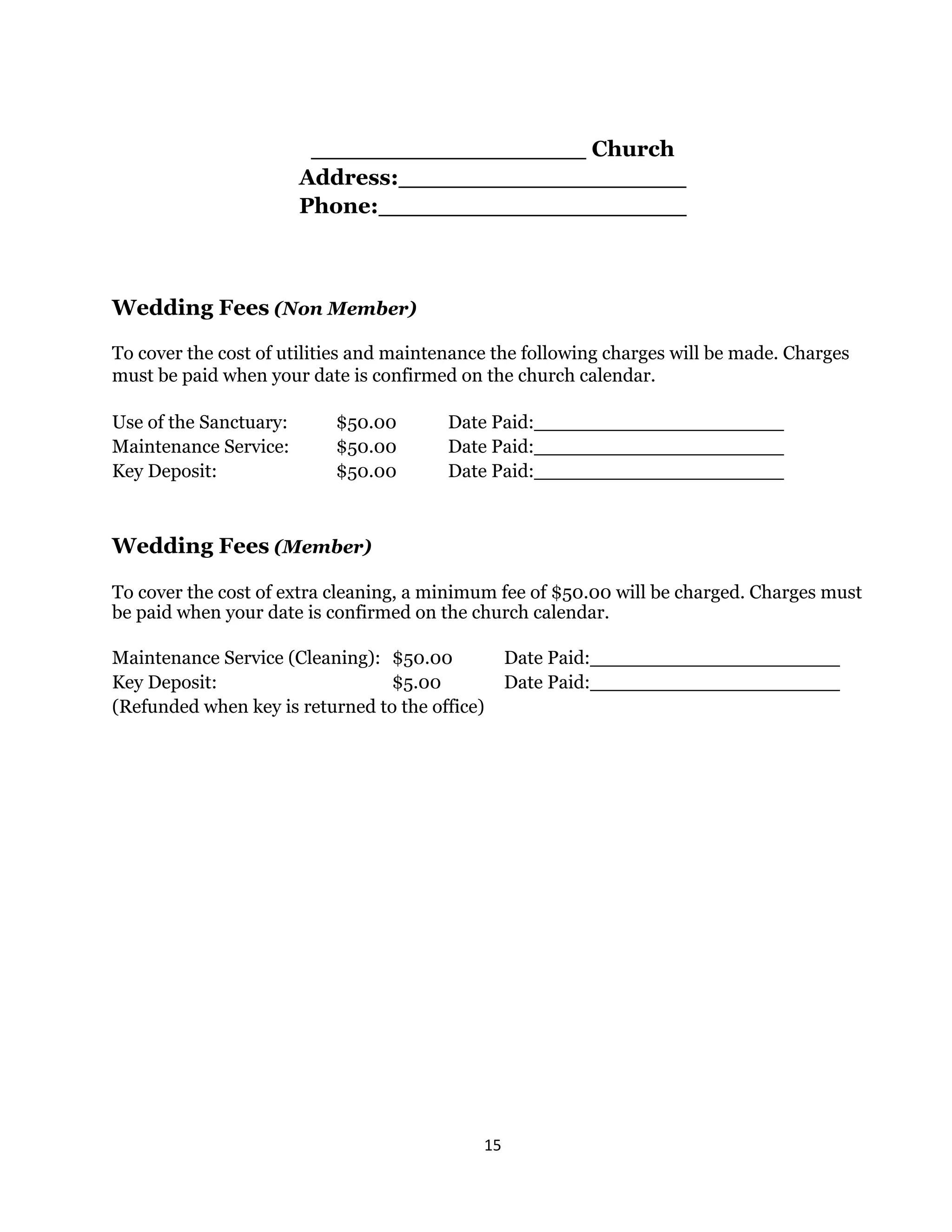 15 
 
Church
Address:
Phone:
Wedding Fees (Non Member)
To cover the cost of utilities and maintenance the following charges will be made. Charges
must be paid when your date is confirmed on the church calendar.
Use of the Sanctuary: $50.00 Date Paid:
Maintenance Service: $50.00 Date Paid:
Key Deposit: $50.00 Date Paid:
Wedding Fees (Member)
To cover the cost of extra cleaning, a minimum fee of $50.00 will be charged. Charges must
be paid when your date is confirmed on the church calendar.
Maintenance Service (Cleaning): $50.00 Date Paid:
Key Deposit: $5.00 Date Paid:
(Refunded when key is returned to the office)
 