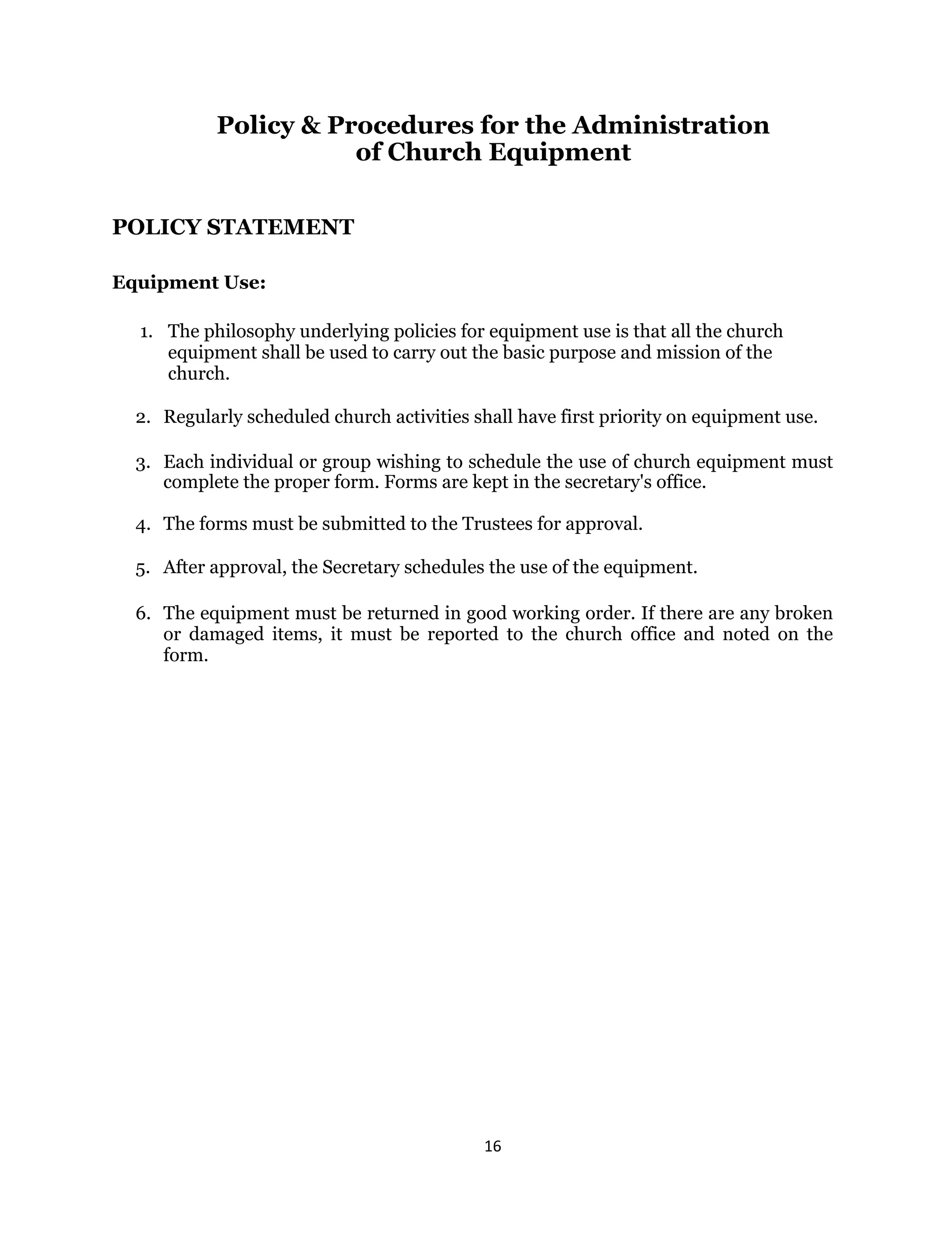 16 
 
Policy & Procedures for the Administration
of Church Equipment
POLICY STATEMENT
Equipment Use:
1. The philosophy underlying policies for equipment use is that all the church
equipment shall be used to carry out the basic purpose and mission of the
church.
2. Regularly scheduled church activities shall have first priority on equipment use.
3. Each individual or group wishing to schedule the use of church equipment must
complete the proper form. Forms are kept in the secretary's office.
4. The forms must be submitted to the Trustees for approval.
5. After approval, the Secretary schedules the use of the equipment.
6. The equipment must be returned in good working order. If there are any broken
or damaged items, it must be reported to the church office and noted on the
form.
 