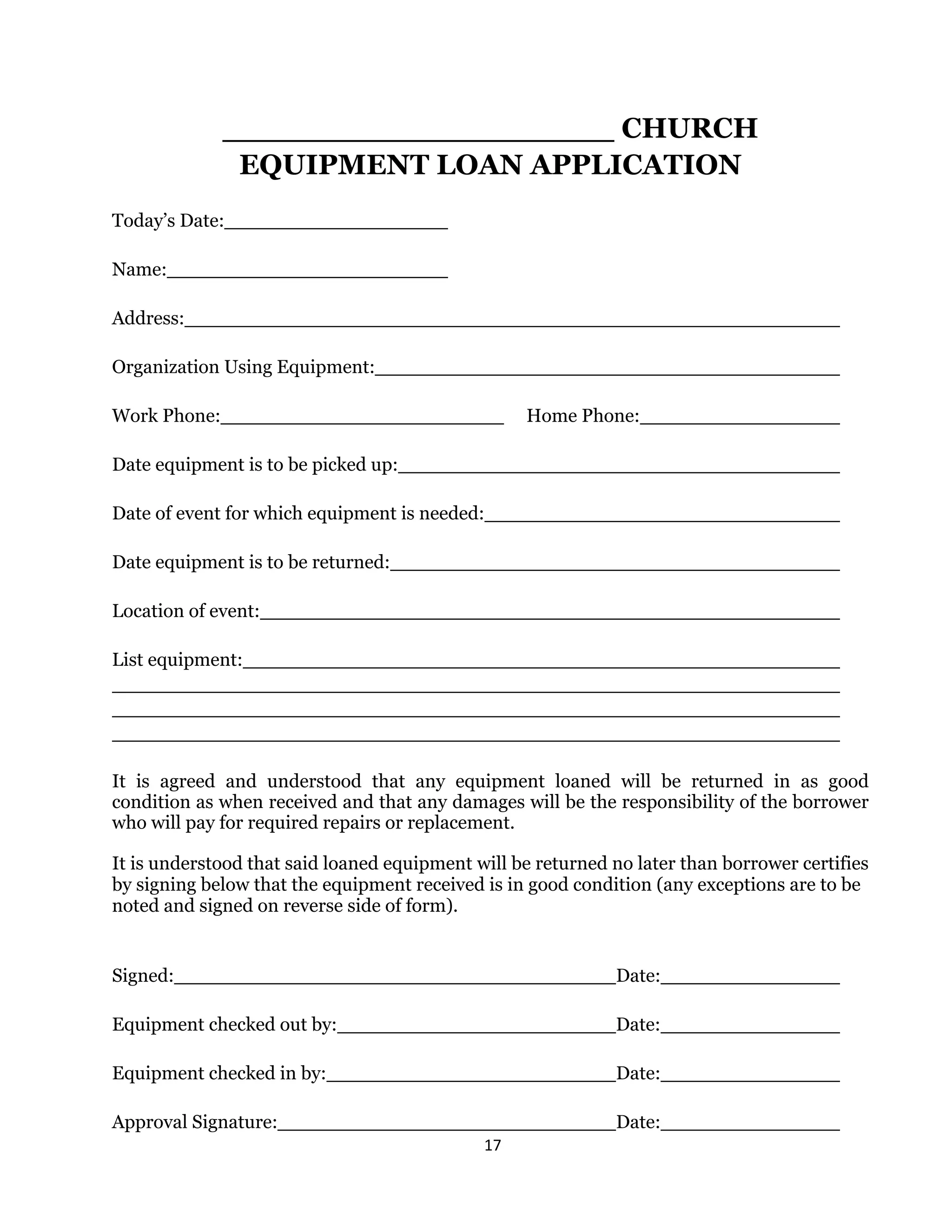 17 
 
CHURCH
EQUIPMENT LOAN APPLICATION
Today’s Date:
Name:
Address:
Organization Using Equipment:
Work Phone: Home Phone:
Date equipment is to be picked up:
Date of event for which equipment is needed:
Date equipment is to be returned:
Location of event:
List equipment:
It is agreed and understood that any equipment loaned will be returned in as good
condition as when received and that any damages will be the responsibility of the borrower
who will pay for required repairs or replacement.
It is understood that said loaned equipment will be returned no later than borrower certifies
by signing below that the equipment received is in good condition (any exceptions are to be
noted and signed on reverse side of form).
Signed: Date:
Equipment checked out by: Date:
Equipment checked in by: Date:
Approval Signature: Date:
 