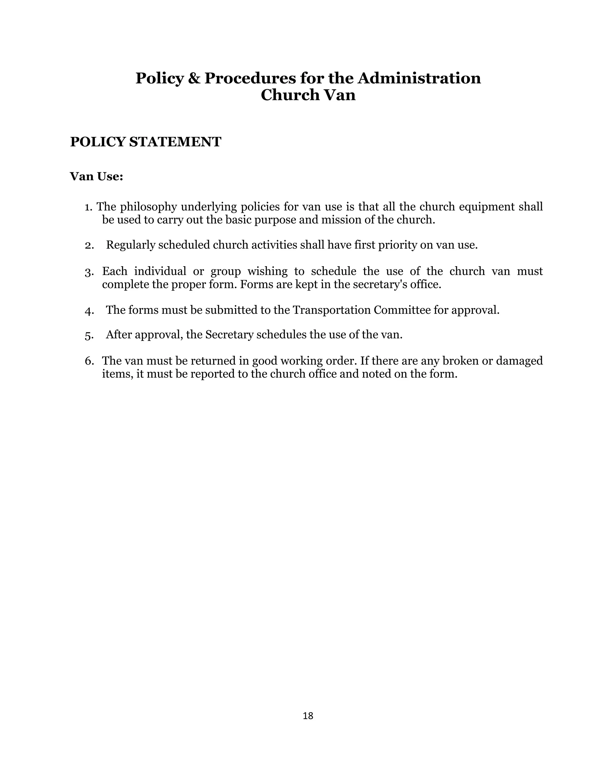 18 
 
Policy & Procedures for the Administration
Church Van
POLICY STATEMENT
Van Use:
1. The philosophy underlying policies for van use is that all the church equipment shall
be used to carry out the basic purpose and mission of the church.
2. Regularly scheduled church activities shall have first priority on van use.
3. Each individual or group wishing to schedule the use of the church van must
complete the proper form. Forms are kept in the secretary's office.
4. The forms must be submitted to the Transportation Committee for approval.
5. After approval, the Secretary schedules the use of the van.
6. The van must be returned in good working order. If there are any broken or damaged
items, it must be reported to the church office and noted on the form.
 