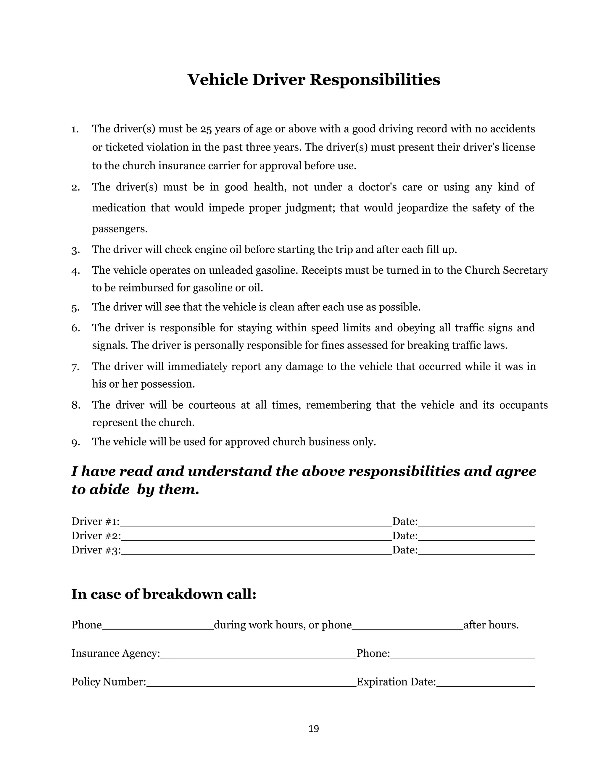19 
 
Vehicle Driver Responsibilities
1. The driver(s) must be 25 years of age or above with a good driving record with no accidents
or ticketed violation in the past three years. The driver(s) must present their driver’s license
to the church insurance carrier for approval before use.
2. The driver(s) must be in good health, not under a doctor's care or using any kind of
medication that would impede proper judgment; that would jeopardize the safety of the
passengers.
3. The driver will check engine oil before starting the trip and after each fill up.
4. The vehicle operates on unleaded gasoline. Receipts must be turned in to the Church Secretary
to be reimbursed for gasoline or oil.
5. The driver will see that the vehicle is clean after each use as possible.
6. The driver is responsible for staying within speed limits and obeying all traffic signs and
signals. The driver is personally responsible for fines assessed for breaking traffic laws.
7. The driver will immediately report any damage to the vehicle that occurred while it was in
his or her possession.
8. The driver will be courteous at all times, remembering that the vehicle and its occupants
represent the church.
9. The vehicle will be used for approved church business only.
I have read and understand the above responsibilities and agree
to abide by them.
Driver #1: Date:
Driver #2: Date:
Driver #3: Date:
In case of breakdown call:
Phone during work hours, or phone after hours.
Insurance Agency: Phone:
Policy Number: Expiration Date:
 