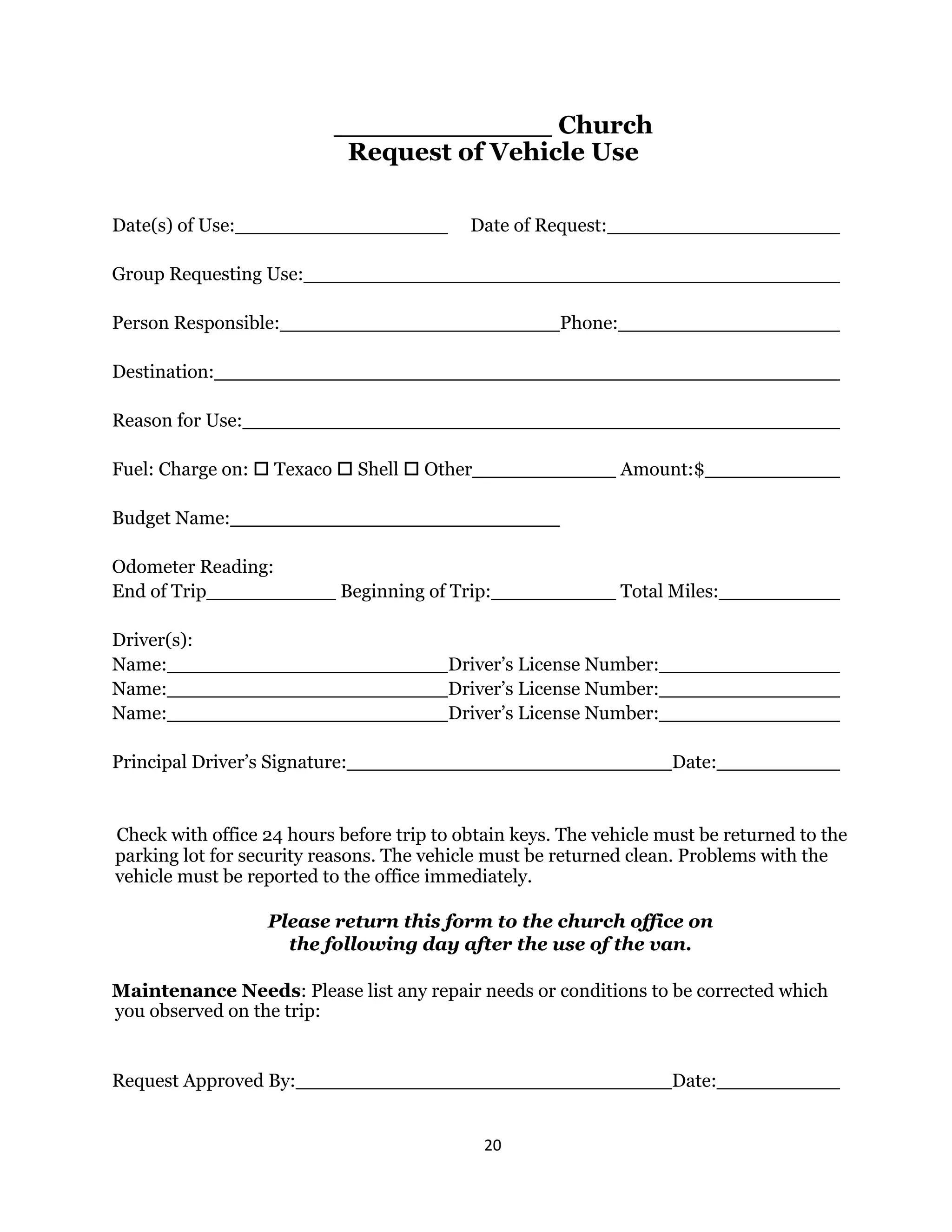 20 
 
Church
Request of Vehicle Use
Date(s) of Use: Date of Request:
Group Requesting Use:
Person Responsible: Phone:
Destination:
Reason for Use:
Fuel: Charge on:  Texaco  Shell  Other Amount:$
Budget Name:
Odometer Reading:
End of Trip Beginning of Trip: Total Miles:
Driver(s):
Name: Driver’s License Number:
Name: Driver’s License Number:
Name: Driver’s License Number:
Principal Driver’s Signature: Date:
Check with office 24 hours before trip to obtain keys. The vehicle must be returned to the
parking lot for security reasons. The vehicle must be returned clean. Problems with the
vehicle must be reported to the office immediately.
Please return this form to the church office on
the following day after the use of the van.
Maintenance Needs: Please list any repair needs or conditions to be corrected which
you observed on the trip:
Request Approved By: Date:
 