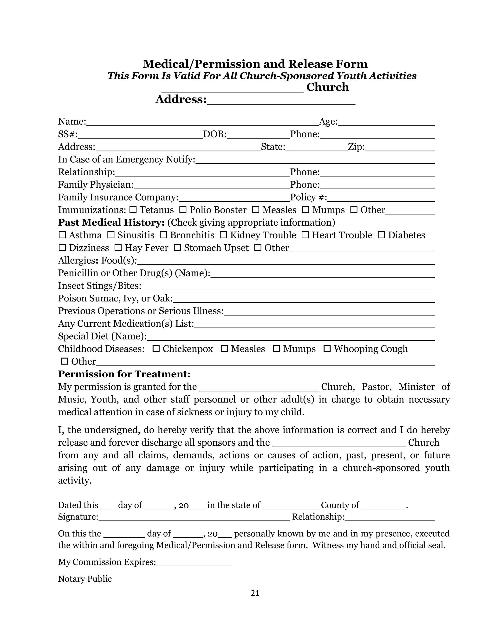 21 
 
Medical/Permission and Release Form
This Form Is Valid For All Church-Sponsored Youth Activities
Church
Address:
Name: Age:
SS#: DOB: Phone:
Address: State: Zip:
In Case of an Emergency Notify:
Relationship: Phone:
Family Physician: Phone:
Family Insurance Company: Policy #:
Immunizations:  Tetanus  Polio Booster  Measles  Mumps  Other
Past Medical History: (Check giving appropriate information)
 Asthma  Sinusitis  Bronchitis  Kidney Trouble  Heart Trouble  Diabetes
 Dizziness  Hay Fever  Stomach Upset  Other
Allergies: Food(s):
Penicillin or Other Drug(s) (Name):
Insect Stings/Bites:
Poison Sumac, Ivy, or Oak:
Previous Operations or Serious Illness:
Any Current Medication(s) List:
Special Diet (Name):
Childhood Diseases:  Chickenpox  Measles  Mumps  Whooping Cough
 Other
Permission for Treatment:
My permission is granted for the Church, Pastor, Minister of
Music, Youth, and other staff personnel or other adult(s) in charge to obtain necessary
medical attention in case of sickness or injury to my child.
I, the undersigned, do hereby verify that the above information is correct and I do hereby
release and forever discharge all sponsors and the Church
from any and all claims, demands, actions or causes of action, past, present, or future
arising out of any damage or injury while participating in a church-sponsored youth
activity.
Dated this day of , 20 in the state of County of ___ .
Signature: Relationship:
On this the day of , 20 personally known by me and in my presence, executed
the within and foregoing Medical/Permission and Release form. Witness my hand and official seal.
My Commission Expires:
Notary Public
 