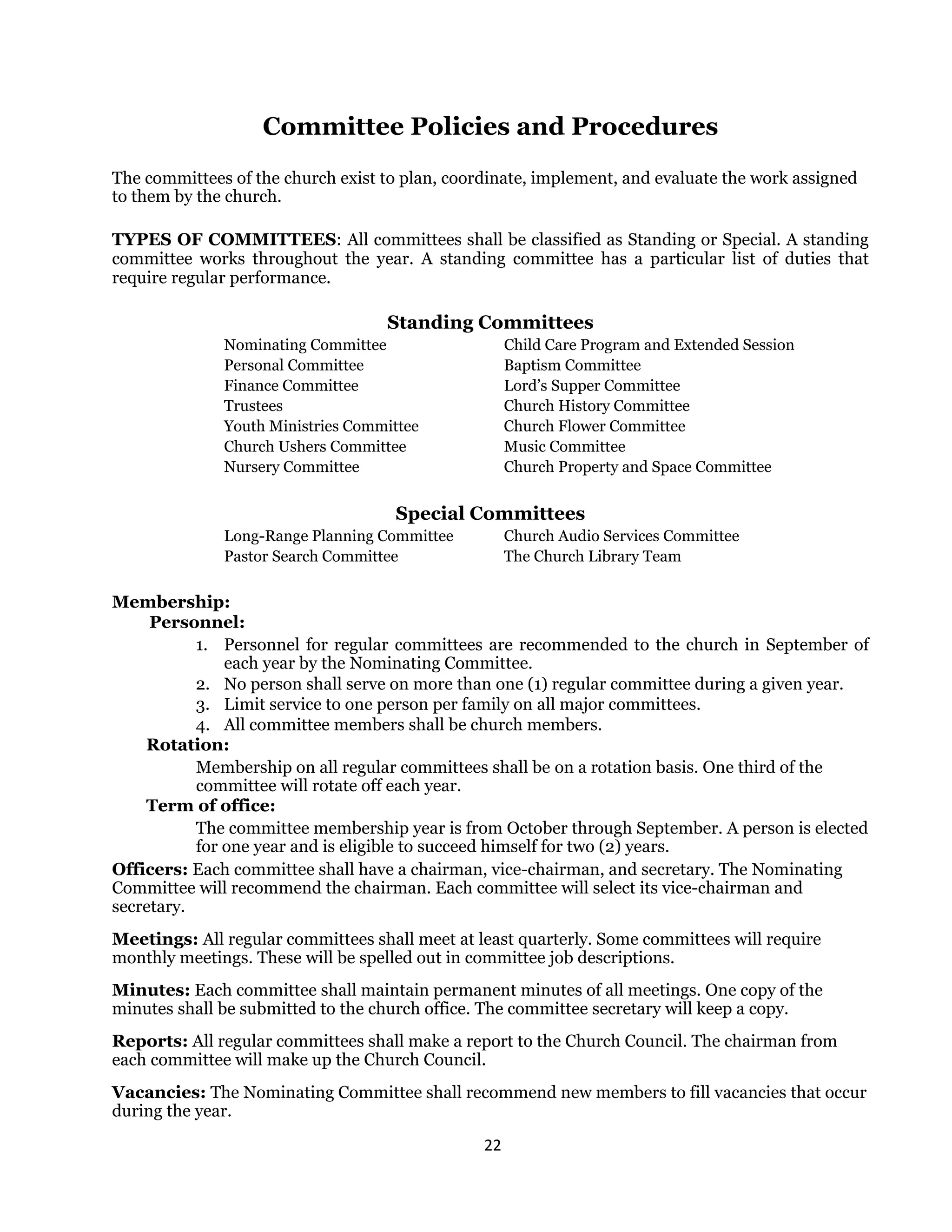 22 
 
Committee Policies and Procedures
The committees of the church exist to plan, coordinate, implement, and evaluate the work assigned
to them by the church.
TYPES OF COMMITTEES: All committees shall be classified as Standing or Special. A standing
committee works throughout the year. A standing committee has a particular list of duties that
require regular performance.
Standing Committees
Nominating Committee Child Care Program and Extended Session
Personal Committee Baptism Committee
Finance Committee Lord’s Supper Committee
Trustees Church History Committee
Youth Ministries Committee Church Flower Committee
Church Ushers Committee Music Committee
Nursery Committee Church Property and Space Committee
Special Committees
Long-Range Planning Committee Church Audio Services Committee
Pastor Search Committee The Church Library Team
Membership:
Personnel:
1. Personnel for regular committees are recommended to the church in September of
each year by the Nominating Committee.
2. No person shall serve on more than one (1) regular committee during a given year.
3. Limit service to one person per family on all major committees.
4. All committee members shall be church members.
Rotation:
Membership on all regular committees shall be on a rotation basis. One third of the
committee will rotate off each year.
Term of office:
The committee membership year is from October through September. A person is elected
for one year and is eligible to succeed himself for two (2) years.
Officers: Each committee shall have a chairman, vice-chairman, and secretary. The Nominating
Committee will recommend the chairman. Each committee will select its vice-chairman and
secretary.
Meetings: All regular committees shall meet at least quarterly. Some committees will require
monthly meetings. These will be spelled out in committee job descriptions.
Minutes: Each committee shall maintain permanent minutes of all meetings. One copy of the
minutes shall be submitted to the church office. The committee secretary will keep a copy.
Reports: All regular committees shall make a report to the Church Council. The chairman from
each committee will make up the Church Council.
Vacancies: The Nominating Committee shall recommend new members to fill vacancies that occur
during the year.
 