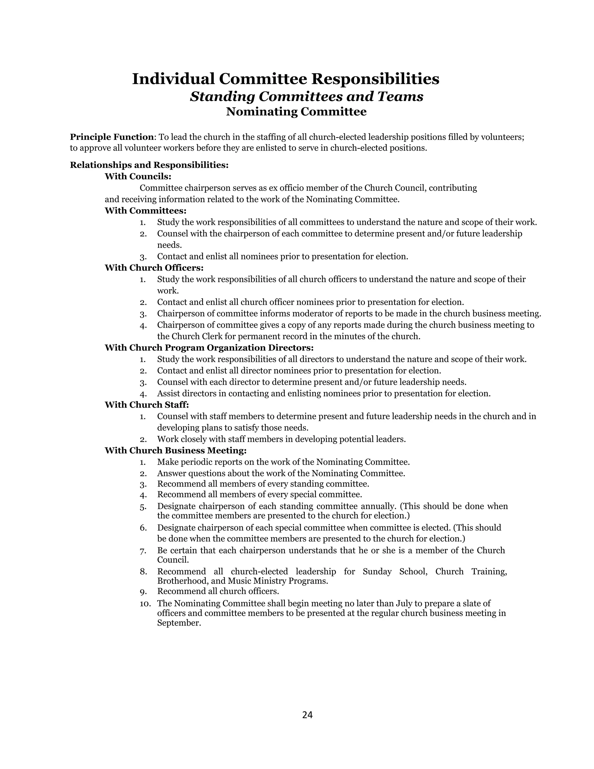 24 
 
Individual Committee Responsibilities
Standing Committees and Teams
Nominating Committee
Principle Function: To lead the church in the staffing of all church-elected leadership positions filled by volunteers;
to approve all volunteer workers before they are enlisted to serve in church-elected positions.
Relationships and Responsibilities:
With Councils:
Committee chairperson serves as ex officio member of the Church Council, contributing
and receiving information related to the work of the Nominating Committee.
With Committees:
1. Study the work responsibilities of all committees to understand the nature and scope of their work.
2. Counsel with the chairperson of each committee to determine present and/or future leadership
needs.
3. Contact and enlist all nominees prior to presentation for election.
With Church Officers:
1. Study the work responsibilities of all church officers to understand the nature and scope of their
work.
2. Contact and enlist all church officer nominees prior to presentation for election.
3. Chairperson of committee informs moderator of reports to be made in the church business meeting.
4. Chairperson of committee gives a copy of any reports made during the church business meeting to
the Church Clerk for permanent record in the minutes of the church.
With Church Program Organization Directors:
1. Study the work responsibilities of all directors to understand the nature and scope of their work.
2. Contact and enlist all director nominees prior to presentation for election.
3. Counsel with each director to determine present and/or future leadership needs.
4. Assist directors in contacting and enlisting nominees prior to presentation for election.
With Church Staff:
1. Counsel with staff members to determine present and future leadership needs in the church and in
developing plans to satisfy those needs.
2. Work closely with staff members in developing potential leaders.
With Church Business Meeting:
1. Make periodic reports on the work of the Nominating Committee.
2. Answer questions about the work of the Nominating Committee.
3. Recommend all members of every standing committee.
4. Recommend all members of every special committee.
5. Designate chairperson of each standing committee annually. (This should be done when
the committee members are presented to the church for election.)
6. Designate chairperson of each special committee when committee is elected. (This should
be done when the committee members are presented to the church for election.)
7. Be certain that each chairperson understands that he or she is a member of the Church
Council.
8. Recommend all church-elected leadership for Sunday School, Church Training,
Brotherhood, and Music Ministry Programs.
9. Recommend all church officers.
10. The Nominating Committee shall begin meeting no later than July to prepare a slate of
officers and committee members to be presented at the regular church business meeting in
September.
 