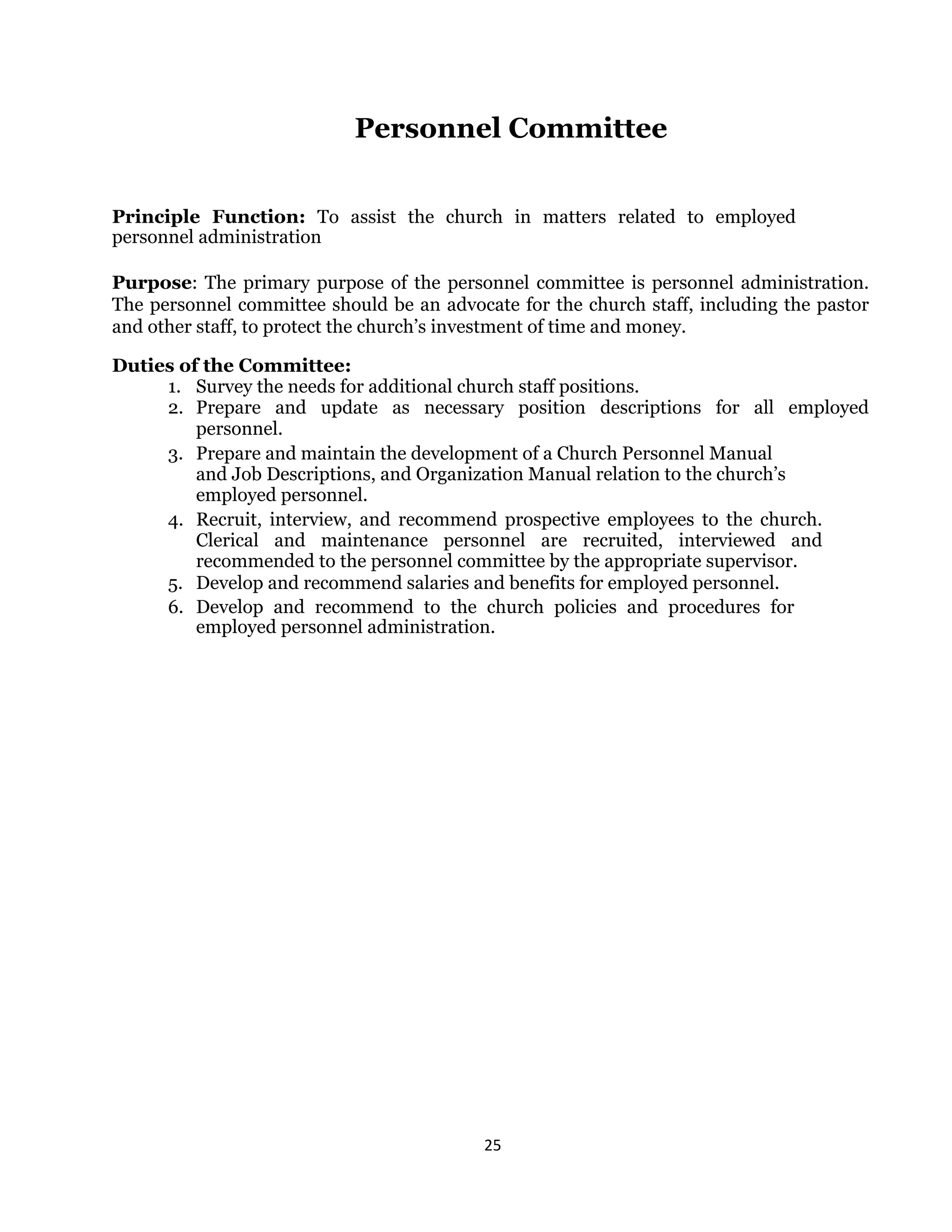 25 
 
Personnel Committee
Principle Function: To assist the church in matters related to employed
personnel administration
Purpose: The primary purpose of the personnel committee is personnel administration.
The personnel committee should be an advocate for the church staff, including the pastor
and other staff, to protect the church’s investment of time and money.
Duties of the Committee:
1. Survey the needs for additional church staff positions.
2. Prepare and update as necessary position descriptions for all employed
personnel.
3. Prepare and maintain the development of a Church Personnel Manual
and Job Descriptions, and Organization Manual relation to the church’s
employed personnel.
4. Recruit, interview, and recommend prospective employees to the church.
Clerical and maintenance personnel are recruited, interviewed and
recommended to the personnel committee by the appropriate supervisor.
5. Develop and recommend salaries and benefits for employed personnel.
6. Develop and recommend to the church policies and procedures for
employed personnel administration.
 