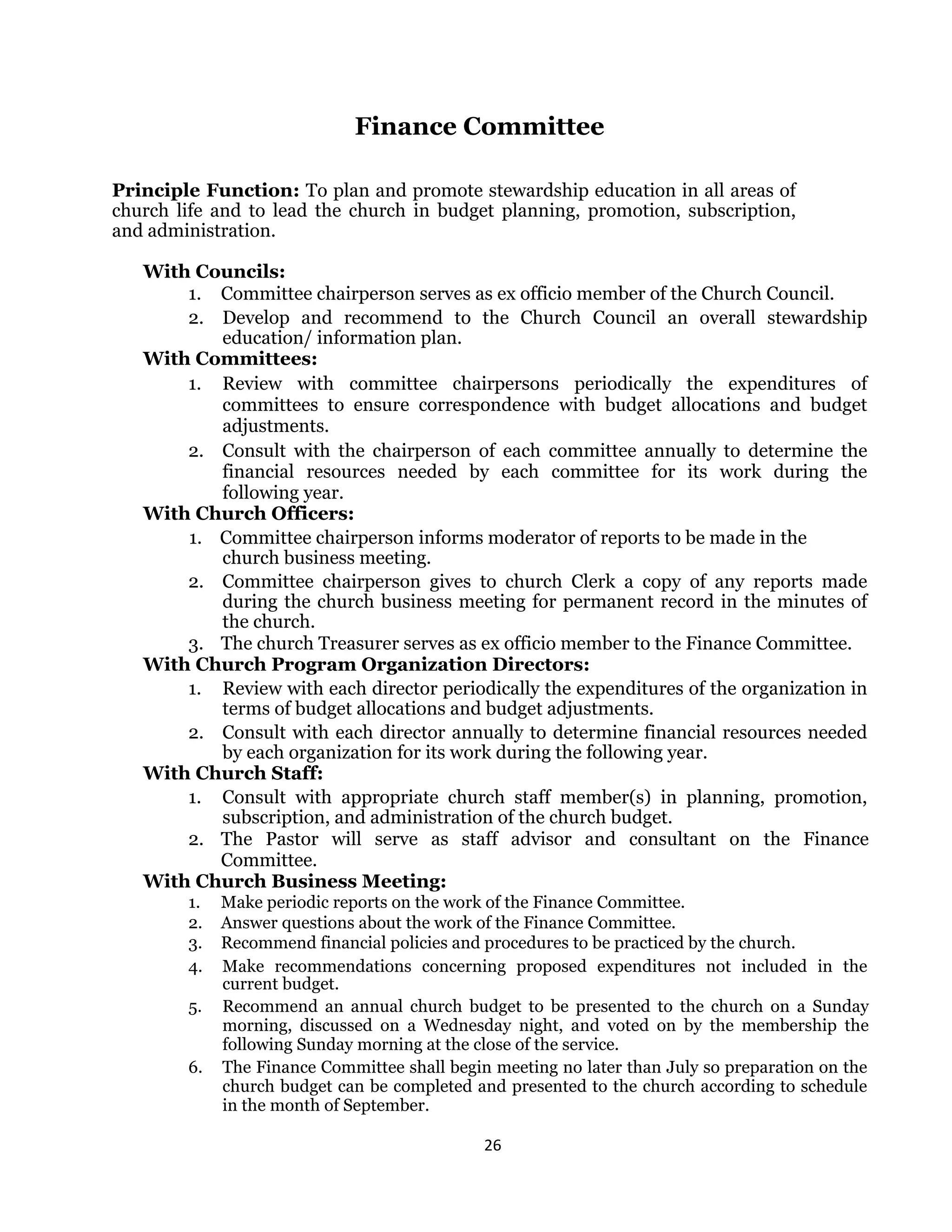 26 
 
Finance Committee
Principle Function: To plan and promote stewardship education in all areas of
church life and to lead the church in budget planning, promotion, subscription,
and administration.
With Councils:
1. Committee chairperson serves as ex officio member of the Church Council.
2. Develop and recommend to the Church Council an overall stewardship
education/ information plan.
With Committees:
1. Review with committee chairpersons periodically the expenditures of
committees to ensure correspondence with budget allocations and budget
adjustments.
2. Consult with the chairperson of each committee annually to determine the
financial resources needed by each committee for its work during the
following year.
With Church Officers:
1. Committee chairperson informs moderator of reports to be made in the
church business meeting.
2. Committee chairperson gives to church Clerk a copy of any reports made
during the church business meeting for permanent record in the minutes of
the church.
3. The church Treasurer serves as ex officio member to the Finance Committee.
With Church Program Organization Directors:
1. Review with each director periodically the expenditures of the organization in
terms of budget allocations and budget adjustments.
2. Consult with each director annually to determine financial resources needed
by each organization for its work during the following year.
With Church Staff:
1. Consult with appropriate church staff member(s) in planning, promotion,
subscription, and administration of the church budget.
2. The Pastor will serve as staff advisor and consultant on the Finance
Committee.
With Church Business Meeting:
1. Make periodic reports on the work of the Finance Committee.
2. Answer questions about the work of the Finance Committee.
3. Recommend financial policies and procedures to be practiced by the church.
4. Make recommendations concerning proposed expenditures not included in the
current budget.
5. Recommend an annual church budget to be presented to the church on a Sunday
morning, discussed on a Wednesday night, and voted on by the membership the
following Sunday morning at the close of the service.
6. The Finance Committee shall begin meeting no later than July so preparation on the
church budget can be completed and presented to the church according to schedule
in the month of September.
 