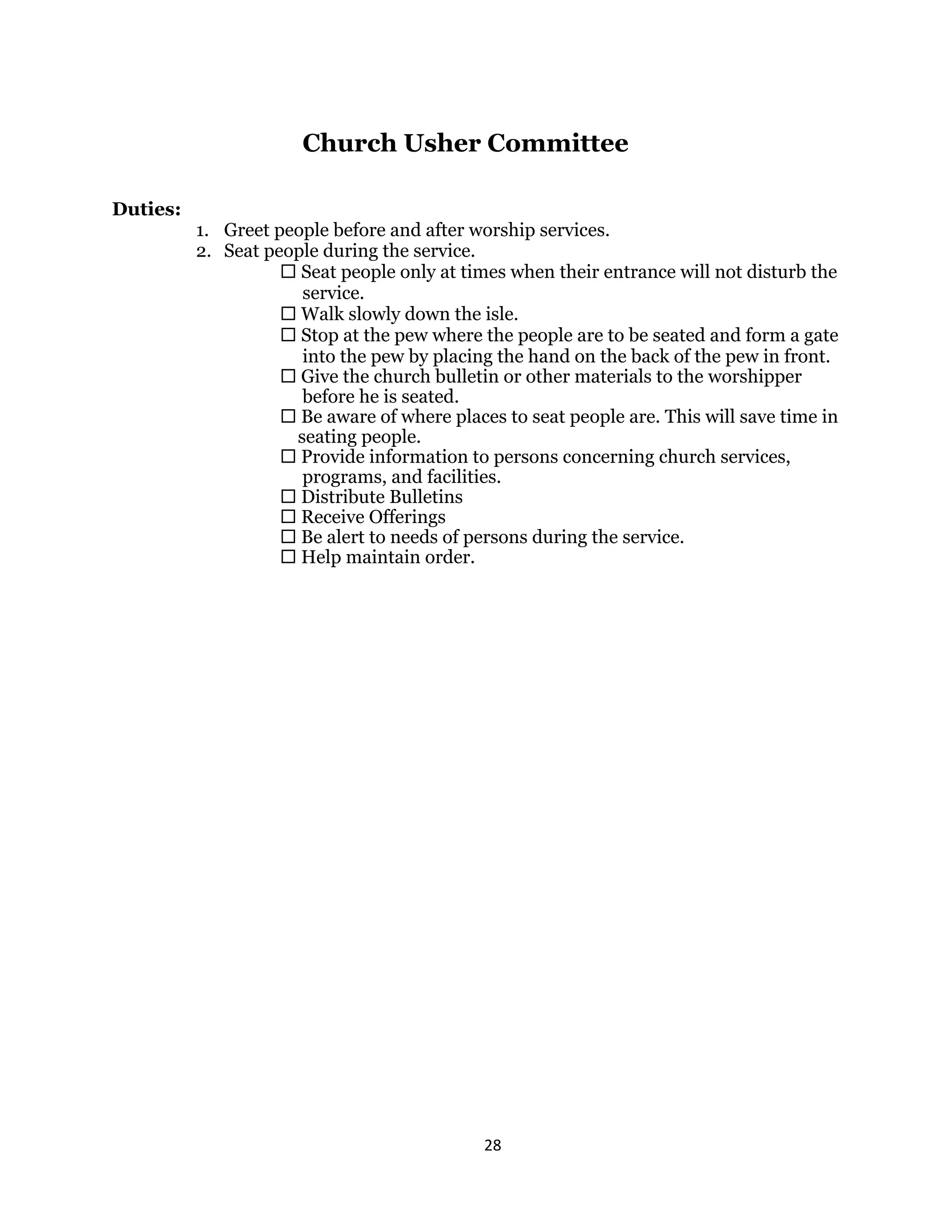 28 
 
Church Usher Committee
Duties:
1. Greet people before and after worship services.
2. Seat people during the service.
 Seat people only at times when their entrance will not disturb the
service.
 Walk slowly down the isle.
 Stop at the pew where the people are to be seated and form a gate
into the pew by placing the hand on the back of the pew in front.
 Give the church bulletin or other materials to the worshipper
before he is seated.
 Be aware of where places to seat people are. This will save time in
seating people.
 Provide information to persons concerning church services,
programs, and facilities.
 Distribute Bulletins
 Receive Offerings
 Be alert to needs of persons during the service.
 Help maintain order.
 