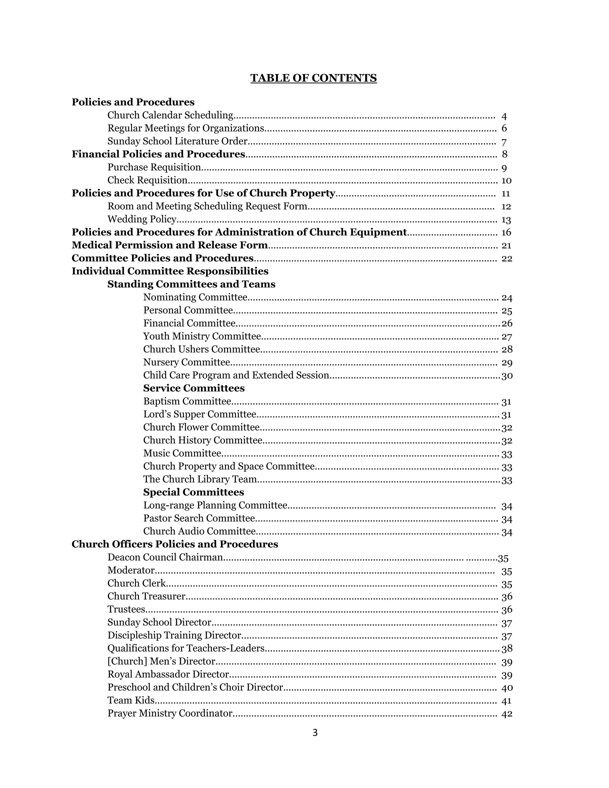 3 
 
TABLE OF CONTENTS
Policies and Procedures
Church Calendar Scheduling……………………………………………………………..……………...……... 4
Regular Meetings for Organizations………………………………………………………….……………….. 6
Sunday School Literature Order…………………………………………………………….………………….. 7
Financial Policies and Procedures.............................................................................................. 8
Purchase Requisition………………………………………………………..…………………………………….… 9
Check Requisition……………………………………………………………….……………………………………. 10
Policies and Procedures for Use of Church Property…………………..………………………..…….. 11
Room and Meeting Scheduling Request Form……………………………………………………………. 12
Wedding Policy…………………………………………………………………………………….…………..……... 13
Policies and Procedures for Administration of Church Equipment……………………………. 16
Medical Permission and Release Form…………………………………………………………………..……… 21
Committee Policies and Procedures…………………………………………………………………..………..… 22
Individual Committee Responsibilities
Standing Committees and Teams
Nominating Committee…………….…………………………………………………………………... 24
Personal Committee……………………………………………………………………………….…….. 25
Financial Committee………………………………………….……………………………….………….26
Youth Ministry Committee…………………………………………….………………………………. 27
Church Ushers Committee…………………………………………………………………………….. 28
Nursery Committee………………………………………………………………………………………. 29
Child Care Program and Extended Session……………………….………………………………30
Service Committees
Baptism Committee………………………………………………………………………………………. 31
Lord’s Supper Committee………………………………………………………………………………. 31
Church Flower Committee……………………………………………………………….……………..32
Church History Committee………………………………………………………………….………….32
Music Committee………………………………………………………………………………………….. 33
Church Property and Space Committee…………………………………………………………… 33
The Church Library Team………………………………………………………………….……………33
Special Committees
Long-range Planning Committee………………………………………..…………………………. 34
Pastor Search Committee………………………………………………………………………………. 34
Church Audio Committee………………………………………………………….…………………… 34
Church Officers Policies and Procedures
Deacon Council Chairman……………………………………………………………………………… …………35
Moderator……………………………………………………………………………………………………..……….. 35
Church Clerk…………………………………………………………………………………………………….……… 35
Church Treasurer………………………………………………………..……………………………………………. 36
Trustees……………………………………………………………………..……………………………………………. 36
Sunday School Director…………………………………………………..………………………………………… 37
Discipleship Training Director………………………………………..…………………………………………. 37
Qualifications for Teachers-Leaders…………………………………………………………………………….38
[Church] Men’s Director…………………………………………………………………….…………………….. 39
Royal Ambassador Director………………………………………………………………………………………. 39
Preschool and Children’s Choir Director…………………………………………………………………….. 40
Team Kids……………………………………………………………………………………………………………….. 41
Prayer Ministry Coordinator……………………………………………………………………………………… 42
 