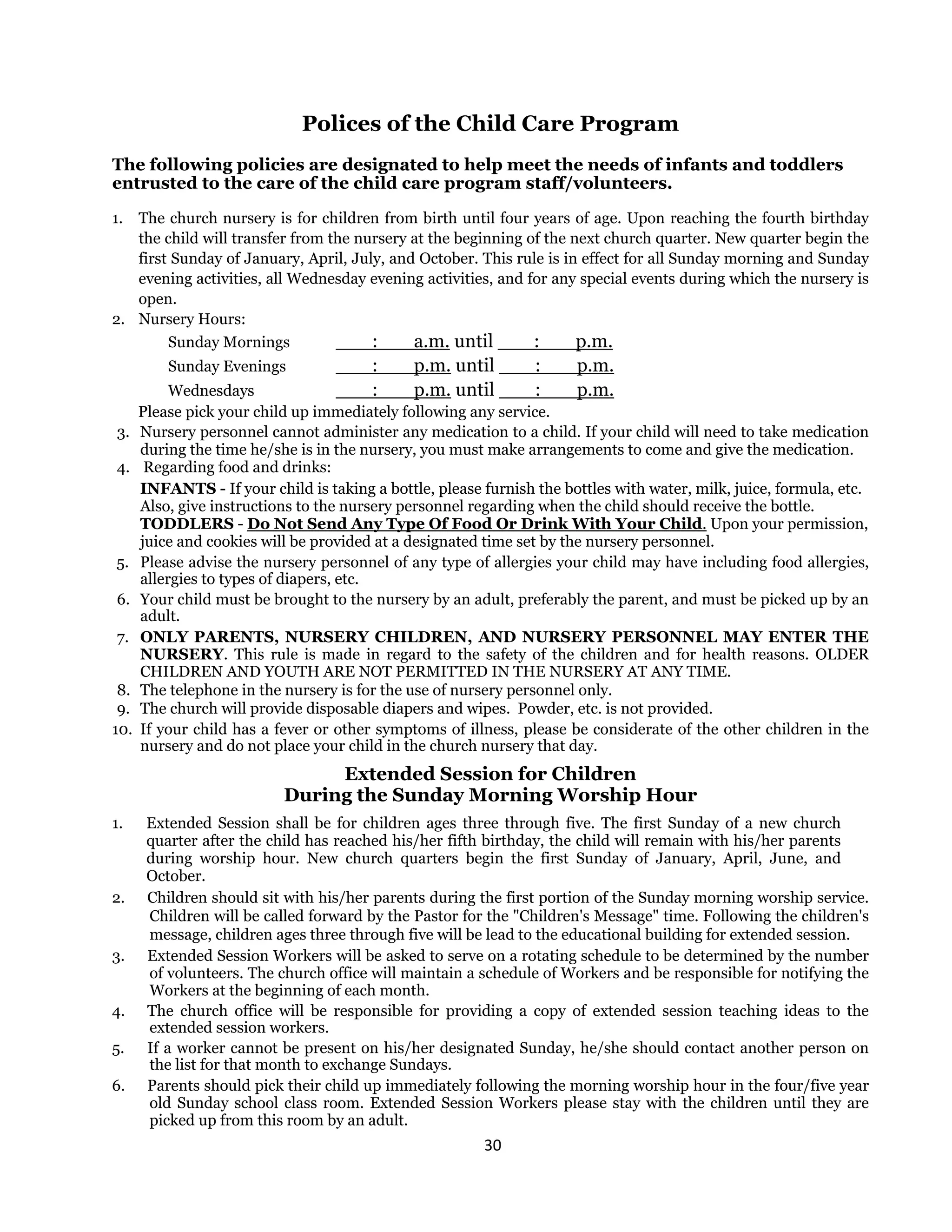 30 
 
Polices of the Child Care Program
The following policies are designated to help meet the needs of infants and toddlers
entrusted to the care of the child care program staff/volunteers.
1. The church nursery is for children from birth until four years of age. Upon reaching the fourth birthday
the child will transfer from the nursery at the beginning of the next church quarter. New quarter begin the
first Sunday of January, April, July, and October. This rule is in effect for all Sunday morning and Sunday
evening activities, all Wednesday evening activities, and for any special events during which the nursery is
open.
2. Nursery Hours:
Sunday Mornings ___:___a.m. until ___:___p.m.
Sunday Evenings ___:___p.m. until ___:___p.m.
Wednesdays ___:___p.m. until ___:___p.m.
Please pick your child up immediately following any service.
3. Nursery personnel cannot administer any medication to a child. If your child will need to take medication
during the time he/she is in the nursery, you must make arrangements to come and give the medication.
4. Regarding food and drinks:
INFANTS - If your child is taking a bottle, please furnish the bottles with water, milk, juice, formula, etc.
Also, give instructions to the nursery personnel regarding when the child should receive the bottle.
TODDLERS - Do Not Send Any Type Of Food Or Drink With Your Child. Upon your permission,
juice and cookies will be provided at a designated time set by the nursery personnel.
5. Please advise the nursery personnel of any type of allergies your child may have including food allergies,
allergies to types of diapers, etc.
6. Your child must be brought to the nursery by an adult, preferably the parent, and must be picked up by an
adult.
7. ONLY PARENTS, NURSERY CHILDREN, AND NURSERY PERSONNEL MAY ENTER THE
NURSERY. This rule is made in regard to the safety of the children and for health reasons. OLDER
CHILDREN AND YOUTH ARE NOT PERMITTED IN THE NURSERY AT ANY TIME.
8. The telephone in the nursery is for the use of nursery personnel only.
9. The church will provide disposable diapers and wipes. Powder, etc. is not provided.
10. If your child has a fever or other symptoms of illness, please be considerate of the other children in the
nursery and do not place your child in the church nursery that day.
Extended Session for Children
During the Sunday Morning Worship Hour
1. Extended Session shall be for children ages three through five. The first Sunday of a new church
quarter after the child has reached his/her fifth birthday, the child will remain with his/her parents
during worship hour. New church quarters begin the first Sunday of January, April, June, and
October.
2. Children should sit with his/her parents during the first portion of the Sunday morning worship service.
Children will be called forward by the Pastor for the "Children's Message" time. Following the children's
message, children ages three through five will be lead to the educational building for extended session.
3. Extended Session Workers will be asked to serve on a rotating schedule to be determined by the number
of volunteers. The church office will maintain a schedule of Workers and be responsible for notifying the
Workers at the beginning of each month.
4. The church office will be responsible for providing a copy of extended session teaching ideas to the
extended session workers.
5. If a worker cannot be present on his/her designated Sunday, he/she should contact another person on
the list for that month to exchange Sundays.
6. Parents should pick their child up immediately following the morning worship hour in the four/five year
old Sunday school class room. Extended Session Workers please stay with the children until they are
picked up from this room by an adult.
 