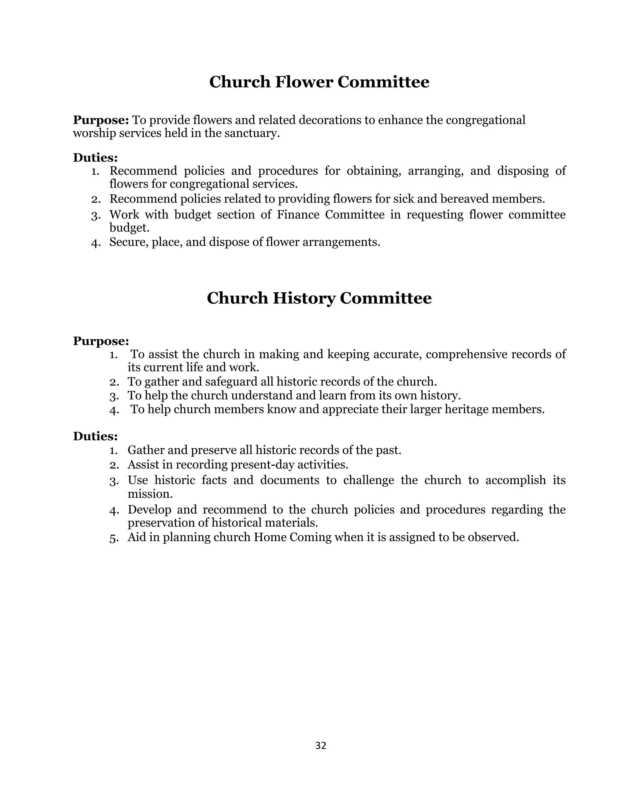 32 
 
Church Flower Committee
Purpose: To provide flowers and related decorations to enhance the congregational
worship services held in the sanctuary.
Duties:
1. Recommend policies and procedures for obtaining, arranging, and disposing of
flowers for congregational services.
2. Recommend policies related to providing flowers for sick and bereaved members.
3. Work with budget section of Finance Committee in requesting flower committee
budget.
4. Secure, place, and dispose of flower arrangements.
Church History Committee
Purpose:
1. To assist the church in making and keeping accurate, comprehensive records of
its current life and work.
2. To gather and safeguard all historic records of the church.
3. To help the church understand and learn from its own history.
4. To help church members know and appreciate their larger heritage members.
Duties:
1. Gather and preserve all historic records of the past.
2. Assist in recording present-day activities.
3. Use historic facts and documents to challenge the church to accomplish its
mission.
4. Develop and recommend to the church policies and procedures regarding the
preservation of historical materials.
5. Aid in planning church Home Coming when it is assigned to be observed.
 