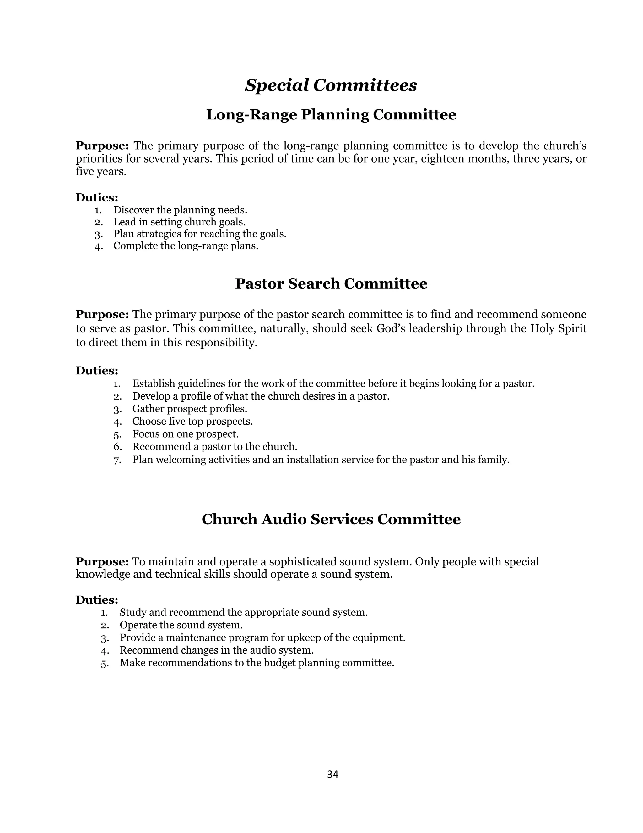 34 
 
Special Committees
Long-Range Planning Committee
Purpose: The primary purpose of the long-range planning committee is to develop the church’s
priorities for several years. This period of time can be for one year, eighteen months, three years, or
five years.
Duties:
1. Discover the planning needs.
2. Lead in setting church goals.
3. Plan strategies for reaching the goals.
4. Complete the long-range plans.
Pastor Search Committee
Purpose: The primary purpose of the pastor search committee is to find and recommend someone
to serve as pastor. This committee, naturally, should seek God’s leadership through the Holy Spirit
to direct them in this responsibility.
Duties:
1. Establish guidelines for the work of the committee before it begins looking for a pastor.
2. Develop a profile of what the church desires in a pastor.
3. Gather prospect profiles.
4. Choose five top prospects.
5. Focus on one prospect.
6. Recommend a pastor to the church.
7. Plan welcoming activities and an installation service for the pastor and his family.
Church Audio Services Committee
Purpose: To maintain and operate a sophisticated sound system. Only people with special
knowledge and technical skills should operate a sound system.
Duties:
1. Study and recommend the appropriate sound system.
2. Operate the sound system.
3. Provide a maintenance program for upkeep of the equipment.
4. Recommend changes in the audio system.
5. Make recommendations to the budget planning committee.
 
