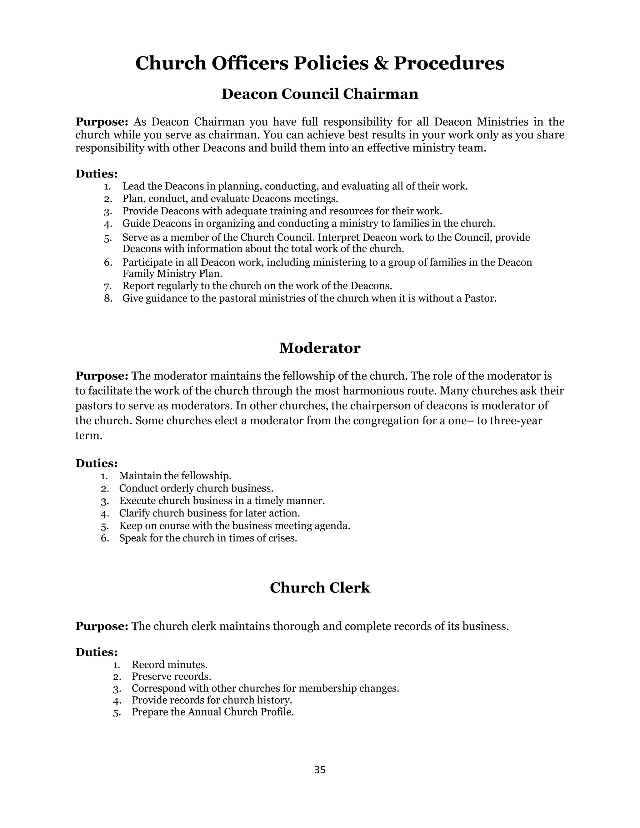 35 
 
Church Officers Policies & Procedures
Deacon Council Chairman
Purpose: As Deacon Chairman you have full responsibility for all Deacon Ministries in the
church while you serve as chairman. You can achieve best results in your work only as you share
responsibility with other Deacons and build them into an effective ministry team.
Duties:
1. Lead the Deacons in planning, conducting, and evaluating all of their work.
2. Plan, conduct, and evaluate Deacons meetings.
3. Provide Deacons with adequate training and resources for their work.
4. Guide Deacons in organizing and conducting a ministry to families in the church.
5. Serve as a member of the Church Council. Interpret Deacon work to the Council, provide
Deacons with information about the total work of the church.
6. Participate in all Deacon work, including ministering to a group of families in the Deacon
Family Ministry Plan.
7. Report regularly to the church on the work of the Deacons.
8. Give guidance to the pastoral ministries of the church when it is without a Pastor.
Moderator
Purpose: The moderator maintains the fellowship of the church. The role of the moderator is
to facilitate the work of the church through the most harmonious route. Many churches ask their
pastors to serve as moderators. In other churches, the chairperson of deacons is moderator of
the church. Some churches elect a moderator from the congregation for a one– to three-year
term.
Duties:
1. Maintain the fellowship.
2. Conduct orderly church business.
3. Execute church business in a timely manner.
4. Clarify church business for later action.
5. Keep on course with the business meeting agenda.
6. Speak for the church in times of crises.
Church Clerk
Purpose: The church clerk maintains thorough and complete records of its business.
Duties:
1. Record minutes.
2. Preserve records.
3. Correspond with other churches for membership changes.
4. Provide records for church history.
5. Prepare the Annual Church Profile.
 
