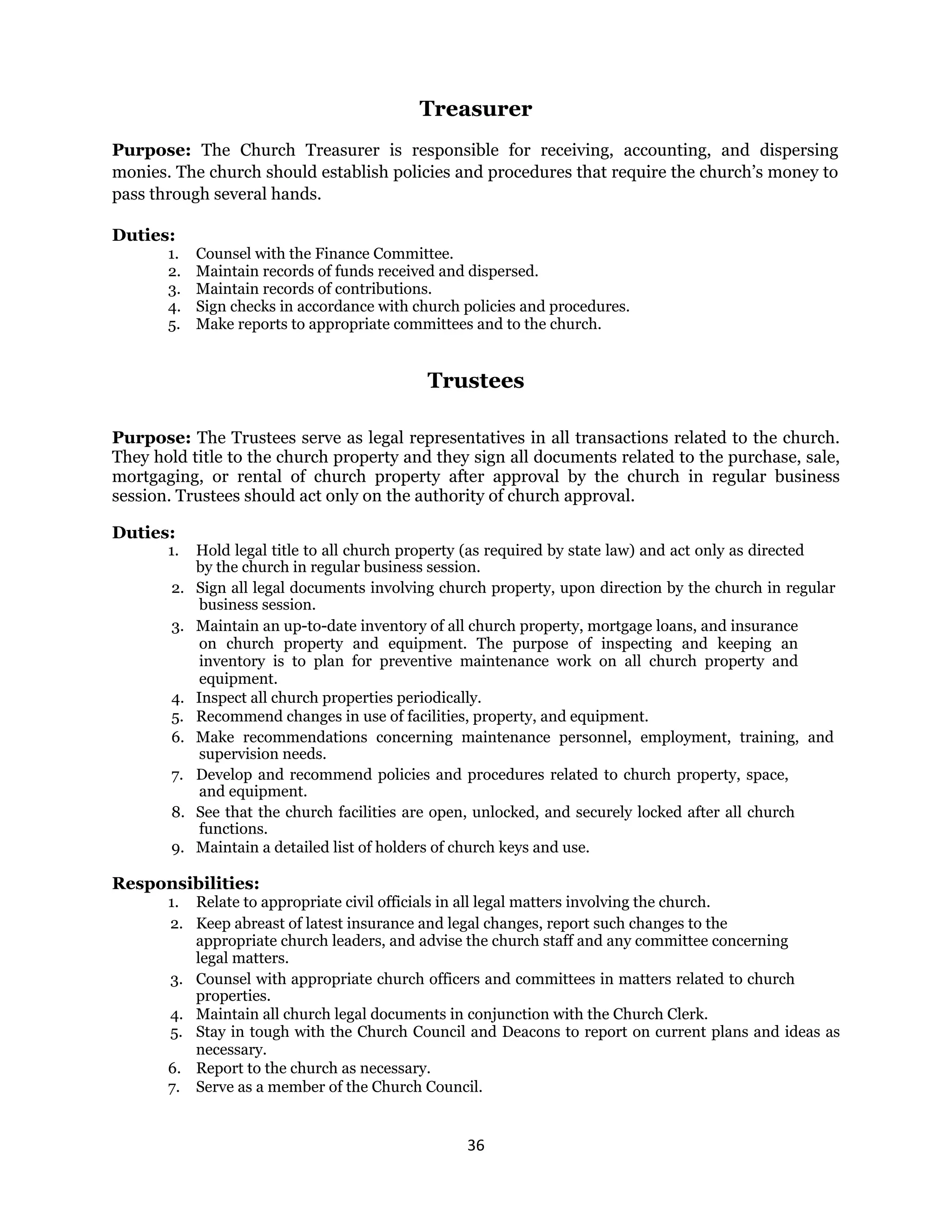 36 
 
Treasurer
Purpose: The Church Treasurer is responsible for receiving, accounting, and dispersing
monies. The church should establish policies and procedures that require the church’s money to
pass through several hands.
Duties:
1. Counsel with the Finance Committee.
2. Maintain records of funds received and dispersed.
3. Maintain records of contributions.
4. Sign checks in accordance with church policies and procedures.
5. Make reports to appropriate committees and to the church.
Trustees
Purpose: The Trustees serve as legal representatives in all transactions related to the church.
They hold title to the church property and they sign all documents related to the purchase, sale,
mortgaging, or rental of church property after approval by the church in regular business
session. Trustees should act only on the authority of church approval.
Duties:
1. Hold legal title to all church property (as required by state law) and act only as directed
by the church in regular business session.
2. Sign all legal documents involving church property, upon direction by the church in regular
business session.
3. Maintain an up-to-date inventory of all church property, mortgage loans, and insurance
on church property and equipment. The purpose of inspecting and keeping an
inventory is to plan for preventive maintenance work on all church property and
equipment.
4. Inspect all church properties periodically.
5. Recommend changes in use of facilities, property, and equipment.
6. Make recommendations concerning maintenance personnel, employment, training, and
supervision needs.
7. Develop and recommend policies and procedures related to church property, space,
and equipment.
8. See that the church facilities are open, unlocked, and securely locked after all church
functions.
9. Maintain a detailed list of holders of church keys and use.
Responsibilities:
1. Relate to appropriate civil officials in all legal matters involving the church.
2. Keep abreast of latest insurance and legal changes, report such changes to the
appropriate church leaders, and advise the church staff and any committee concerning
legal matters.
3. Counsel with appropriate church officers and committees in matters related to church
properties.
4. Maintain all church legal documents in conjunction with the Church Clerk.
5. Stay in tough with the Church Council and Deacons to report on current plans and ideas as
necessary.
6. Report to the church as necessary.
7. Serve as a member of the Church Council.
 