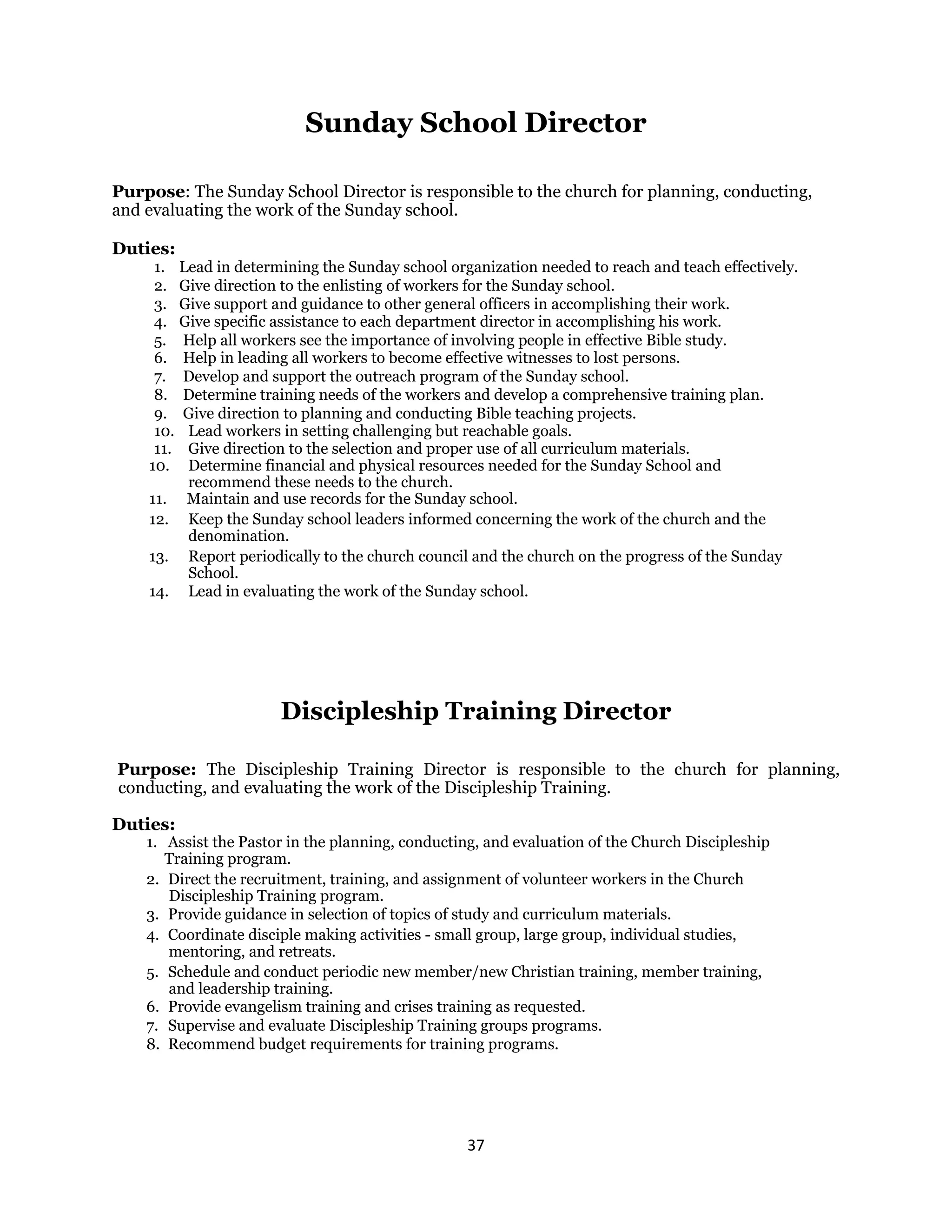 37 
 
Sunday School Director
Purpose: The Sunday School Director is responsible to the church for planning, conducting,
and evaluating the work of the Sunday school.
Duties:
1. Lead in determining the Sunday school organization needed to reach and teach effectively.
2. Give direction to the enlisting of workers for the Sunday school.
3. Give support and guidance to other general officers in accomplishing their work.
4. Give specific assistance to each department director in accomplishing his work.
5. Help all workers see the importance of involving people in effective Bible study.
6. Help in leading all workers to become effective witnesses to lost persons.
7. Develop and support the outreach program of the Sunday school.
8. Determine training needs of the workers and develop a comprehensive training plan.
9. Give direction to planning and conducting Bible teaching projects.
10. Lead workers in setting challenging but reachable goals.
11. Give direction to the selection and proper use of all curriculum materials.
10. Determine financial and physical resources needed for the Sunday School and
recommend these needs to the church.
11. Maintain and use records for the Sunday school.
12. Keep the Sunday school leaders informed concerning the work of the church and the
denomination.
13. Report periodically to the church council and the church on the progress of the Sunday
School.
14. Lead in evaluating the work of the Sunday school.
Discipleship Training Director
Purpose: The Discipleship Training Director is responsible to the church for planning,
conducting, and evaluating the work of the Discipleship Training.
Duties:
1. Assist the Pastor in the planning, conducting, and evaluation of the Church Discipleship
Training program.
2. Direct the recruitment, training, and assignment of volunteer workers in the Church
Discipleship Training program.
3. Provide guidance in selection of topics of study and curriculum materials.
4. Coordinate disciple making activities - small group, large group, individual studies,
mentoring, and retreats.
5. Schedule and conduct periodic new member/new Christian training, member training,
and leadership training.
6. Provide evangelism training and crises training as requested.
7. Supervise and evaluate Discipleship Training groups programs.
8. Recommend budget requirements for training programs.
 