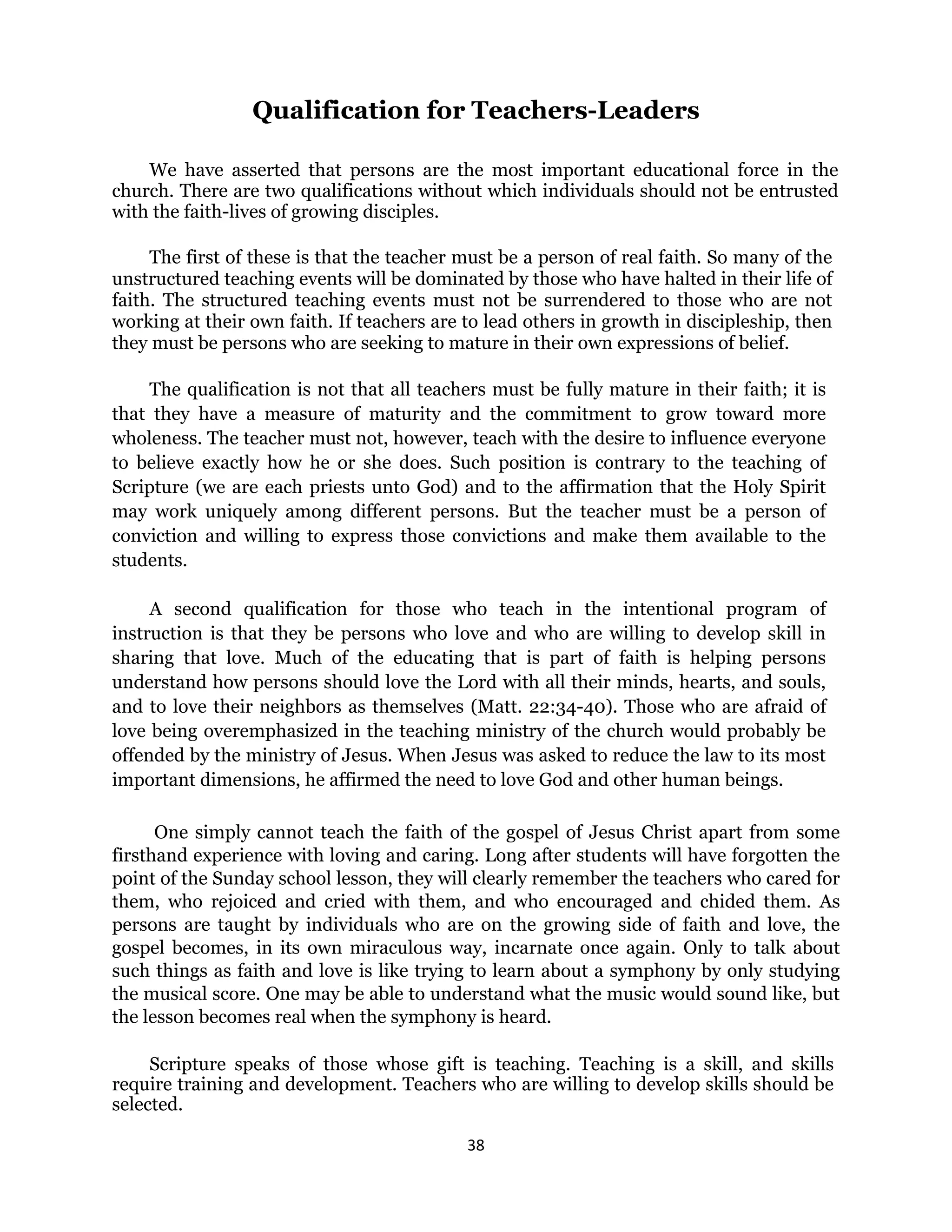 38 
 
Qualification for Teachers-Leaders
We have asserted that persons are the most important educational force in the
church. There are two qualifications without which individuals should not be entrusted
with the faith-lives of growing disciples.
The first of these is that the teacher must be a person of real faith. So many of the
unstructured teaching events will be dominated by those who have halted in their life of
faith. The structured teaching events must not be surrendered to those who are not
working at their own faith. If teachers are to lead others in growth in discipleship, then
they must be persons who are seeking to mature in their own expressions of belief.
The qualification is not that all teachers must be fully mature in their faith; it is
that they have a measure of maturity and the commitment to grow toward more
wholeness. The teacher must not, however, teach with the desire to influence everyone
to believe exactly how he or she does. Such position is contrary to the teaching of
Scripture (we are each priests unto God) and to the affirmation that the Holy Spirit
may work uniquely among different persons. But the teacher must be a person of
conviction and willing to express those convictions and make them available to the
students.
A second qualification for those who teach in the intentional program of
instruction is that they be persons who love and who are willing to develop skill in
sharing that love. Much of the educating that is part of faith is helping persons
understand how persons should love the Lord with all their minds, hearts, and souls,
and to love their neighbors as themselves (Matt. 22:34-40). Those who are afraid of
love being overemphasized in the teaching ministry of the church would probably be
offended by the ministry of Jesus. When Jesus was asked to reduce the law to its most
important dimensions, he affirmed the need to love God and other human beings.
One simply cannot teach the faith of the gospel of Jesus Christ apart from some
firsthand experience with loving and caring. Long after students will have forgotten the
point of the Sunday school lesson, they will clearly remember the teachers who cared for
them, who rejoiced and cried with them, and who encouraged and chided them. As
persons are taught by individuals who are on the growing side of faith and love, the
gospel becomes, in its own miraculous way, incarnate once again. Only to talk about
such things as faith and love is like trying to learn about a symphony by only studying
the musical score. One may be able to understand what the music would sound like, but
the lesson becomes real when the symphony is heard.
Scripture speaks of those whose gift is teaching. Teaching is a skill, and skills
require training and development. Teachers who are willing to develop skills should be
selected.
 