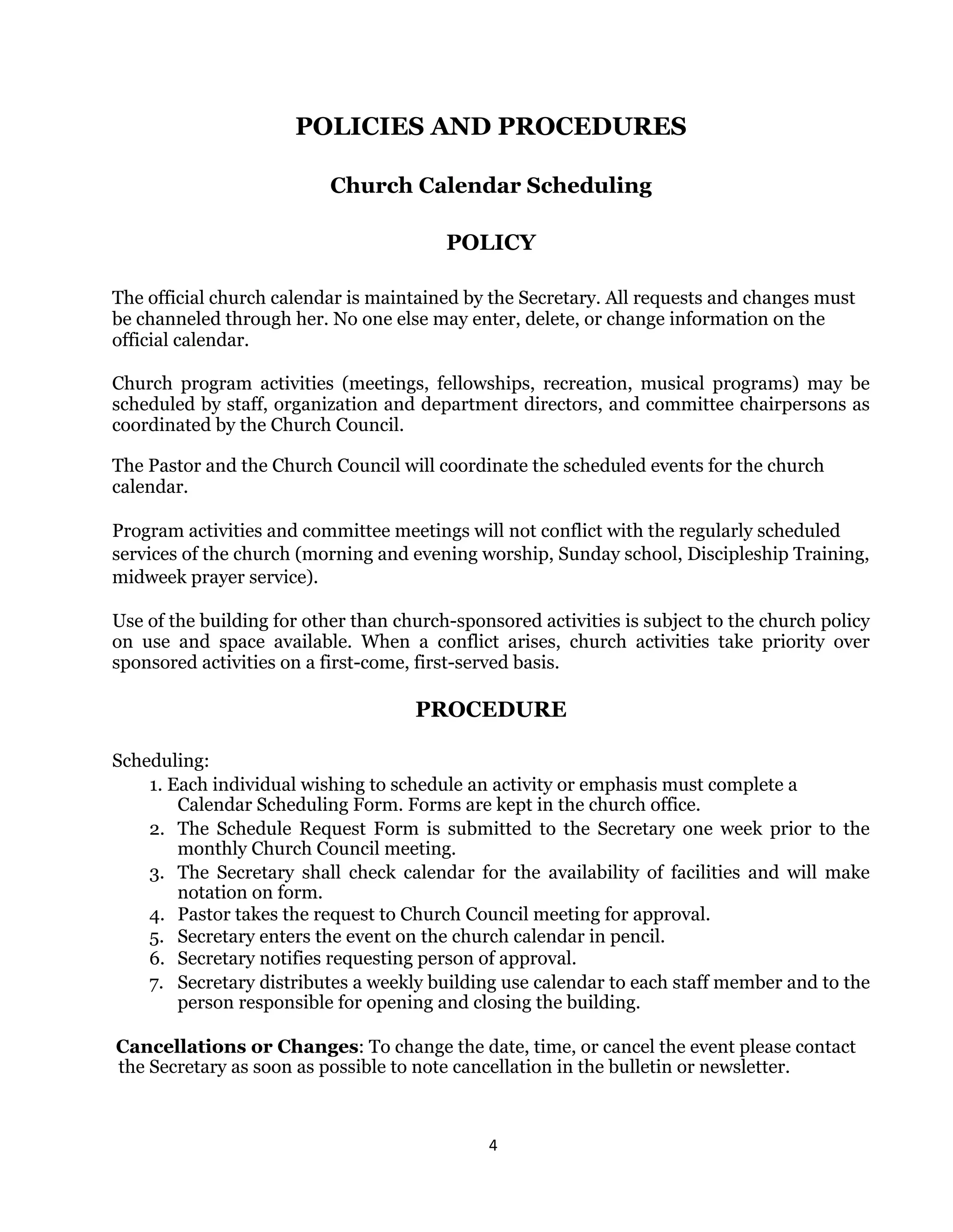 4 
 
POLICIES AND PROCEDURES
Church Calendar Scheduling
POLICY
The official church calendar is maintained by the Secretary. All requests and changes must
be channeled through her. No one else may enter, delete, or change information on the
official calendar.
Church program activities (meetings, fellowships, recreation, musical programs) may be
scheduled by staff, organization and department directors, and committee chairpersons as
coordinated by the Church Council.
The Pastor and the Church Council will coordinate the scheduled events for the church
calendar.
Program activities and committee meetings will not conflict with the regularly scheduled
services of the church (morning and evening worship, Sunday school, Discipleship Training,
midweek prayer service).
Use of the building for other than church-sponsored activities is subject to the church policy
on use and space available. When a conflict arises, church activities take priority over
sponsored activities on a first-come, first-served basis.
PROCEDURE
Scheduling:
1. Each individual wishing to schedule an activity or emphasis must complete a
Calendar Scheduling Form. Forms are kept in the church office.
2. The Schedule Request Form is submitted to the Secretary one week prior to the
monthly Church Council meeting.
3. The Secretary shall check calendar for the availability of facilities and will make
notation on form.
4. Pastor takes the request to Church Council meeting for approval.
5. Secretary enters the event on the church calendar in pencil.
6. Secretary notifies requesting person of approval.
7. Secretary distributes a weekly building use calendar to each staff member and to the
person responsible for opening and closing the building.
Cancellations or Changes: To change the date, time, or cancel the event please contact
the Secretary as soon as possible to note cancellation in the bulletin or newsletter.
 