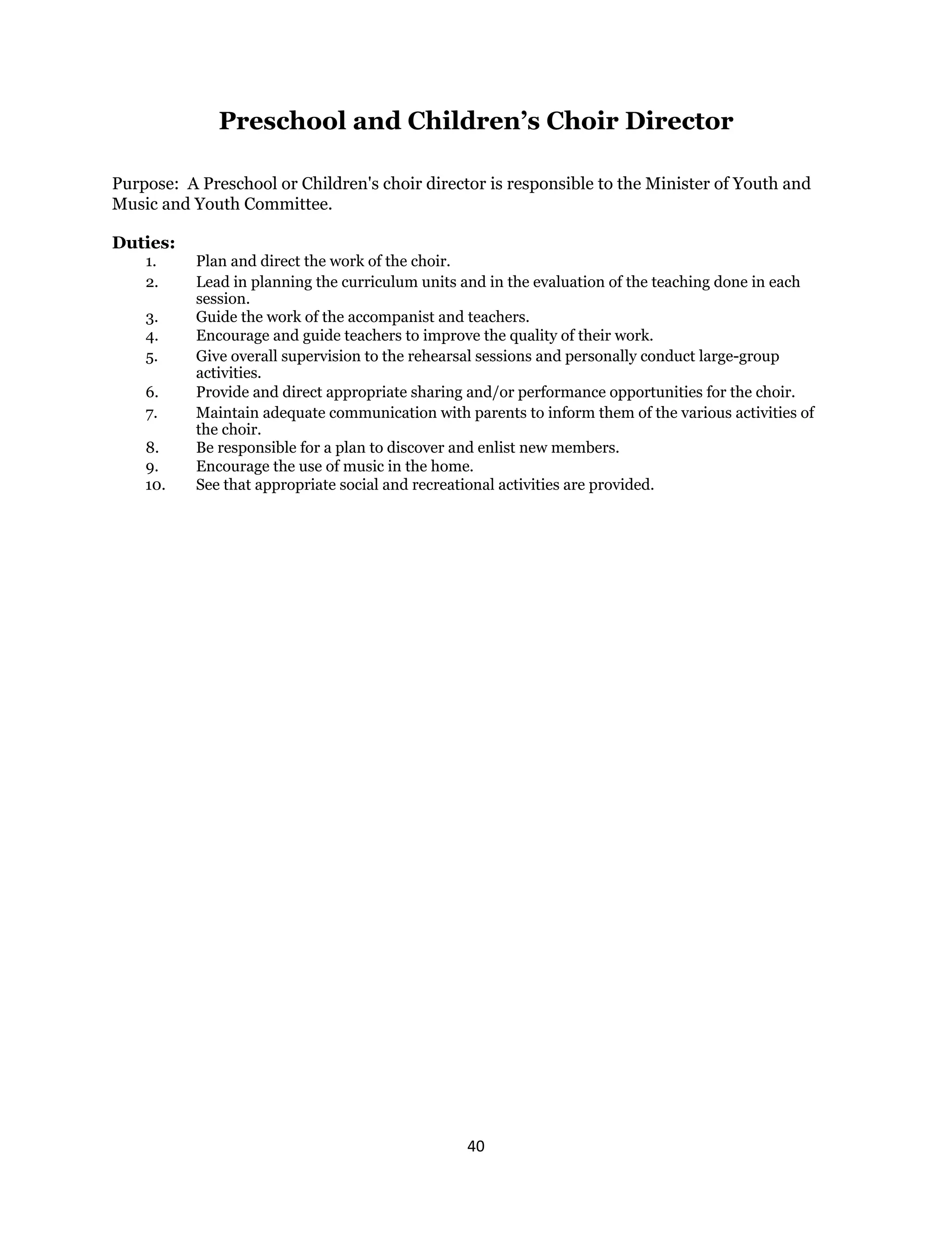40 
 
Preschool and Children’s Choir Director
Purpose: A Preschool or Children's choir director is responsible to the Minister of Youth and
Music and Youth Committee.
Duties:
1. Plan and direct the work of the choir.
2. Lead in planning the curriculum units and in the evaluation of the teaching done in each
session.
3. Guide the work of the accompanist and teachers.
4. Encourage and guide teachers to improve the quality of their work.
5. Give overall supervision to the rehearsal sessions and personally conduct large-group
activities.
6. Provide and direct appropriate sharing and/or performance opportunities for the choir.
7. Maintain adequate communication with parents to inform them of the various activities of
the choir.
8. Be responsible for a plan to discover and enlist new members.
9. Encourage the use of music in the home.
10. See that appropriate social and recreational activities are provided.
 