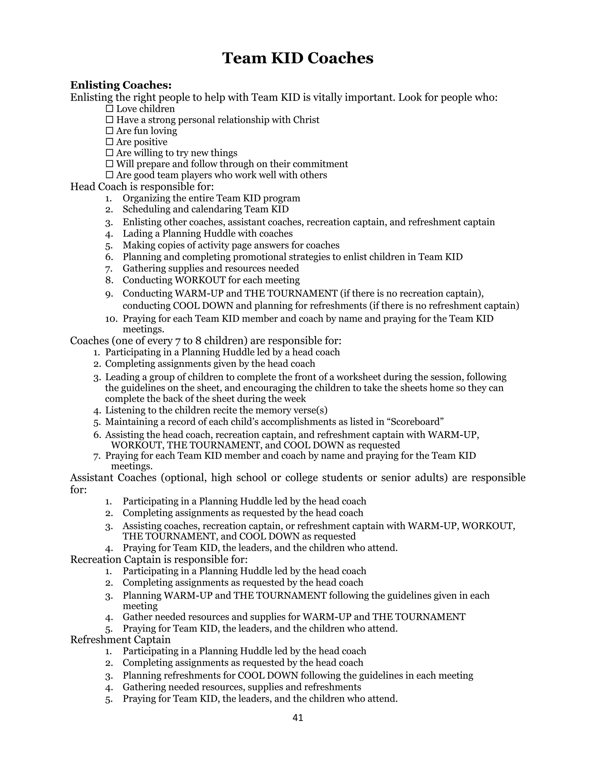 41 
 
Team KID Coaches
Enlisting Coaches:
Enlisting the right people to help with Team KID is vitally important. Look for people who:
 Love children
 Have a strong personal relationship with Christ
 Are fun loving
 Are positive
 Are willing to try new things
 Will prepare and follow through on their commitment
 Are good team players who work well with others
Head Coach is responsible for:
1. Organizing the entire Team KID program
2. Scheduling and calendaring Team KID
3. Enlisting other coaches, assistant coaches, recreation captain, and refreshment captain
4. Lading a Planning Huddle with coaches
5. Making copies of activity page answers for coaches
6. Planning and completing promotional strategies to enlist children in Team KID
7. Gathering supplies and resources needed
8. Conducting WORKOUT for each meeting
9. Conducting WARM-UP and THE TOURNAMENT (if there is no recreation captain),
conducting COOL DOWN and planning for refreshments (if there is no refreshment captain)
10. Praying for each Team KID member and coach by name and praying for the Team KID
meetings.
Coaches (one of every 7 to 8 children) are responsible for:
1. Participating in a Planning Huddle led by a head coach
2. Completing assignments given by the head coach
3. Leading a group of children to complete the front of a worksheet during the session, following
the guidelines on the sheet, and encouraging the children to take the sheets home so they can
complete the back of the sheet during the week
4. Listening to the children recite the memory verse(s)
5. Maintaining a record of each child’s accomplishments as listed in “Scoreboard”
6. Assisting the head coach, recreation captain, and refreshment captain with WARM-UP,
WORKOUT, THE TOURNAMENT, and COOL DOWN as requested
7. Praying for each Team KID member and coach by name and praying for the Team KID
meetings.
Assistant Coaches (optional, high school or college students or senior adults) are responsible
for:
1. Participating in a Planning Huddle led by the head coach
2. Completing assignments as requested by the head coach
3. Assisting coaches, recreation captain, or refreshment captain with WARM-UP, WORKOUT,
THE TOURNAMENT, and COOL DOWN as requested
4. Praying for Team KID, the leaders, and the children who attend.
Recreation Captain is responsible for:
1. Participating in a Planning Huddle led by the head coach
2. Completing assignments as requested by the head coach
3. Planning WARM-UP and THE TOURNAMENT following the guidelines given in each
meeting
4. Gather needed resources and supplies for WARM-UP and THE TOURNAMENT
5. Praying for Team KID, the leaders, and the children who attend.
Refreshment Captain
1. Participating in a Planning Huddle led by the head coach
2. Completing assignments as requested by the head coach
3. Planning refreshments for COOL DOWN following the guidelines in each meeting
4. Gathering needed resources, supplies and refreshments
5. Praying for Team KID, the leaders, and the children who attend.
 