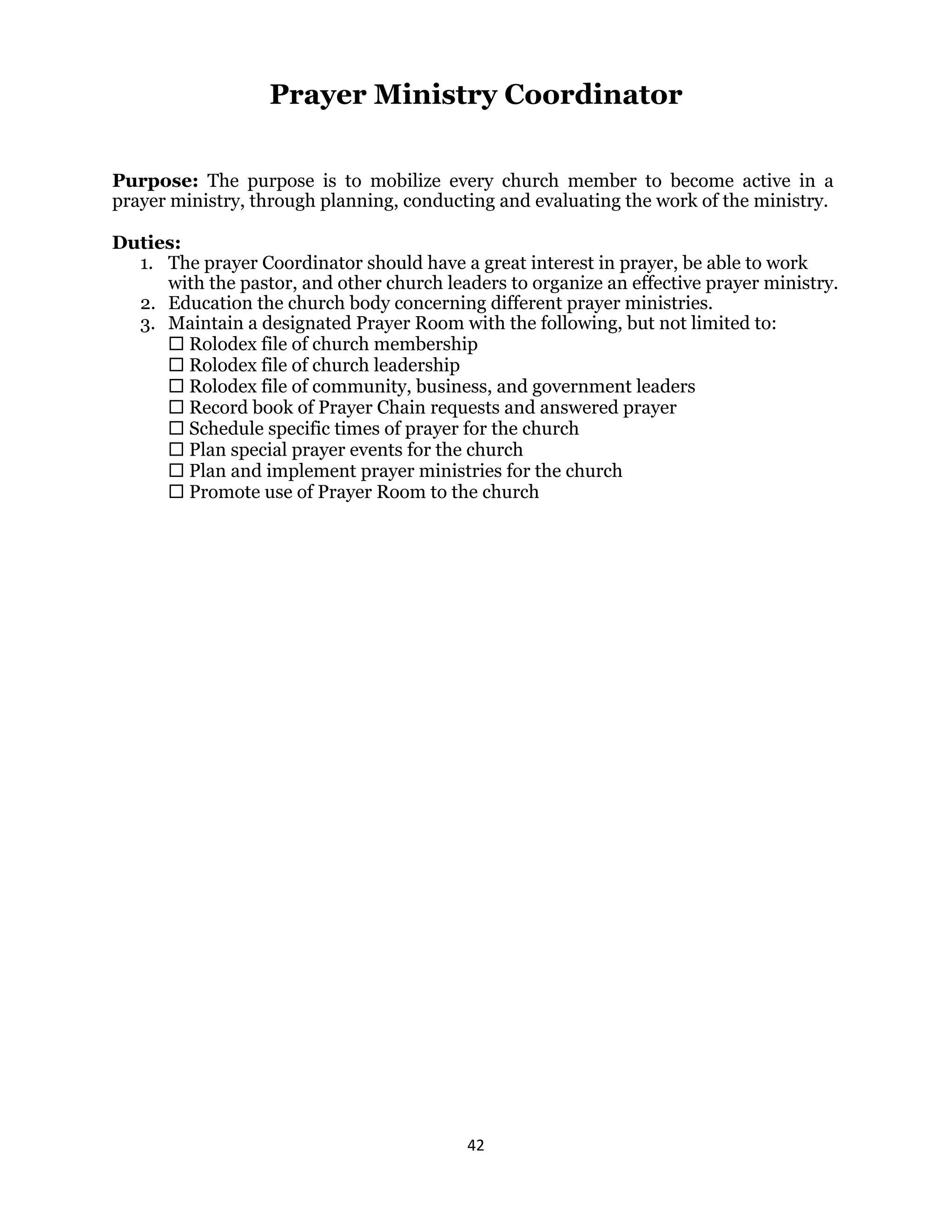 42 
 
Prayer Ministry Coordinator
Purpose: The purpose is to mobilize every church member to become active in a
prayer ministry, through planning, conducting and evaluating the work of the ministry.
Duties:
1. The prayer Coordinator should have a great interest in prayer, be able to work
with the pastor, and other church leaders to organize an effective prayer ministry.
2. Education the church body concerning different prayer ministries.
3. Maintain a designated Prayer Room with the following, but not limited to:
 Rolodex file of church membership
 Rolodex file of church leadership
 Rolodex file of community, business, and government leaders
 Record book of Prayer Chain requests and answered prayer
 Schedule specific times of prayer for the church
 Plan special prayer events for the church
 Plan and implement prayer ministries for the church
 Promote use of Prayer Room to the church
 