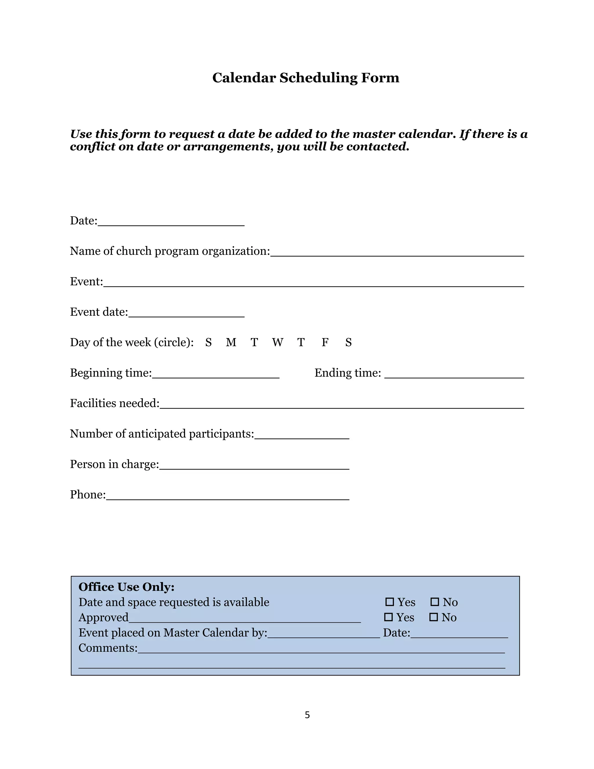 5 
 
Calendar Scheduling Form
Use this form to request a date be added to the master calendar. If there is a
conflict on date or arrangements, you will be contacted.
Date:
Name of church program organization:
Event:
Event date:
Day of the week (circle): S M T W T F S
Beginning time: Ending time:
Facilities needed:
Number of anticipated participants:
Person in charge:
Phone:
Office Use Only:
Date and space requested is available  Yes  No
Approved_______________________________  Yes  No
Event placed on Master Calendar by:_______________ Date:_____________
Comments:_________________________________________________
_________________________________________________________
 