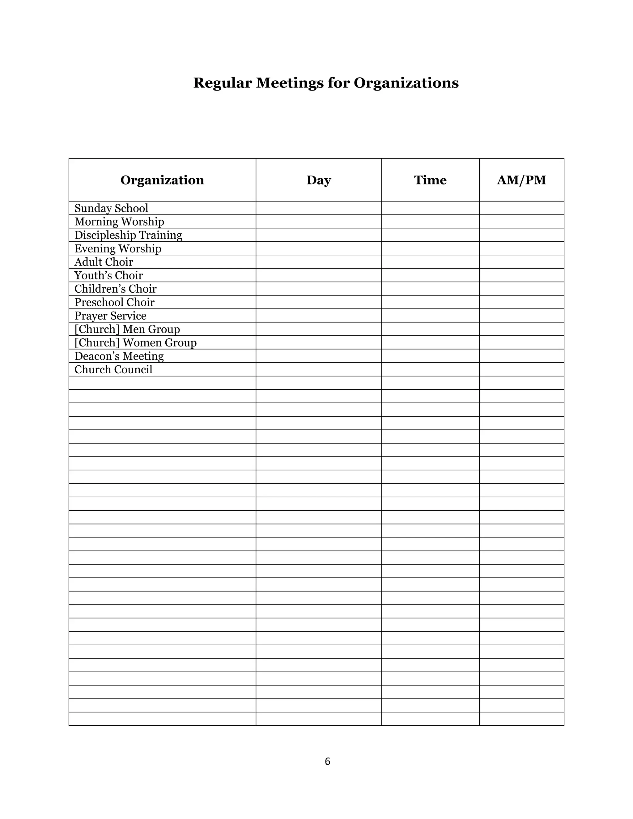 6 
 
Regular Meetings for Organizations
Organization Day Time AM/PM
Sunday School
Morning Worship
Discipleship Training
Evening Worship
Adult Choir
Youth’s Choir
Children’s Choir
Preschool Choir
Prayer Service
[Church] Men Group
[Church] Women Group
Deacon’s Meeting
Church Council
 