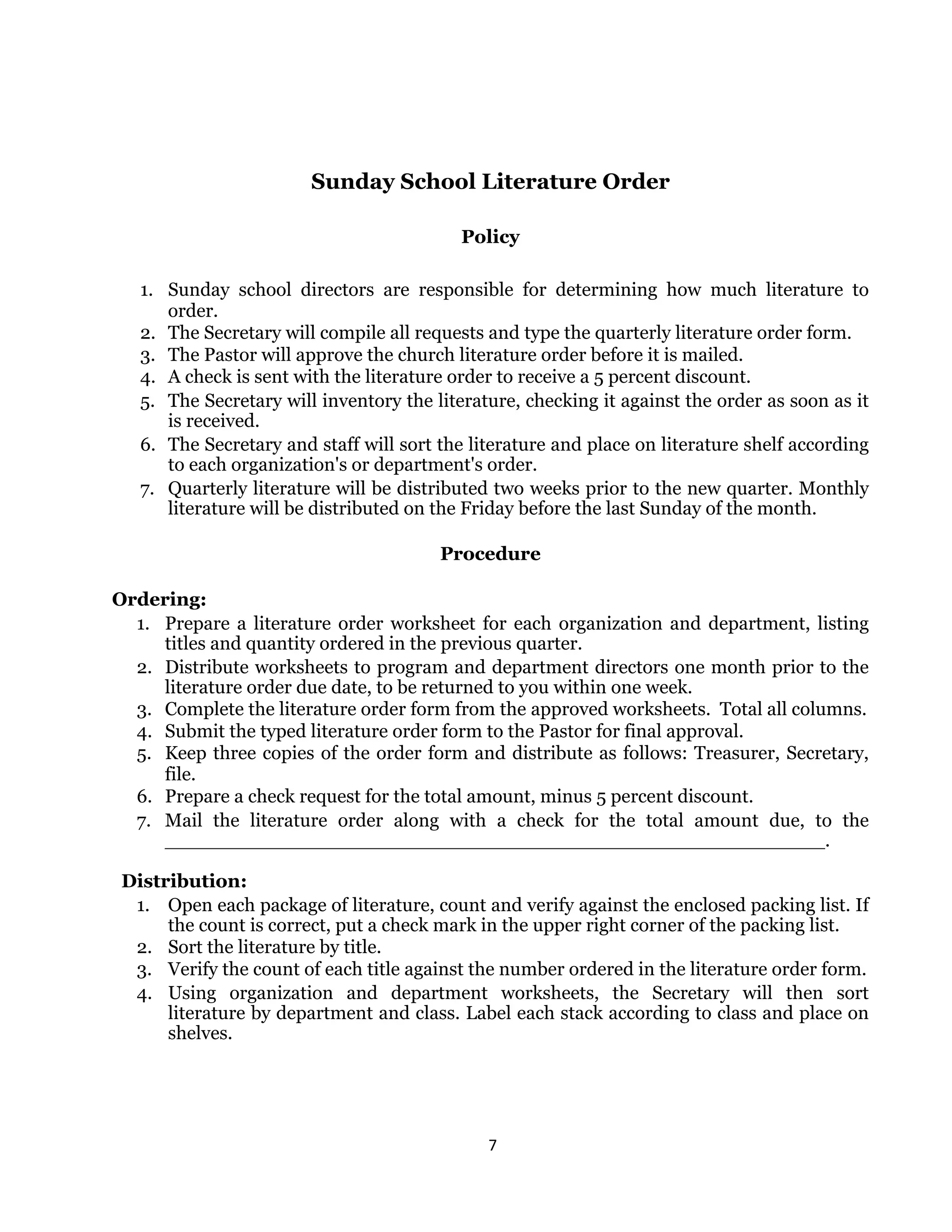 7 
 
Sunday School Literature Order
Policy
1. Sunday school directors are responsible for determining how much literature to
order.
2. The Secretary will compile all requests and type the quarterly literature order form.
3. The Pastor will approve the church literature order before it is mailed.
4. A check is sent with the literature order to receive a 5 percent discount.
5. The Secretary will inventory the literature, checking it against the order as soon as it
is received.
6. The Secretary and staff will sort the literature and place on literature shelf according
to each organization's or department's order.
7. Quarterly literature will be distributed two weeks prior to the new quarter. Monthly
literature will be distributed on the Friday before the last Sunday of the month.
Procedure
Ordering:
1. Prepare a literature order worksheet for each organization and department, listing
titles and quantity ordered in the previous quarter.
2. Distribute worksheets to program and department directors one month prior to the
literature order due date, to be returned to you within one week.
3. Complete the literature order form from the approved worksheets. Total all columns.
4. Submit the typed literature order form to the Pastor for final approval.
5. Keep three copies of the order form and distribute as follows: Treasurer, Secretary,
file.
6. Prepare a check request for the total amount, minus 5 percent discount.
7. Mail the literature order along with a check for the total amount due, to the
_______________________________________________________.
Distribution:
1. Open each package of literature, count and verify against the enclosed packing list. If
the count is correct, put a check mark in the upper right corner of the packing list.
2. Sort the literature by title.
3. Verify the count of each title against the number ordered in the literature order form.
4. Using organization and department worksheets, the Secretary will then sort
literature by department and class. Label each stack according to class and place on
shelves.
 
