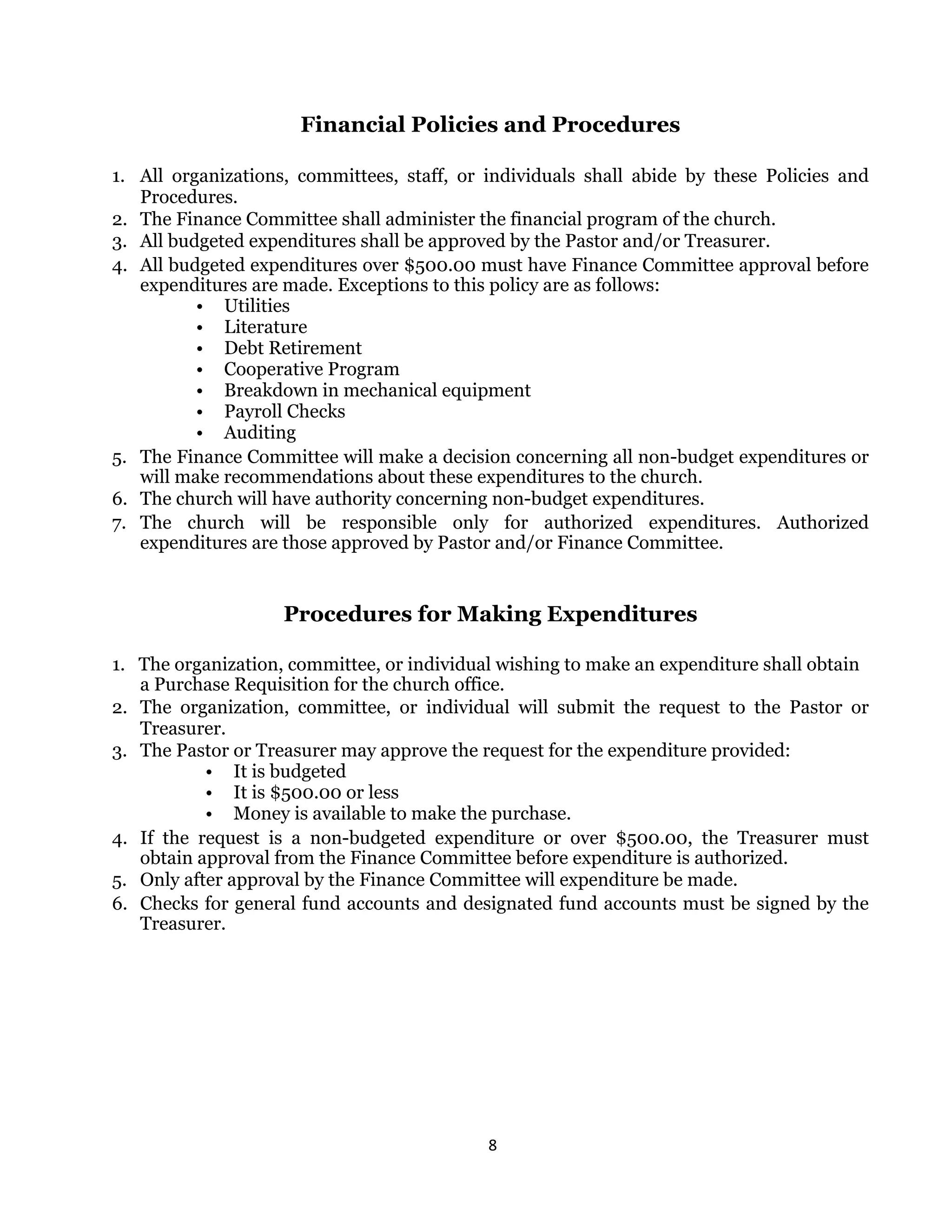8 
 
Financial Policies and Procedures
1. All organizations, committees, staff, or individuals shall abide by these Policies and
Procedures.
2. The Finance Committee shall administer the financial program of the church.
3. All budgeted expenditures shall be approved by the Pastor and/or Treasurer.
4. All budgeted expenditures over $500.00 must have Finance Committee approval before
expenditures are made. Exceptions to this policy are as follows:
• Utilities
• Literature
• Debt Retirement
• Cooperative Program
• Breakdown in mechanical equipment
• Payroll Checks
• Auditing
5. The Finance Committee will make a decision concerning all non-budget expenditures or
will make recommendations about these expenditures to the church.
6. The church will have authority concerning non-budget expenditures.
7. The church will be responsible only for authorized expenditures. Authorized
expenditures are those approved by Pastor and/or Finance Committee.
Procedures for Making Expenditures
1. The organization, committee, or individual wishing to make an expenditure shall obtain
a Purchase Requisition for the church office.
2. The organization, committee, or individual will submit the request to the Pastor or
Treasurer.
3. The Pastor or Treasurer may approve the request for the expenditure provided:
• It is budgeted
• It is $500.00 or less
• Money is available to make the purchase.
4. If the request is a non-budgeted expenditure or over $500.00, the Treasurer must
obtain approval from the Finance Committee before expenditure is authorized.
5. Only after approval by the Finance Committee will expenditure be made.
6. Checks for general fund accounts and designated fund accounts must be signed by the
Treasurer.
 
