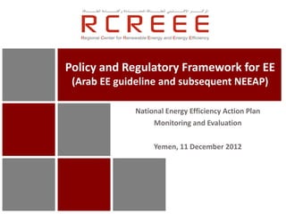 Policy and Regulatory Framework for EE
 (Arab EE guideline and subsequent NEEAP)

             National Energy Efficiency Action Plan
                  Monitoring and Evaluation

                  Yemen, 11 December 2012
 