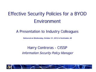 Effective Security Policies for a BYOD
                   Environment

   A Presentation to Industry Colleagues
       Delivered on Wednesday, October 31, 2012 in Scottsdale, AZ




            Harry Contreras - CISSP
      Information Security Policy Manager
 