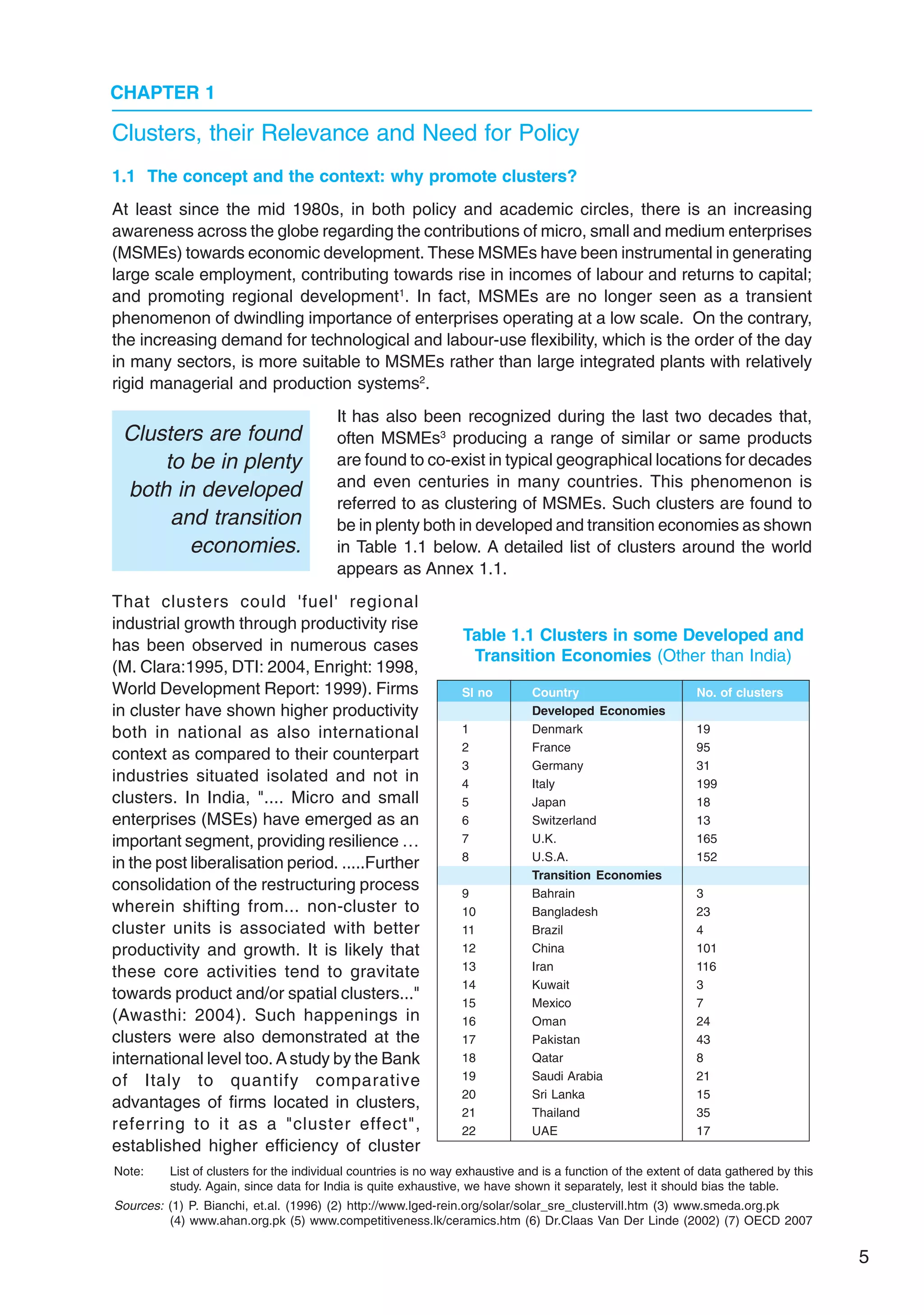 5
CHAPTER 1
1.1 The concept and the context: why promote clusters?
At least since the mid 1980s, in both policy and academic circles, there is an increasing
awareness across the globe regarding the contributions of micro, small and medium enterprises
(MSMEs) towards economic development. These MSMEs have been instrumental in generating
large scale employment, contributing towards rise in incomes of labour and returns to capital;
and promoting regional development1
. In fact, MSMEs are no longer seen as a transient
phenomenon of dwindling importance of enterprises operating at a low scale. On the contrary,
the increasing demand for technological and labour-use flexibility, which is the order of the day
in many sectors, is more suitable to MSMEs rather than large integrated plants with relatively
rigid managerial and production systems2
.
It has also been recognized during the last two decades that,
often MSMEs3
producing a range of similar or same products
are found to co-exist in typical geographical locations for decades
and even centuries in many countries. This phenomenon is
referred to as clustering of MSMEs. Such clusters are found to
be in plenty both in developed and transition economies as shown
in Table 1.1 below. A detailed list of clusters around the world
appears as Annex 1.1.
That clusters could 'fuel' regional
industrial growth through productivity rise
has been observed in numerous cases
(M. Clara:1995, DTI: 2004, Enright: 1998,
World Development Report: 1999). Firms
in cluster have shown higher productivity
both in national as also international
context as compared to their counterpart
industries situated isolated and not in
clusters. In India, ".... Micro and small
enterprises (MSEs) have emerged as an
important segment, providing resilience …
in the post liberalisation period. .....Further
consolidation of the restructuring process
wherein shifting from... non-cluster to
cluster units is associated with better
productivity and growth. It is likely that
these core activities tend to gravitate
towards product and/or spatial clusters..."
(Awasthi: 2004). Such happenings in
clusters were also demonstrated at the
international level too.Astudy by the Bank
of Italy to quantify comparative
advantages of firms located in clusters,
referring to it as a "cluster effect",
established higher efficiency of cluster
Clusters, their Relevance and Need for Policy
Note: List of clusters for the individual countries is no way exhaustive and is a function of the extent of data gathered by this
study. Again, since data for India is quite exhaustive, we have shown it separately, lest it should bias the table.
Sources: (1) P. Bianchi, et.al. (1996) (2) http://www.lged-rein.org/solar/solar_sre_clustervill.htm (3) www.smeda.org.pk
(4) www.ahan.org.pk (5) www.competitiveness.lk/ceramics.htm (6) Dr.Claas Van Der Linde (2002) (7) OECD 2007
Table 1.1 Clusters in some Developed and
Transition Economies (Other than India)
Sl no Country No. of clusters
Developed Economies
1 Denmark 19
2 France 95
3 Germany 31
4 Italy 199
5 Japan 18
6 Switzerland 13
7 U.K. 165
8 U.S.A. 152
Transition Economies
9 Bahrain 3
10 Bangladesh 23
11 Brazil 4
12 China 101
13 Iran 116
14 Kuwait 3
15 Mexico 7
16 Oman 24
17 Pakistan 43
18 Qatar 8
19 Saudi Arabia 21
20 Sri Lanka 15
21 Thailand 35
22 UAE 17
Clusters are found
to be in plenty
both in developed
and transition
economies.
 