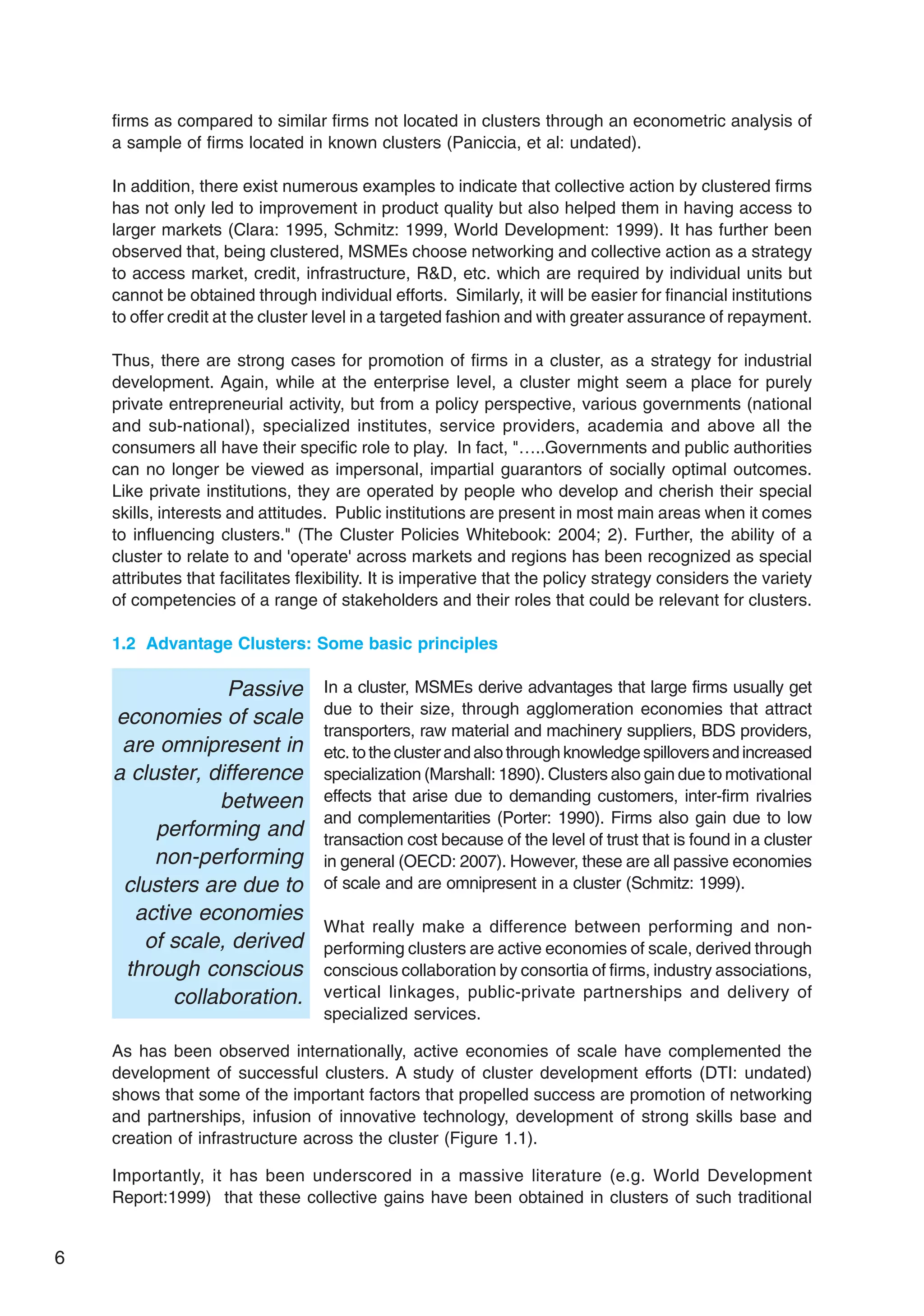 6
firms as compared to similar firms not located in clusters through an econometric analysis of
a sample of firms located in known clusters (Paniccia, et al: undated).
In addition, there exist numerous examples to indicate that collective action by clustered firms
has not only led to improvement in product quality but also helped them in having access to
larger markets (Clara: 1995, Schmitz: 1999, World Development: 1999). It has further been
observed that, being clustered, MSMEs choose networking and collective action as a strategy
to access market, credit, infrastructure, R&D, etc. which are required by individual units but
cannot be obtained through individual efforts. Similarly, it will be easier for financial institutions
to offer credit at the cluster level in a targeted fashion and with greater assurance of repayment.
Thus, there are strong cases for promotion of firms in a cluster, as a strategy for industrial
development. Again, while at the enterprise level, a cluster might seem a place for purely
private entrepreneurial activity, but from a policy perspective, various governments (national
and sub-national), specialized institutes, service providers, academia and above all the
consumers all have their specific role to play. In fact, "…..Governments and public authorities
can no longer be viewed as impersonal, impartial guarantors of socially optimal outcomes.
Like private institutions, they are operated by people who develop and cherish their special
skills, interests and attitudes. Public institutions are present in most main areas when it comes
to influencing clusters." (The Cluster Policies Whitebook: 2004; 2). Further, the ability of a
cluster to relate to and 'operate' across markets and regions has been recognized as special
attributes that facilitates flexibility. It is imperative that the policy strategy considers the variety
of competencies of a range of stakeholders and their roles that could be relevant for clusters.
1.2 Advantage Clusters: Some basic principles
In a cluster, MSMEs derive advantages that large firms usually get
due to their size, through agglomeration economies that attract
transporters, raw material and machinery suppliers, BDS providers,
etc.totheclusterandalsothroughknowledgespilloversandincreased
specialization (Marshall: 1890). Clusters also gain due to motivational
effects that arise due to demanding customers, inter-firm rivalries
and complementarities (Porter: 1990). Firms also gain due to low
transaction cost because of the level of trust that is found in a cluster
in general (OECD: 2007). However, these are all passive economies
of scale and are omnipresent in a cluster (Schmitz: 1999).
What really make a difference between performing and non-
performing clusters are active economies of scale, derived through
conscious collaboration by consortia of firms, industry associations,
vertical linkages, public-private partnerships and delivery of
specialized services.
As has been observed internationally, active economies of scale have complemented the
development of successful clusters. A study of cluster development efforts (DTI: undated)
shows that some of the important factors that propelled success are promotion of networking
and partnerships, infusion of innovative technology, development of strong skills base and
creation of infrastructure across the cluster (Figure 1.1).
Importantly, it has been underscored in a massive literature (e.g. World Development
Report:1999) that these collective gains have been obtained in clusters of such traditional
Passive
economies of scale
are omnipresent in
a cluster, difference
between
performing and
non-performing
clusters are due to
active economies
of scale, derived
through conscious
collaboration.
 