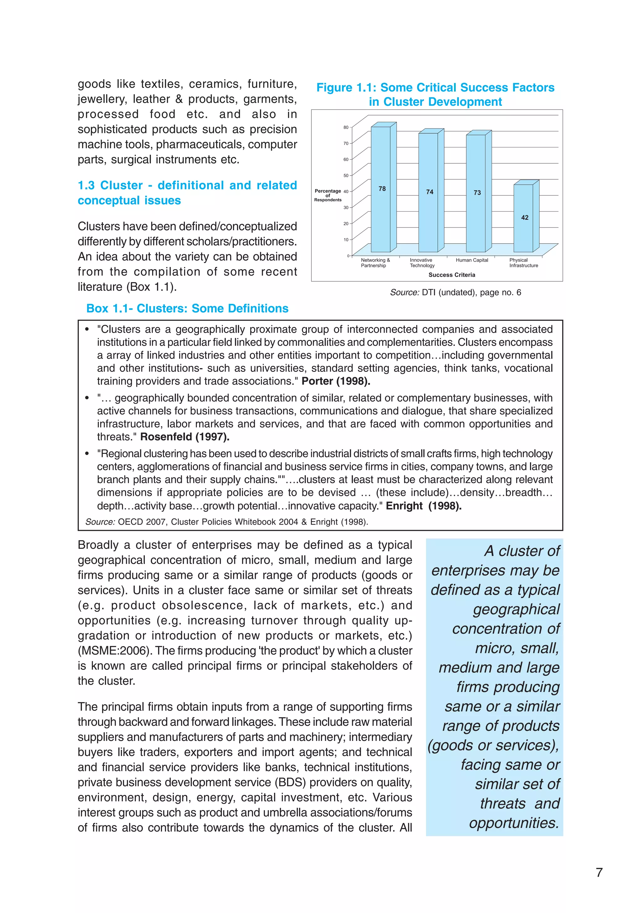 7
Broadly a cluster of enterprises may be defined as a typical
geographical concentration of micro, small, medium and large
firms producing same or a similar range of products (goods or
services). Units in a cluster face same or similar set of threats
(e.g. product obsolescence, lack of markets, etc.) and
opportunities (e.g. increasing turnover through quality up-
gradation or introduction of new products or markets, etc.)
(MSME:2006). The firms producing 'the product' by which a cluster
is known are called principal firms or principal stakeholders of
the cluster.
The principal firms obtain inputs from a range of supporting firms
through backward and forward linkages. These include raw material
suppliers and manufacturers of parts and machinery; intermediary
buyers like traders, exporters and import agents; and technical
and financial service providers like banks, technical institutions,
private business development service (BDS) providers on quality,
environment, design, energy, capital investment, etc. Various
interest groups such as product and umbrella associations/forums
of firms also contribute towards the dynamics of the cluster. All
Box 1.1- Clusters: Some Definitions
• "Clusters are a geographically proximate group of interconnected companies and associated
institutions in a particular field linked by commonalities and complementarities. Clusters encompass
a array of linked industries and other entities important to competition…including governmental
and other institutions- such as universities, standard setting agencies, think tanks, vocational
training providers and trade associations." Porter (1998).
• "… geographically bounded concentration of similar, related or complementary businesses, with
active channels for business transactions, communications and dialogue, that share specialized
infrastructure, labor markets and services, and that are faced with common opportunities and
threats." Rosenfeld (1997).
• "Regional clustering has been used to describe industrial districts of small crafts firms, high technology
centers, agglomerations of financial and business service firms in cities, company towns, and large
branch plants and their supply chains.""….clusters at least must be characterized along relevant
dimensions if appropriate policies are to be devised … (these include)…density…breadth…
depth…activity base…growth potential…innovative capacity." Enright (1998).
Source: OECD 2007, Cluster Policies Whitebook 2004 & Enright (1998).
A cluster of
enterprises may be
defined as a typical
geographical
concentration of
micro, small,
medium and large
firms producing
same or a similar
range of products
(goods or services),
facing same or
similar set of
threats and
opportunities.
goods like textiles, ceramics, furniture,
jewellery, leather & products, garments,
processed food etc. and also in
sophisticated products such as precision
machine tools, pharmaceuticals, computer
parts, surgical instruments etc.
1.3 Cluster - definitional and related
conceptual issues
Clusters have been defined/conceptualized
differently by different scholars/practitioners.
An idea about the variety can be obtained
from the compilation of some recent
literature (Box 1.1). Source: DTI (undated), page no. 6
Figure 1.1: Some Critical Success Factors
in Cluster Development
 