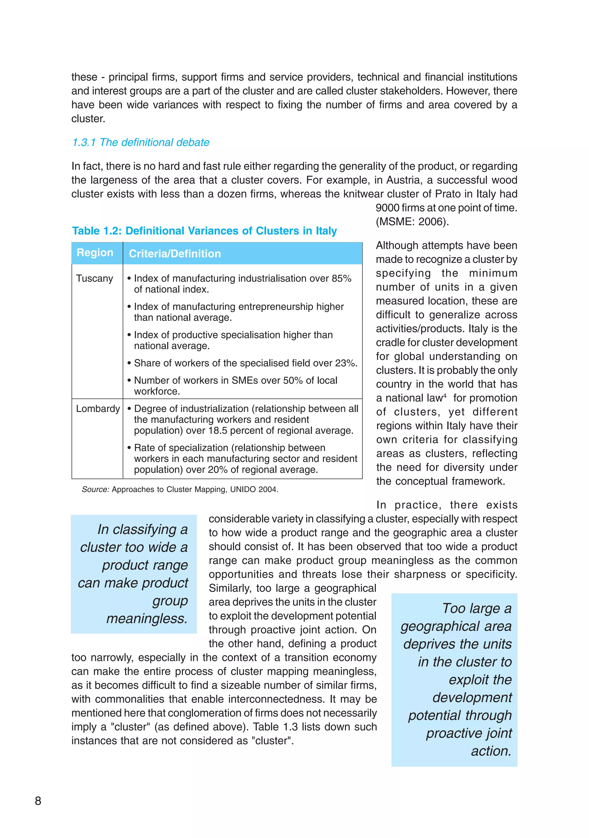8
these - principal firms, support firms and service providers, technical and financial institutions
and interest groups are a part of the cluster and are called cluster stakeholders. However, there
have been wide variances with respect to fixing the number of firms and area covered by a
cluster.
1.3.1 The definitional debate
In fact, there is no hard and fast rule either regarding the generality of the product, or regarding
the largeness of the area that a cluster covers. For example, in Austria, a successful wood
cluster exists with less than a dozen firms, whereas the knitwear cluster of Prato in Italy had
9000 firms at one point of time.
(MSME: 2006).
Although attempts have been
made to recognize a cluster by
specifying the minimum
number of units in a given
measured location, these are
difficult to generalize across
activities/products. Italy is the
cradle for cluster development
for global understanding on
clusters. It is probably the only
country in the world that has
a national law4
for promotion
of clusters, yet different
regions within Italy have their
own criteria for classifying
areas as clusters, reflecting
the need for diversity under
the conceptual framework.
In practice, there exists
considerable variety in classifying a cluster, especially with respect
to how wide a product range and the geographic area a cluster
should consist of. It has been observed that too wide a product
range can make product group meaningless as the common
opportunities and threats lose their sharpness or specificity.
Similarly, too large a geographical
area deprives the units in the cluster
to exploit the development potential
through proactive joint action. On
the other hand, defining a product
too narrowly, especially in the context of a transition economy
can make the entire process of cluster mapping meaningless,
as it becomes difficult to find a sizeable number of similar firms,
with commonalities that enable interconnectedness. It may be
mentioned here that conglomeration of firms does not necessarily
imply a "cluster" (as defined above). Table 1.3 lists down such
instances that are not considered as "cluster".
Tuscany • Index of manufacturing industrialisation over 85%
of national index.
• Index of manufacturing entrepreneurship higher
than national average.
• Index of productive specialisation higher than
national average.
• Share of workers of the specialised field over 23%.
• Number of workers in SMEs over 50% of local
workforce.
Lombardy • Degree of industrialization (relationship between all
the manufacturing workers and resident
population) over 18.5 percent of regional average.
• Rate of specialization (relationship between
workers in each manufacturing sector and resident
population) over 20% of regional average.
Region Criteria/Definition
Table 1.2: Definitional Variances of Clusters in Italy
Source: Approaches to Cluster Mapping, UNIDO 2004.
Too large a
geographical area
deprives the units
in the cluster to
exploit the
development
potential through
proactive joint
action.
In classifying a
cluster too wide a
product range
can make product
group
meaningless.
 