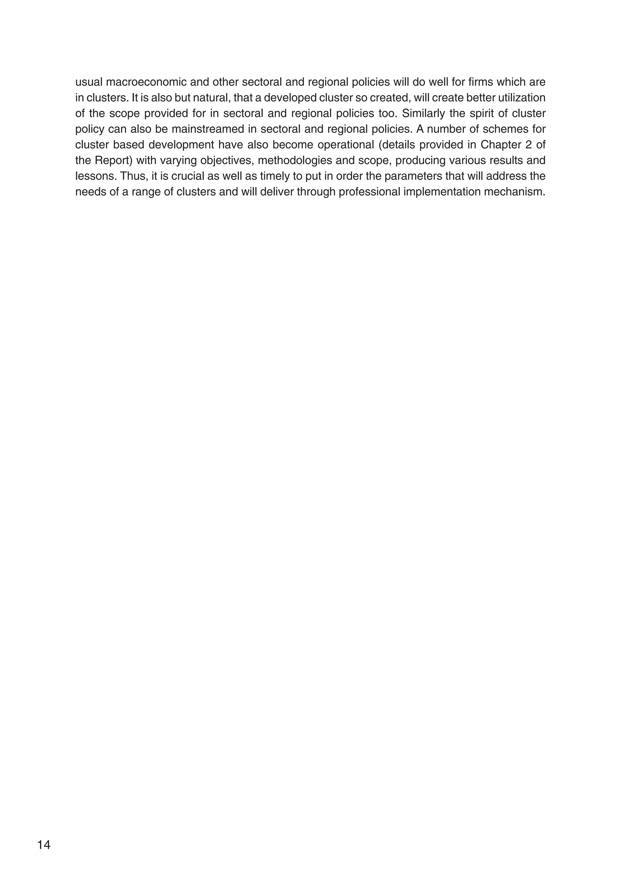 14
usual macroeconomic and other sectoral and regional policies will do well for firms which are
in clusters. It is also but natural, that a developed cluster so created, will create better utilization
of the scope provided for in sectoral and regional policies too. Similarly the spirit of cluster
policy can also be mainstreamed in sectoral and regional policies. A number of schemes for
cluster based development have also become operational (details provided in Chapter 2 of
the Report) with varying objectives, methodologies and scope, producing various results and
lessons. Thus, it is crucial as well as timely to put in order the parameters that will address the
needs of a range of clusters and will deliver through professional implementation mechanism.
 