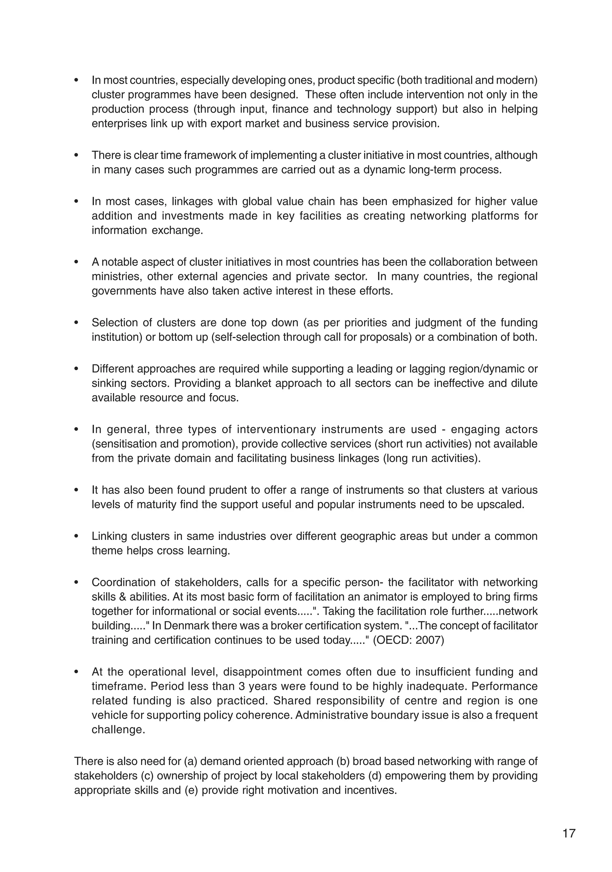 17
• In most countries, especially developing ones, product specific (both traditional and modern)
cluster programmes have been designed. These often include intervention not only in the
production process (through input, finance and technology support) but also in helping
enterprises link up with export market and business service provision.
• There is clear time framework of implementing a cluster initiative in most countries, although
in many cases such programmes are carried out as a dynamic long-term process.
• In most cases, linkages with global value chain has been emphasized for higher value
addition and investments made in key facilities as creating networking platforms for
information exchange.
• A notable aspect of cluster initiatives in most countries has been the collaboration between
ministries, other external agencies and private sector. In many countries, the regional
governments have also taken active interest in these efforts.
• Selection of clusters are done top down (as per priorities and judgment of the funding
institution) or bottom up (self-selection through call for proposals) or a combination of both.
• Different approaches are required while supporting a leading or lagging region/dynamic or
sinking sectors. Providing a blanket approach to all sectors can be ineffective and dilute
available resource and focus.
• In general, three types of interventionary instruments are used - engaging actors
(sensitisation and promotion), provide collective services (short run activities) not available
from the private domain and facilitating business linkages (long run activities).
• It has also been found prudent to offer a range of instruments so that clusters at various
levels of maturity find the support useful and popular instruments need to be upscaled.
• Linking clusters in same industries over different geographic areas but under a common
theme helps cross learning.
• Coordination of stakeholders, calls for a specific person- the facilitator with networking
skills & abilities. At its most basic form of facilitation an animator is employed to bring firms
together for informational or social events.....". Taking the facilitation role further.....network
building....." In Denmark there was a broker certification system. "...The concept of facilitator
training and certification continues to be used today....." (OECD: 2007)
• At the operational level, disappointment comes often due to insufficient funding and
timeframe. Period less than 3 years were found to be highly inadequate. Performance
related funding is also practiced. Shared responsibility of centre and region is one
vehicle for supporting policy coherence. Administrative boundary issue is also a frequent
challenge.
There is also need for (a) demand oriented approach (b) broad based networking with range of
stakeholders (c) ownership of project by local stakeholders (d) empowering them by providing
appropriate skills and (e) provide right motivation and incentives.
 
