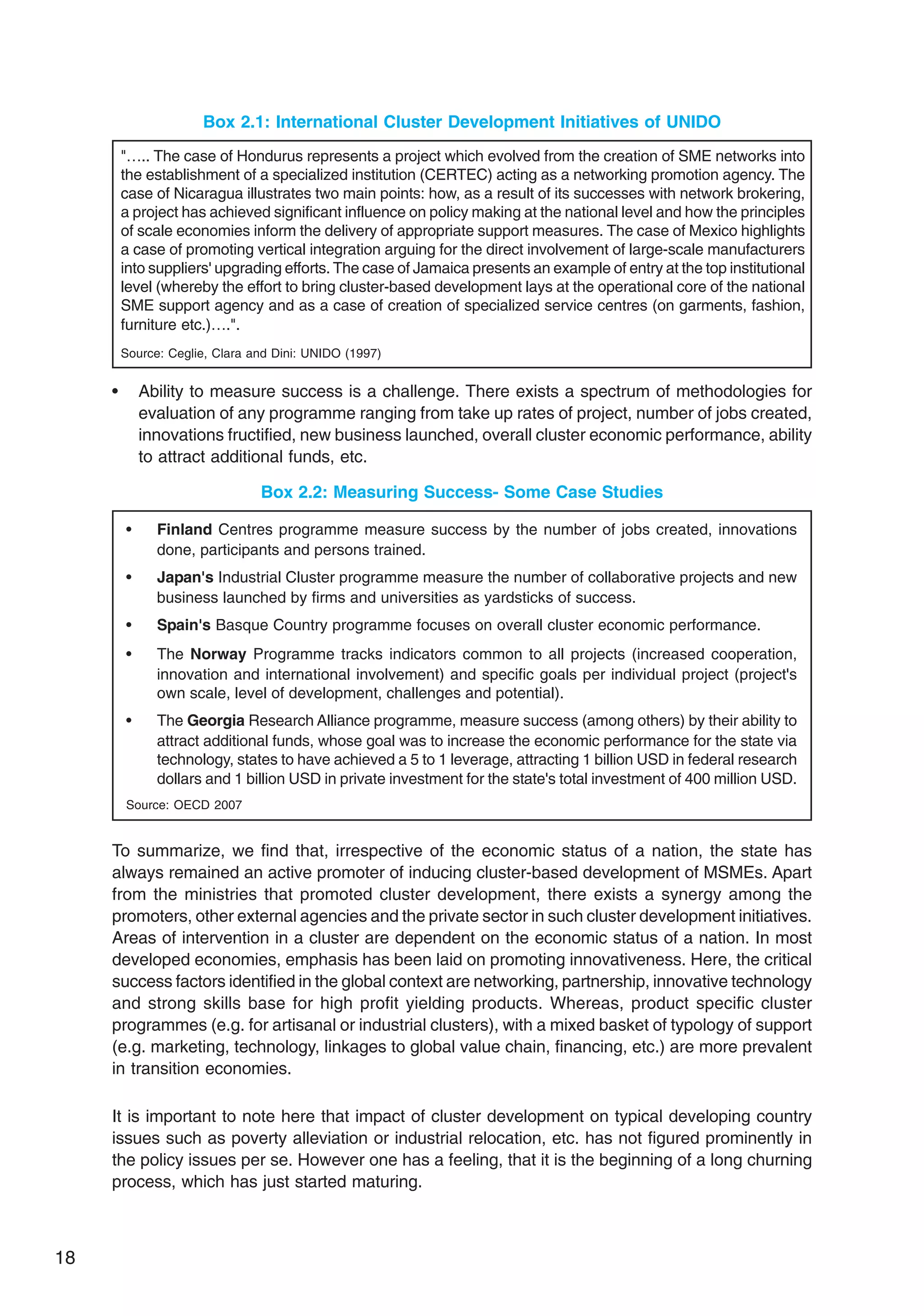 18
Box 2.1: International Cluster Development Initiatives of UNIDO
"….. The case of Hondurus represents a project which evolved from the creation of SME networks into
the establishment of a specialized institution (CERTEC) acting as a networking promotion agency. The
case of Nicaragua illustrates two main points: how, as a result of its successes with network brokering,
a project has achieved significant influence on policy making at the national level and how the principles
of scale economies inform the delivery of appropriate support measures. The case of Mexico highlights
a case of promoting vertical integration arguing for the direct involvement of large-scale manufacturers
into suppliers' upgrading efforts. The case of Jamaica presents an example of entry at the top institutional
level (whereby the effort to bring cluster-based development lays at the operational core of the national
SME support agency and as a case of creation of specialized service centres (on garments, fashion,
furniture etc.)….".
Source: Ceglie, Clara and Dini: UNIDO (1997)
• Ability to measure success is a challenge. There exists a spectrum of methodologies for
evaluation of any programme ranging from take up rates of project, number of jobs created,
innovations fructified, new business launched, overall cluster economic performance, ability
to attract additional funds, etc.
Box 2.2: Measuring Success- Some Case Studies
• Finland Centres programme measure success by the number of jobs created, innovations
done, participants and persons trained.
• Japan's Industrial Cluster programme measure the number of collaborative projects and new
business launched by firms and universities as yardsticks of success.
• Spain's Basque Country programme focuses on overall cluster economic performance.
• The Norway Programme tracks indicators common to all projects (increased cooperation,
innovation and international involvement) and specific goals per individual project (project's
own scale, level of development, challenges and potential).
• The Georgia Research Alliance programme, measure success (among others) by their ability to
attract additional funds, whose goal was to increase the economic performance for the state via
technology, states to have achieved a 5 to 1 leverage, attracting 1 billion USD in federal research
dollars and 1 billion USD in private investment for the state's total investment of 400 million USD.
Source: OECD 2007
To summarize, we find that, irrespective of the economic status of a nation, the state has
always remained an active promoter of inducing cluster-based development of MSMEs. Apart
from the ministries that promoted cluster development, there exists a synergy among the
promoters, other external agencies and the private sector in such cluster development initiatives.
Areas of intervention in a cluster are dependent on the economic status of a nation. In most
developed economies, emphasis has been laid on promoting innovativeness. Here, the critical
success factors identified in the global context are networking, partnership, innovative technology
and strong skills base for high profit yielding products. Whereas, product specific cluster
programmes (e.g. for artisanal or industrial clusters), with a mixed basket of typology of support
(e.g. marketing, technology, linkages to global value chain, financing, etc.) are more prevalent
in transition economies.
It is important to note here that impact of cluster development on typical developing country
issues such as poverty alleviation or industrial relocation, etc. has not figured prominently in
the policy issues per se. However one has a feeling, that it is the beginning of a long churning
process, which has just started maturing.
 