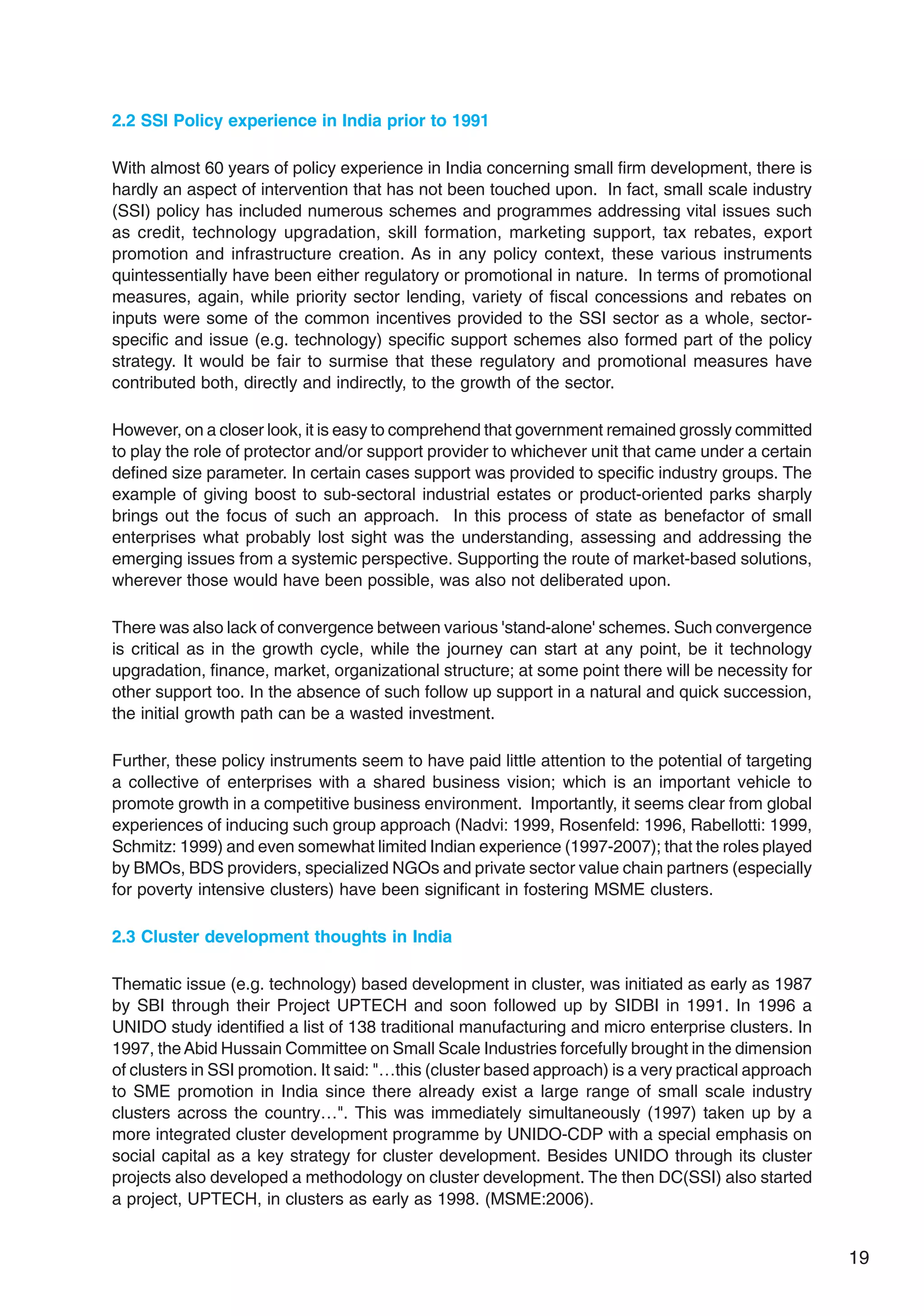 19
2.2 SSI Policy experience in India prior to 1991
With almost 60 years of policy experience in India concerning small firm development, there is
hardly an aspect of intervention that has not been touched upon. In fact, small scale industry
(SSI) policy has included numerous schemes and programmes addressing vital issues such
as credit, technology upgradation, skill formation, marketing support, tax rebates, export
promotion and infrastructure creation. As in any policy context, these various instruments
quintessentially have been either regulatory or promotional in nature. In terms of promotional
measures, again, while priority sector lending, variety of fiscal concessions and rebates on
inputs were some of the common incentives provided to the SSI sector as a whole, sector-
specific and issue (e.g. technology) specific support schemes also formed part of the policy
strategy. It would be fair to surmise that these regulatory and promotional measures have
contributed both, directly and indirectly, to the growth of the sector.
However, on a closer look, it is easy to comprehend that government remained grossly committed
to play the role of protector and/or support provider to whichever unit that came under a certain
defined size parameter. In certain cases support was provided to specific industry groups. The
example of giving boost to sub-sectoral industrial estates or product-oriented parks sharply
brings out the focus of such an approach. In this process of state as benefactor of small
enterprises what probably lost sight was the understanding, assessing and addressing the
emerging issues from a systemic perspective. Supporting the route of market-based solutions,
wherever those would have been possible, was also not deliberated upon.
There was also lack of convergence between various 'stand-alone' schemes. Such convergence
is critical as in the growth cycle, while the journey can start at any point, be it technology
upgradation, finance, market, organizational structure; at some point there will be necessity for
other support too. In the absence of such follow up support in a natural and quick succession,
the initial growth path can be a wasted investment.
Further, these policy instruments seem to have paid little attention to the potential of targeting
a collective of enterprises with a shared business vision; which is an important vehicle to
promote growth in a competitive business environment. Importantly, it seems clear from global
experiences of inducing such group approach (Nadvi: 1999, Rosenfeld: 1996, Rabellotti: 1999,
Schmitz: 1999) and even somewhat limited Indian experience (1997-2007); that the roles played
by BMOs, BDS providers, specialized NGOs and private sector value chain partners (especially
for poverty intensive clusters) have been significant in fostering MSME clusters.
2.3 Cluster development thoughts in India
Thematic issue (e.g. technology) based development in cluster, was initiated as early as 1987
by SBI through their Project UPTECH and soon followed up by SIDBI in 1991. In 1996 a
UNIDO study identified a list of 138 traditional manufacturing and micro enterprise clusters. In
1997, theAbid Hussain Committee on Small Scale Industries forcefully brought in the dimension
of clusters in SSI promotion. It said: "…this (cluster based approach) is a very practical approach
to SME promotion in India since there already exist a large range of small scale industry
clusters across the country…". This was immediately simultaneously (1997) taken up by a
more integrated cluster development programme by UNIDO-CDP with a special emphasis on
social capital as a key strategy for cluster development. Besides UNIDO through its cluster
projects also developed a methodology on cluster development. The then DC(SSI) also started
a project, UPTECH, in clusters as early as 1998. (MSME:2006).
 