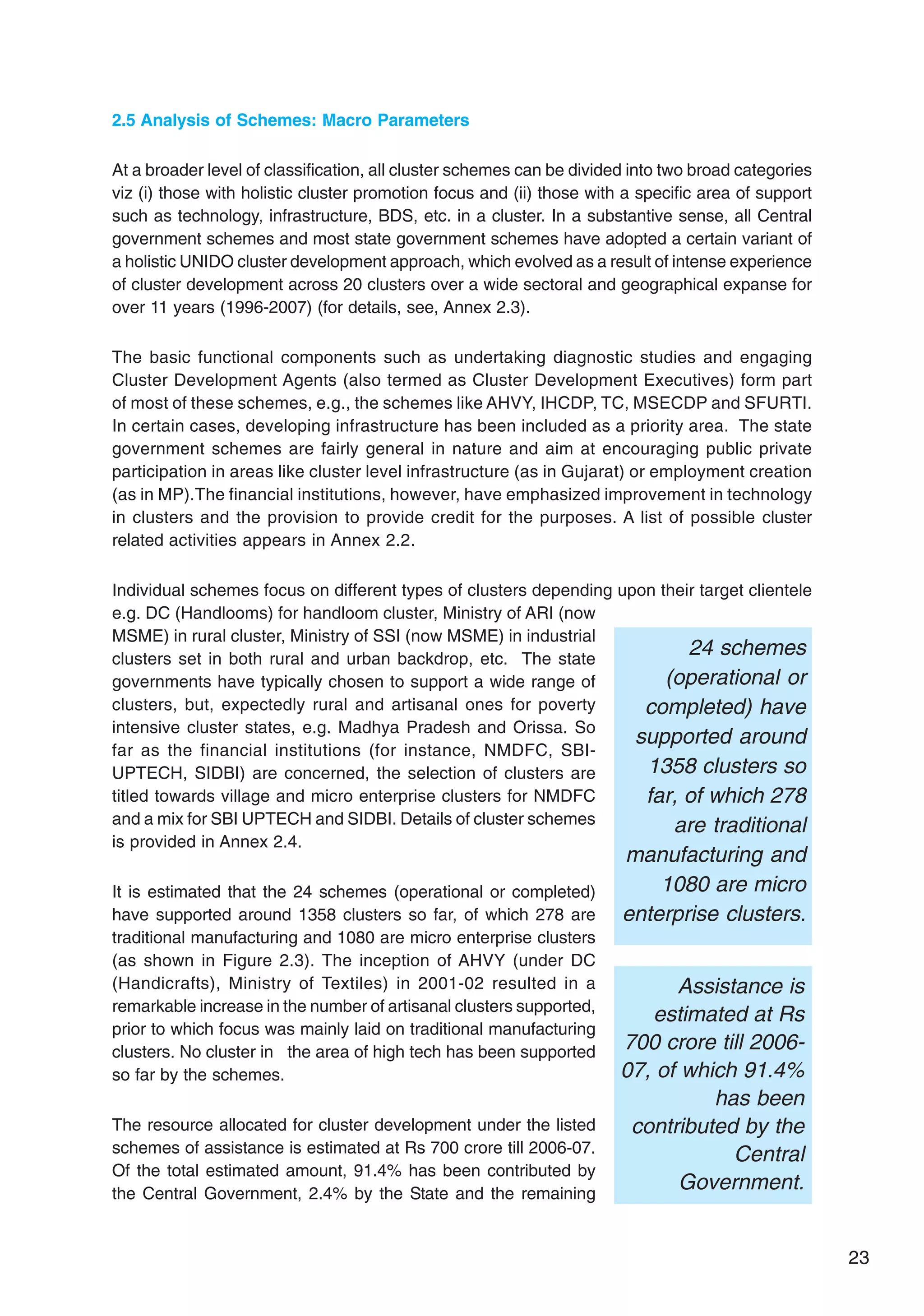 23
2.5 Analysis of Schemes: Macro Parameters
At a broader level of classification, all cluster schemes can be divided into two broad categories
viz (i) those with holistic cluster promotion focus and (ii) those with a specific area of support
such as technology, infrastructure, BDS, etc. in a cluster. In a substantive sense, all Central
government schemes and most state government schemes have adopted a certain variant of
a holistic UNIDO cluster development approach, which evolved as a result of intense experience
of cluster development across 20 clusters over a wide sectoral and geographical expanse for
over 11 years (1996-2007) (for details, see, Annex 2.3).
The basic functional components such as undertaking diagnostic studies and engaging
Cluster Development Agents (also termed as Cluster Development Executives) form part
of most of these schemes, e.g., the schemes like AHVY, IHCDP, TC, MSECDP and SFURTI.
In certain cases, developing infrastructure has been included as a priority area. The state
government schemes are fairly general in nature and aim at encouraging public private
participation in areas like cluster level infrastructure (as in Gujarat) or employment creation
(as in MP).The financial institutions, however, have emphasized improvement in technology
in clusters and the provision to provide credit for the purposes. A list of possible cluster
related activities appears in Annex 2.2.
Individual schemes focus on different types of clusters depending upon their target clientele
e.g. DC (Handlooms) for handloom cluster, Ministry of ARI (now
MSME) in rural cluster, Ministry of SSI (now MSME) in industrial
clusters set in both rural and urban backdrop, etc. The state
governments have typically chosen to support a wide range of
clusters, but, expectedly rural and artisanal ones for poverty
intensive cluster states, e.g. Madhya Pradesh and Orissa. So
far as the financial institutions (for instance, NMDFC, SBI-
UPTECH, SIDBI) are concerned, the selection of clusters are
titled towards village and micro enterprise clusters for NMDFC
and a mix for SBI UPTECH and SIDBI. Details of cluster schemes
is provided in Annex 2.4.
It is estimated that the 24 schemes (operational or completed)
have supported around 1358 clusters so far, of which 278 are
traditional manufacturing and 1080 are micro enterprise clusters
(as shown in Figure 2.3). The inception of AHVY (under DC
(Handicrafts), Ministry of Textiles) in 2001-02 resulted in a
remarkable increase in the number of artisanal clusters supported,
prior to which focus was mainly laid on traditional manufacturing
clusters. No cluster in the area of high tech has been supported
so far by the schemes.
The resource allocated for cluster development under the listed
schemes of assistance is estimated at Rs 700 crore till 2006-07.
Of the total estimated amount, 91.4% has been contributed by
the Central Government, 2.4% by the State and the remaining
24 schemes
(operational or
completed) have
supported around
1358 clusters so
far, of which 278
are traditional
manufacturing and
1080 are micro
enterprise clusters.
Assistance is
estimated at Rs
700 crore till 2006-
07, of which 91.4%
has been
contributed by the
Central
Government.
 