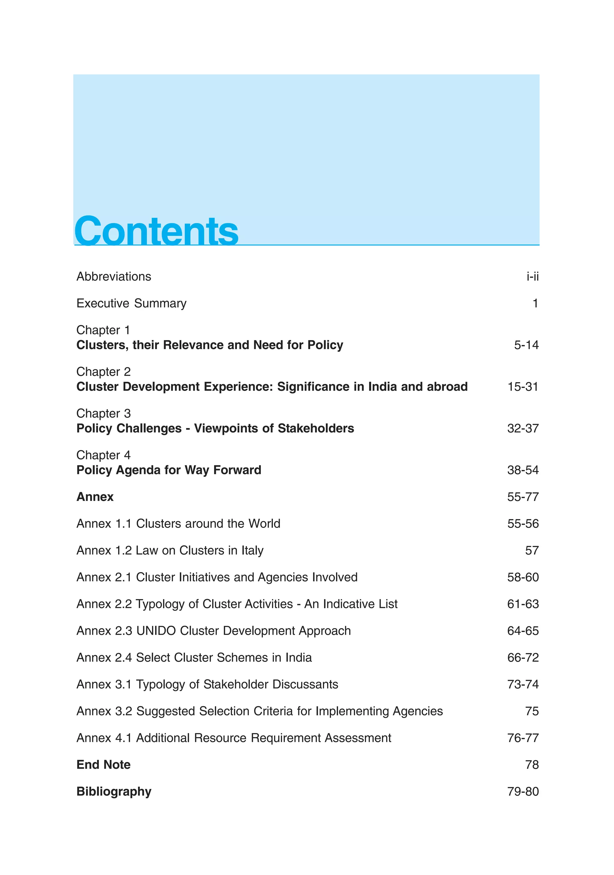 Contents
Abbreviations i-ii
Executive Summary 1
Chapter 1
Clusters, their Relevance and Need for Policy 5-14
Chapter 2
Cluster Development Experience: Significance in India and abroad 15-31
Chapter 3
Policy Challenges - Viewpoints of Stakeholders 32-37
Chapter 4
Policy Agenda for Way Forward 38-54
Annex 55-77
Annex 1.1 Clusters around the World 55-56
Annex 1.2 Law on Clusters in Italy 57
Annex 2.1 Cluster Initiatives and Agencies Involved 58-60
Annex 2.2 Typology of Cluster Activities - An Indicative List 61-63
Annex 2.3 UNIDO Cluster Development Approach 64-65
Annex 2.4 Select Cluster Schemes in India 66-72
Annex 3.1 Typology of Stakeholder Discussants 73-74
Annex 3.2 Suggested Selection Criteria for Implementing Agencies 75
Annex 4.1 Additional Resource Requirement Assessment 76-77
End Note 78
Bibliography 79-80
 