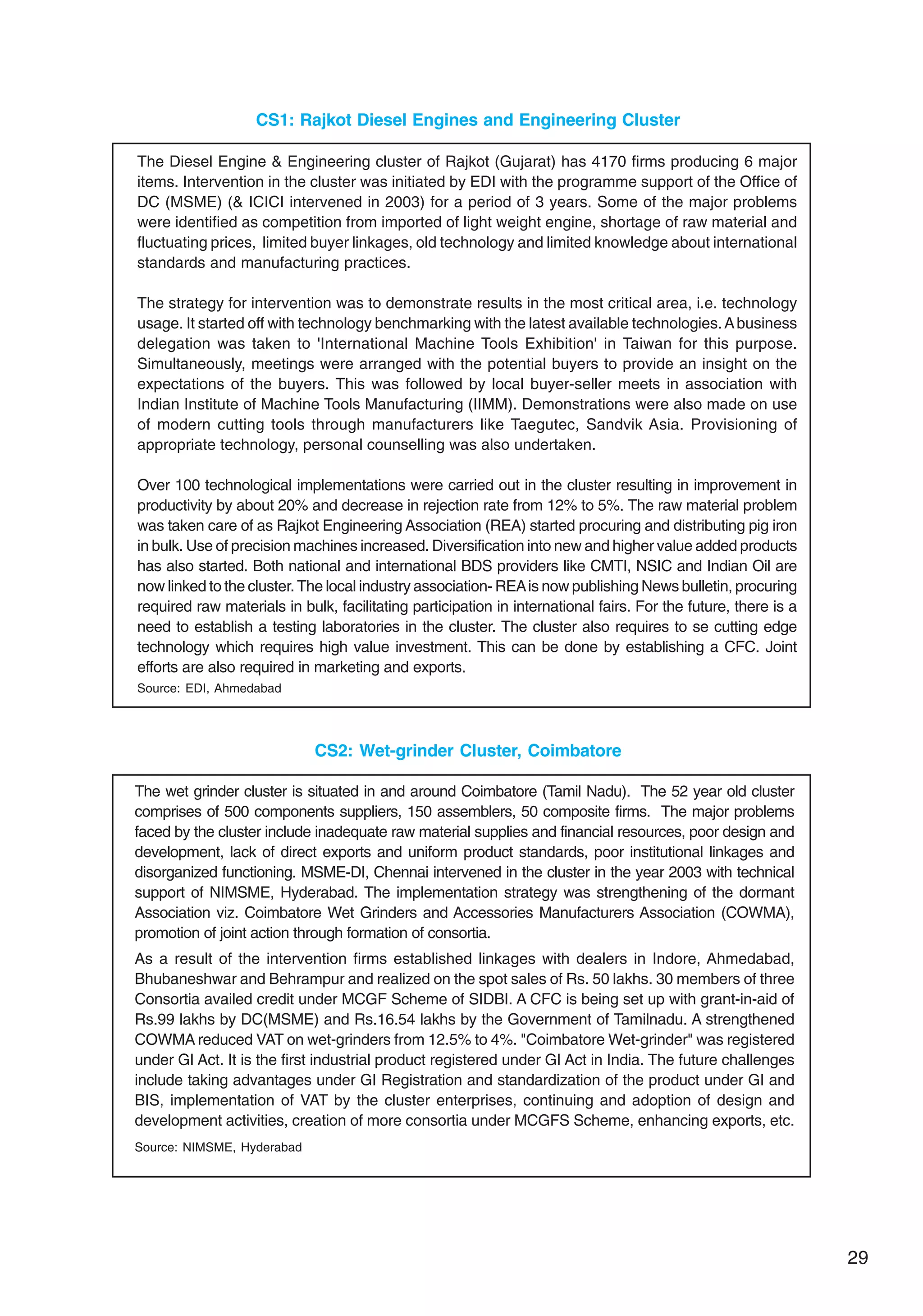 29
CS1: Rajkot Diesel Engines and Engineering Cluster
The Diesel Engine & Engineering cluster of Rajkot (Gujarat) has 4170 firms producing 6 major
items. Intervention in the cluster was initiated by EDI with the programme support of the Office of
DC (MSME) (& ICICI intervened in 2003) for a period of 3 years. Some of the major problems
were identified as competition from imported of light weight engine, shortage of raw material and
fluctuating prices, limited buyer linkages, old technology and limited knowledge about international
standards and manufacturing practices.
The strategy for intervention was to demonstrate results in the most critical area, i.e. technology
usage. It started off with technology benchmarking with the latest available technologies.Abusiness
delegation was taken to 'International Machine Tools Exhibition' in Taiwan for this purpose.
Simultaneously, meetings were arranged with the potential buyers to provide an insight on the
expectations of the buyers. This was followed by local buyer-seller meets in association with
Indian Institute of Machine Tools Manufacturing (IIMM). Demonstrations were also made on use
of modern cutting tools through manufacturers like Taegutec, Sandvik Asia. Provisioning of
appropriate technology, personal counselling was also undertaken.
Over 100 technological implementations were carried out in the cluster resulting in improvement in
productivity by about 20% and decrease in rejection rate from 12% to 5%. The raw material problem
was taken care of as Rajkot Engineering Association (REA) started procuring and distributing pig iron
in bulk. Use of precision machines increased. Diversification into new and higher value added products
has also started. Both national and international BDS providers like CMTI, NSIC and Indian Oil are
now linked to the cluster. The local industry association- REAis now publishing News bulletin, procuring
required raw materials in bulk, facilitating participation in international fairs. For the future, there is a
need to establish a testing laboratories in the cluster. The cluster also requires to se cutting edge
technology which requires high value investment. This can be done by establishing a CFC. Joint
efforts are also required in marketing and exports.
Source: EDI, Ahmedabad
CS2: Wet-grinder Cluster, Coimbatore
The wet grinder cluster is situated in and around Coimbatore (Tamil Nadu). The 52 year old cluster
comprises of 500 components suppliers, 150 assemblers, 50 composite firms. The major problems
faced by the cluster include inadequate raw material supplies and financial resources, poor design and
development, lack of direct exports and uniform product standards, poor institutional linkages and
disorganized functioning. MSME-DI, Chennai intervened in the cluster in the year 2003 with technical
support of NIMSME, Hyderabad. The implementation strategy was strengthening of the dormant
Association viz. Coimbatore Wet Grinders and Accessories Manufacturers Association (COWMA),
promotion of joint action through formation of consortia.
As a result of the intervention firms established linkages with dealers in Indore, Ahmedabad,
Bhubaneshwar and Behrampur and realized on the spot sales of Rs. 50 lakhs. 30 members of three
Consortia availed credit under MCGF Scheme of SIDBI. A CFC is being set up with grant-in-aid of
Rs.99 lakhs by DC(MSME) and Rs.16.54 lakhs by the Government of Tamilnadu. A strengthened
COWMA reduced VAT on wet-grinders from 12.5% to 4%. "Coimbatore Wet-grinder" was registered
under GI Act. It is the first industrial product registered under GI Act in India. The future challenges
include taking advantages under GI Registration and standardization of the product under GI and
BIS, implementation of VAT by the cluster enterprises, continuing and adoption of design and
development activities, creation of more consortia under MCGFS Scheme, enhancing exports, etc.
Source: NIMSME, Hyderabad
 