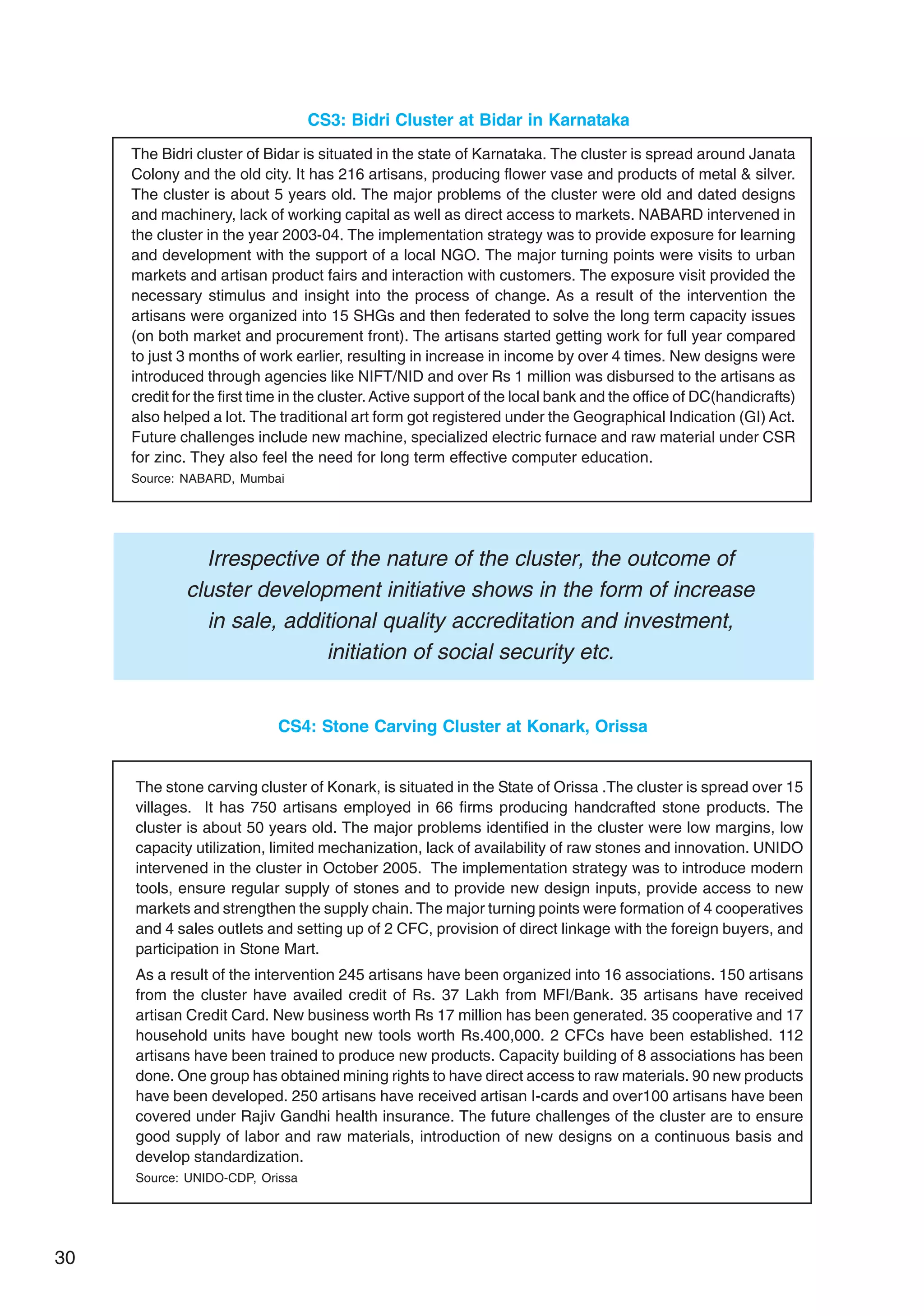 30
CS4: Stone Carving Cluster at Konark, Orissa
The stone carving cluster of Konark, is situated in the State of Orissa .The cluster is spread over 15
villages. It has 750 artisans employed in 66 firms producing handcrafted stone products. The
cluster is about 50 years old. The major problems identified in the cluster were low margins, low
capacity utilization, limited mechanization, lack of availability of raw stones and innovation. UNIDO
intervened in the cluster in October 2005. The implementation strategy was to introduce modern
tools, ensure regular supply of stones and to provide new design inputs, provide access to new
markets and strengthen the supply chain. The major turning points were formation of 4 cooperatives
and 4 sales outlets and setting up of 2 CFC, provision of direct linkage with the foreign buyers, and
participation in Stone Mart.
As a result of the intervention 245 artisans have been organized into 16 associations. 150 artisans
from the cluster have availed credit of Rs. 37 Lakh from MFI/Bank. 35 artisans have received
artisan Credit Card. New business worth Rs 17 million has been generated. 35 cooperative and 17
household units have bought new tools worth Rs.400,000. 2 CFCs have been established. 112
artisans have been trained to produce new products. Capacity building of 8 associations has been
done. One group has obtained mining rights to have direct access to raw materials. 90 new products
have been developed. 250 artisans have received artisan I-cards and over100 artisans have been
covered under Rajiv Gandhi health insurance. The future challenges of the cluster are to ensure
good supply of labor and raw materials, introduction of new designs on a continuous basis and
develop standardization.
Source: UNIDO-CDP, Orissa
Irrespective of the nature of the cluster, the outcome of
cluster development initiative shows in the form of increase
in sale, additional quality accreditation and investment,
initiation of social security etc.
CS3: Bidri Cluster at Bidar in Karnataka
The Bidri cluster of Bidar is situated in the state of Karnataka. The cluster is spread around Janata
Colony and the old city. It has 216 artisans, producing flower vase and products of metal & silver.
The cluster is about 5 years old. The major problems of the cluster were old and dated designs
and machinery, lack of working capital as well as direct access to markets. NABARD intervened in
the cluster in the year 2003-04. The implementation strategy was to provide exposure for learning
and development with the support of a local NGO. The major turning points were visits to urban
markets and artisan product fairs and interaction with customers. The exposure visit provided the
necessary stimulus and insight into the process of change. As a result of the intervention the
artisans were organized into 15 SHGs and then federated to solve the long term capacity issues
(on both market and procurement front). The artisans started getting work for full year compared
to just 3 months of work earlier, resulting in increase in income by over 4 times. New designs were
introduced through agencies like NIFT/NID and over Rs 1 million was disbursed to the artisans as
credit for the first time in the cluster.Active support of the local bank and the office of DC(handicrafts)
also helped a lot. The traditional art form got registered under the Geographical Indication (GI) Act.
Future challenges include new machine, specialized electric furnace and raw material under CSR
for zinc. They also feel the need for long term effective computer education.
Source: NABARD, Mumbai
 