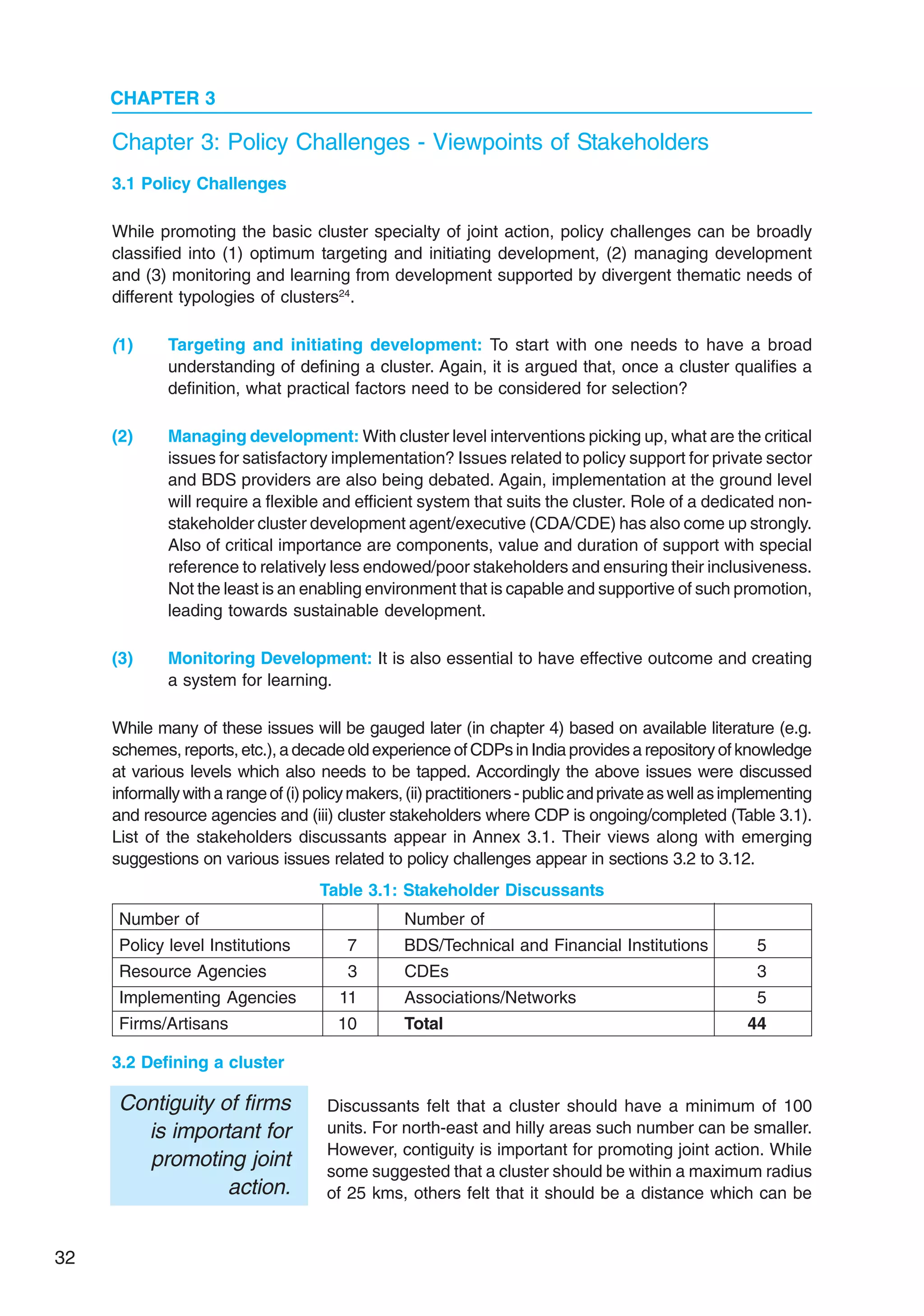 32
CHAPTER 3
3.1 Policy Challenges
While promoting the basic cluster specialty of joint action, policy challenges can be broadly
classified into (1) optimum targeting and initiating development, (2) managing development
and (3) monitoring and learning from development supported by divergent thematic needs of
different typologies of clusters24
.
(1) Targeting and initiating development: To start with one needs to have a broad
understanding of defining a cluster. Again, it is argued that, once a cluster qualifies a
definition, what practical factors need to be considered for selection?
(2) Managing development: With cluster level interventions picking up, what are the critical
issues for satisfactory implementation? Issues related to policy support for private sector
and BDS providers are also being debated. Again, implementation at the ground level
will require a flexible and efficient system that suits the cluster. Role of a dedicated non-
stakeholder cluster development agent/executive (CDA/CDE) has also come up strongly.
Also of critical importance are components, value and duration of support with special
reference to relatively less endowed/poor stakeholders and ensuring their inclusiveness.
Not the least is an enabling environment that is capable and supportive of such promotion,
leading towards sustainable development.
(3) Monitoring Development: It is also essential to have effective outcome and creating
a system for learning.
While many of these issues will be gauged later (in chapter 4) based on available literature (e.g.
schemes, reports, etc.), a decade old experience of CDPs in India provides a repository of knowledge
at various levels which also needs to be tapped. Accordingly the above issues were discussed
informallywitharangeof(i)policymakers,(ii)practitioners-publicandprivateaswellasimplementing
and resource agencies and (iii) cluster stakeholders where CDP is ongoing/completed (Table 3.1).
List of the stakeholders discussants appear in Annex 3.1. Their views along with emerging
suggestions on various issues related to policy challenges appear in sections 3.2 to 3.12.
Chapter 3: Policy Challenges - Viewpoints of Stakeholders
3.2 Defining a cluster
Discussants felt that a cluster should have a minimum of 100
units. For north-east and hilly areas such number can be smaller.
However, contiguity is important for promoting joint action. While
some suggested that a cluster should be within a maximum radius
of 25 kms, others felt that it should be a distance which can be
Table 3.1: Stakeholder Discussants
Number of Number of
Policy level Institutions 7 BDS/Technical and Financial Institutions 5
Resource Agencies 3 CDEs 3
Implementing Agencies 11 Associations/Networks 5
Firms/Artisans 10 Total 44
Contiguity of firms
is important for
promoting joint
action.
 
