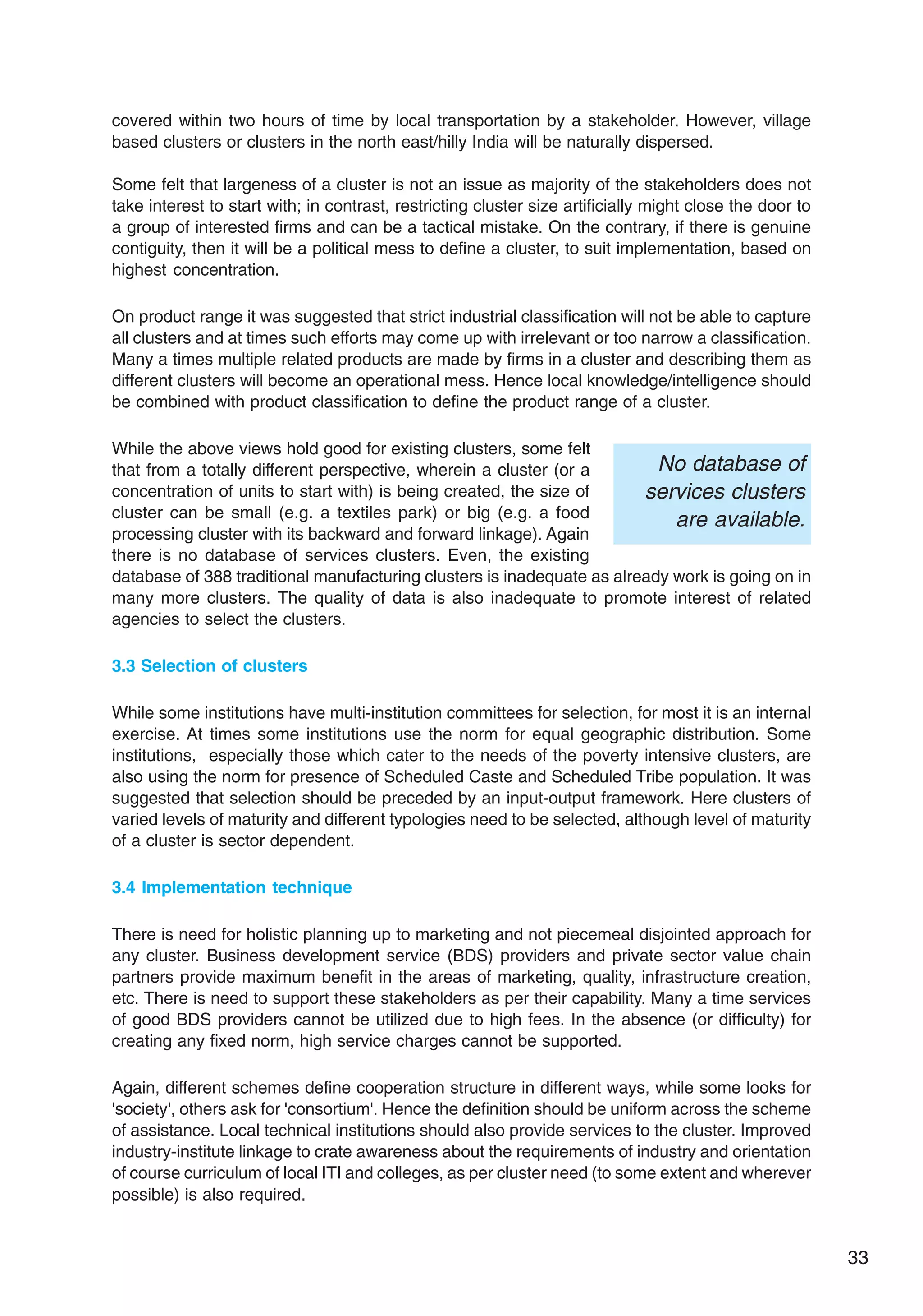 33
covered within two hours of time by local transportation by a stakeholder. However, village
based clusters or clusters in the north east/hilly India will be naturally dispersed.
Some felt that largeness of a cluster is not an issue as majority of the stakeholders does not
take interest to start with; in contrast, restricting cluster size artificially might close the door to
a group of interested firms and can be a tactical mistake. On the contrary, if there is genuine
contiguity, then it will be a political mess to define a cluster, to suit implementation, based on
highest concentration.
On product range it was suggested that strict industrial classification will not be able to capture
all clusters and at times such efforts may come up with irrelevant or too narrow a classification.
Many a times multiple related products are made by firms in a cluster and describing them as
different clusters will become an operational mess. Hence local knowledge/intelligence should
be combined with product classification to define the product range of a cluster.
While the above views hold good for existing clusters, some felt
that from a totally different perspective, wherein a cluster (or a
concentration of units to start with) is being created, the size of
cluster can be small (e.g. a textiles park) or big (e.g. a food
processing cluster with its backward and forward linkage). Again
there is no database of services clusters. Even, the existing
database of 388 traditional manufacturing clusters is inadequate as already work is going on in
many more clusters. The quality of data is also inadequate to promote interest of related
agencies to select the clusters.
3.3 Selection of clusters
While some institutions have multi-institution committees for selection, for most it is an internal
exercise. At times some institutions use the norm for equal geographic distribution. Some
institutions, especially those which cater to the needs of the poverty intensive clusters, are
also using the norm for presence of Scheduled Caste and Scheduled Tribe population. It was
suggested that selection should be preceded by an input-output framework. Here clusters of
varied levels of maturity and different typologies need to be selected, although level of maturity
of a cluster is sector dependent.
3.4 Implementation technique
There is need for holistic planning up to marketing and not piecemeal disjointed approach for
any cluster. Business development service (BDS) providers and private sector value chain
partners provide maximum benefit in the areas of marketing, quality, infrastructure creation,
etc. There is need to support these stakeholders as per their capability. Many a time services
of good BDS providers cannot be utilized due to high fees. In the absence (or difficulty) for
creating any fixed norm, high service charges cannot be supported.
Again, different schemes define cooperation structure in different ways, while some looks for
'society', others ask for 'consortium'. Hence the definition should be uniform across the scheme
of assistance. Local technical institutions should also provide services to the cluster. Improved
industry-institute linkage to crate awareness about the requirements of industry and orientation
of course curriculum of local ITI and colleges, as per cluster need (to some extent and wherever
possible) is also required.
No database of
services clusters
are available.
 