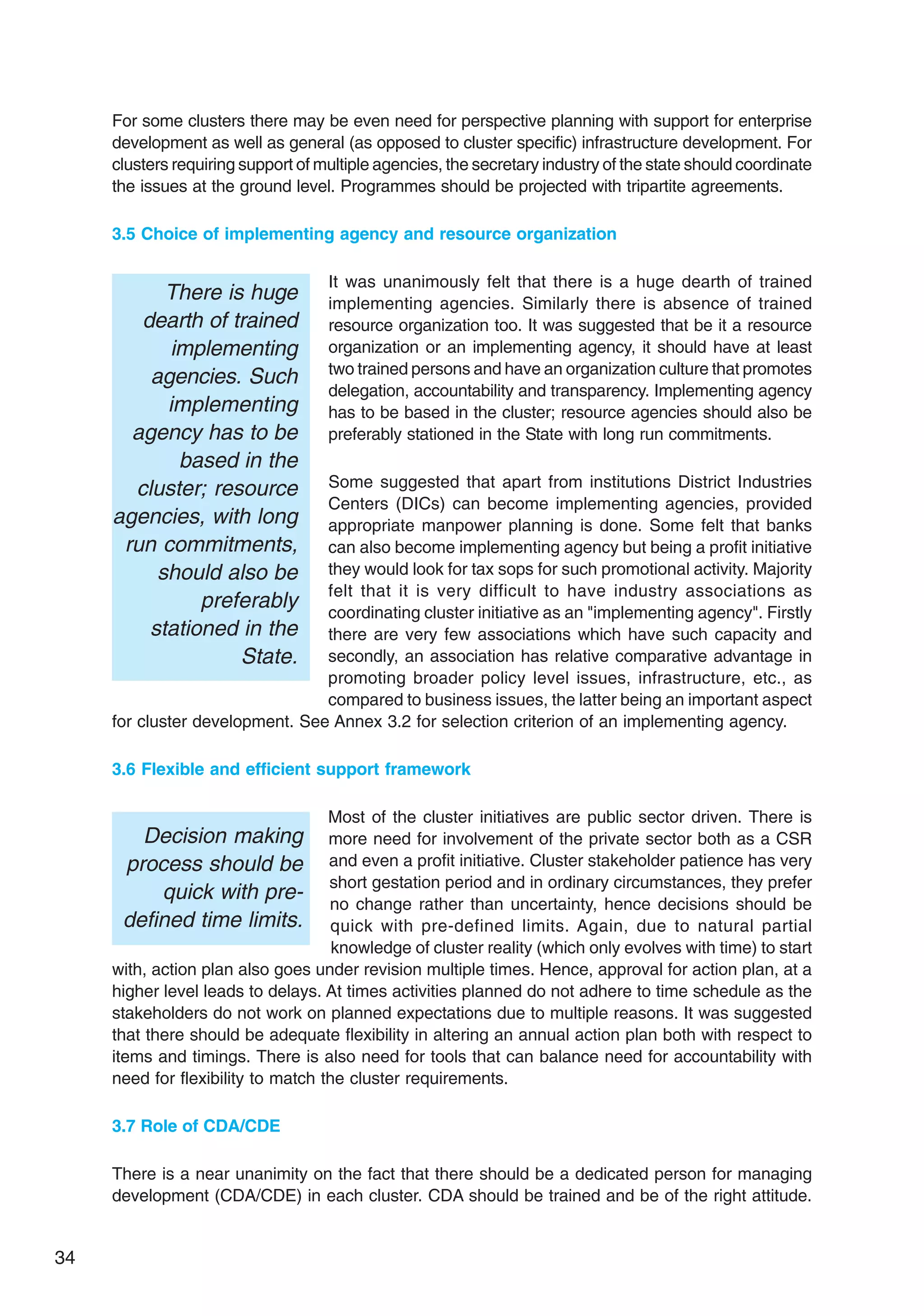 34
For some clusters there may be even need for perspective planning with support for enterprise
development as well as general (as opposed to cluster specific) infrastructure development. For
clusters requiring support of multiple agencies, the secretary industry of the state should coordinate
the issues at the ground level. Programmes should be projected with tripartite agreements.
3.5 Choice of implementing agency and resource organization
It was unanimously felt that there is a huge dearth of trained
implementing agencies. Similarly there is absence of trained
resource organization too. It was suggested that be it a resource
organization or an implementing agency, it should have at least
two trained persons and have an organization culture that promotes
delegation, accountability and transparency. Implementing agency
has to be based in the cluster; resource agencies should also be
preferably stationed in the State with long run commitments.
Some suggested that apart from institutions District Industries
Centers (DICs) can become implementing agencies, provided
appropriate manpower planning is done. Some felt that banks
can also become implementing agency but being a profit initiative
they would look for tax sops for such promotional activity. Majority
felt that it is very difficult to have industry associations as
coordinating cluster initiative as an "implementing agency". Firstly
there are very few associations which have such capacity and
secondly, an association has relative comparative advantage in
promoting broader policy level issues, infrastructure, etc., as
compared to business issues, the latter being an important aspect
for cluster development. See Annex 3.2 for selection criterion of an implementing agency.
3.6 Flexible and efficient support framework
Most of the cluster initiatives are public sector driven. There is
more need for involvement of the private sector both as a CSR
and even a profit initiative. Cluster stakeholder patience has very
short gestation period and in ordinary circumstances, they prefer
no change rather than uncertainty, hence decisions should be
quick with pre-defined limits. Again, due to natural partial
knowledge of cluster reality (which only evolves with time) to start
with, action plan also goes under revision multiple times. Hence, approval for action plan, at a
higher level leads to delays. At times activities planned do not adhere to time schedule as the
stakeholders do not work on planned expectations due to multiple reasons. It was suggested
that there should be adequate flexibility in altering an annual action plan both with respect to
items and timings. There is also need for tools that can balance need for accountability with
need for flexibility to match the cluster requirements.
3.7 Role of CDA/CDE
There is a near unanimity on the fact that there should be a dedicated person for managing
development (CDA/CDE) in each cluster. CDA should be trained and be of the right attitude.
There is huge
dearth of trained
implementing
agencies. Such
implementing
agency has to be
based in the
cluster; resource
agencies, with long
run commitments,
should also be
preferably
stationed in the
State.
Decision making
process should be
quick with pre-
defined time limits.
 