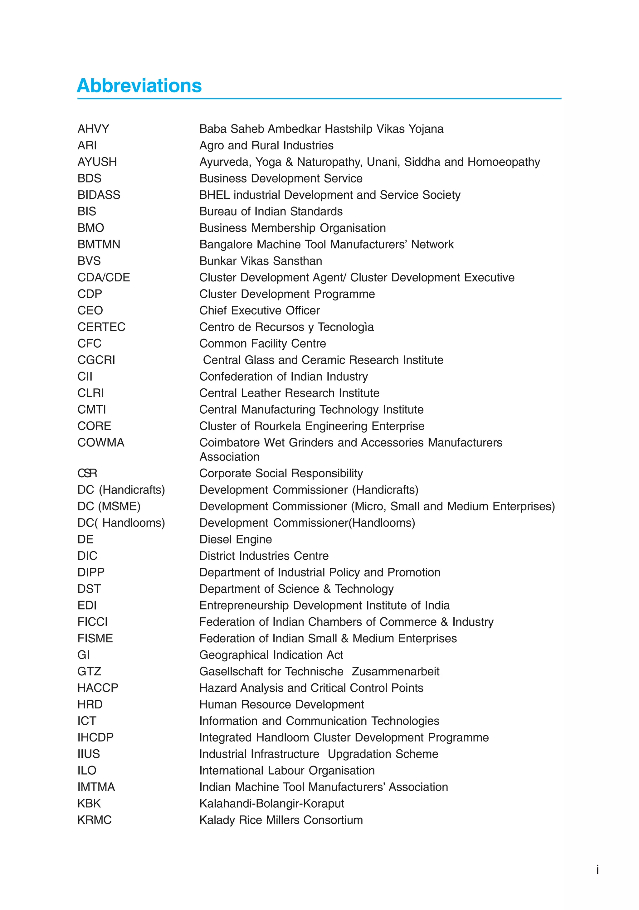 Abbreviations
AHVY Baba Saheb Ambedkar Hastshilp Vikas Yojana
ARI Agro and Rural Industries
AYUSH Ayurveda, Yoga & Naturopathy, Unani, Siddha and Homoeopathy
BDS Business Development Service
BIDASS BHEL industrial Development and Service Society
BIS Bureau of Indian Standards
BMO Business Membership Organisation
BMTMN Bangalore Machine Tool Manufacturers’ Network
BVS Bunkar Vikas Sansthan
CDA/CDE Cluster Development Agent/ Cluster Development Executive
CDP Cluster Development Programme
CEO Chief Executive Officer
CERTEC Centro de Recursos y Tecnologìa
CFC Common Facility Centre
CGCRI Central Glass and Ceramic Research Institute
CII Confederation of Indian Industry
CLRI Central Leather Research Institute
CMTI Central Manufacturing Technology Institute
CORE Cluster of Rourkela Engineering Enterprise
COWMA Coimbatore Wet Grinders and Accessories Manufacturers
Association
C
S
R Corporate Social Responsibility
DC (Handicrafts) Development Commissioner (Handicrafts)
DC (MSME) Development Commissioner (Micro, Small and Medium Enterprises)
DC( Handlooms) Development Commissioner(Handlooms)
DE Diesel Engine
DIC District Industries Centre
DIPP Department of Industrial Policy and Promotion
DST Department of Science & Technology
EDI Entrepreneurship Development Institute of India
FICCI Federation of Indian Chambers of Commerce & Industry
FISME Federation of Indian Small & Medium Enterprises
GI Geographical Indication Act
GTZ Gasellschaft for Technische Zusammenarbeit
HACCP Hazard Analysis and Critical Control Points
HRD Human Resource Development
ICT Information and Communication Technologies
IHCDP Integrated Handloom Cluster Development Programme
IIUS Industrial Infrastructure Upgradation Scheme
ILO International Labour Organisation
IMTMA Indian Machine Tool Manufacturers’ Association
KBK Kalahandi-Bolangir-Koraput
KRMC Kalady Rice Millers Consortium
i
 