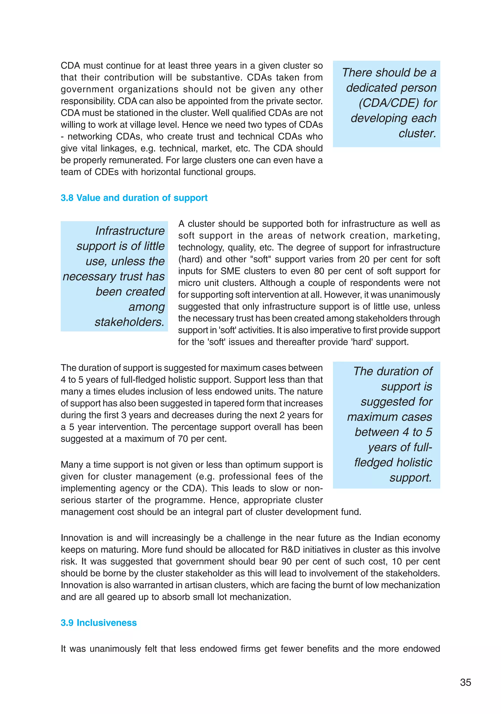 35
CDA must continue for at least three years in a given cluster so
that their contribution will be substantive. CDAs taken from
government organizations should not be given any other
responsibility. CDA can also be appointed from the private sector.
CDA must be stationed in the cluster. Well qualified CDAs are not
willing to work at village level. Hence we need two types of CDAs
- networking CDAs, who create trust and technical CDAs who
give vital linkages, e.g. technical, market, etc. The CDA should
be properly remunerated. For large clusters one can even have a
team of CDEs with horizontal functional groups.
3.8 Value and duration of support
A cluster should be supported both for infrastructure as well as
soft support in the areas of network creation, marketing,
technology, quality, etc. The degree of support for infrastructure
(hard) and other "soft" support varies from 20 per cent for soft
inputs for SME clusters to even 80 per cent of soft support for
micro unit clusters. Although a couple of respondents were not
for supporting soft intervention at all. However, it was unanimously
suggested that only infrastructure support is of little use, unless
the necessary trust has been created among stakeholders through
support in 'soft' activities. It is also imperative to first provide support
for the 'soft' issues and thereafter provide 'hard' support.
The duration of support is suggested for maximum cases between
4 to 5 years of full-fledged holistic support. Support less than that
many a times eludes inclusion of less endowed units. The nature
of support has also been suggested in tapered form that increases
during the first 3 years and decreases during the next 2 years for
a 5 year intervention. The percentage support overall has been
suggested at a maximum of 70 per cent.
Many a time support is not given or less than optimum support is
given for cluster management (e.g. professional fees of the
implementing agency or the CDA). This leads to slow or non-
serious starter of the programme. Hence, appropriate cluster
management cost should be an integral part of cluster development fund.
Innovation is and will increasingly be a challenge in the near future as the Indian economy
keeps on maturing. More fund should be allocated for R&D initiatives in cluster as this involve
risk. It was suggested that government should bear 90 per cent of such cost, 10 per cent
should be borne by the cluster stakeholder as this will lead to involvement of the stakeholders.
Innovation is also warranted in artisan clusters, which are facing the burnt of low mechanization
and are all geared up to absorb small lot mechanization.
3.9 Inclusiveness
It was unanimously felt that less endowed firms get fewer benefits and the more endowed
Infrastructure
support is of little
use, unless the
necessary trust has
been created
among
stakeholders.
The duration of
support is
suggested for
maximum cases
between 4 to 5
years of full-
fledged holistic
support.
There should be a
dedicated person
(CDA/CDE) for
developing each
cluster.
 