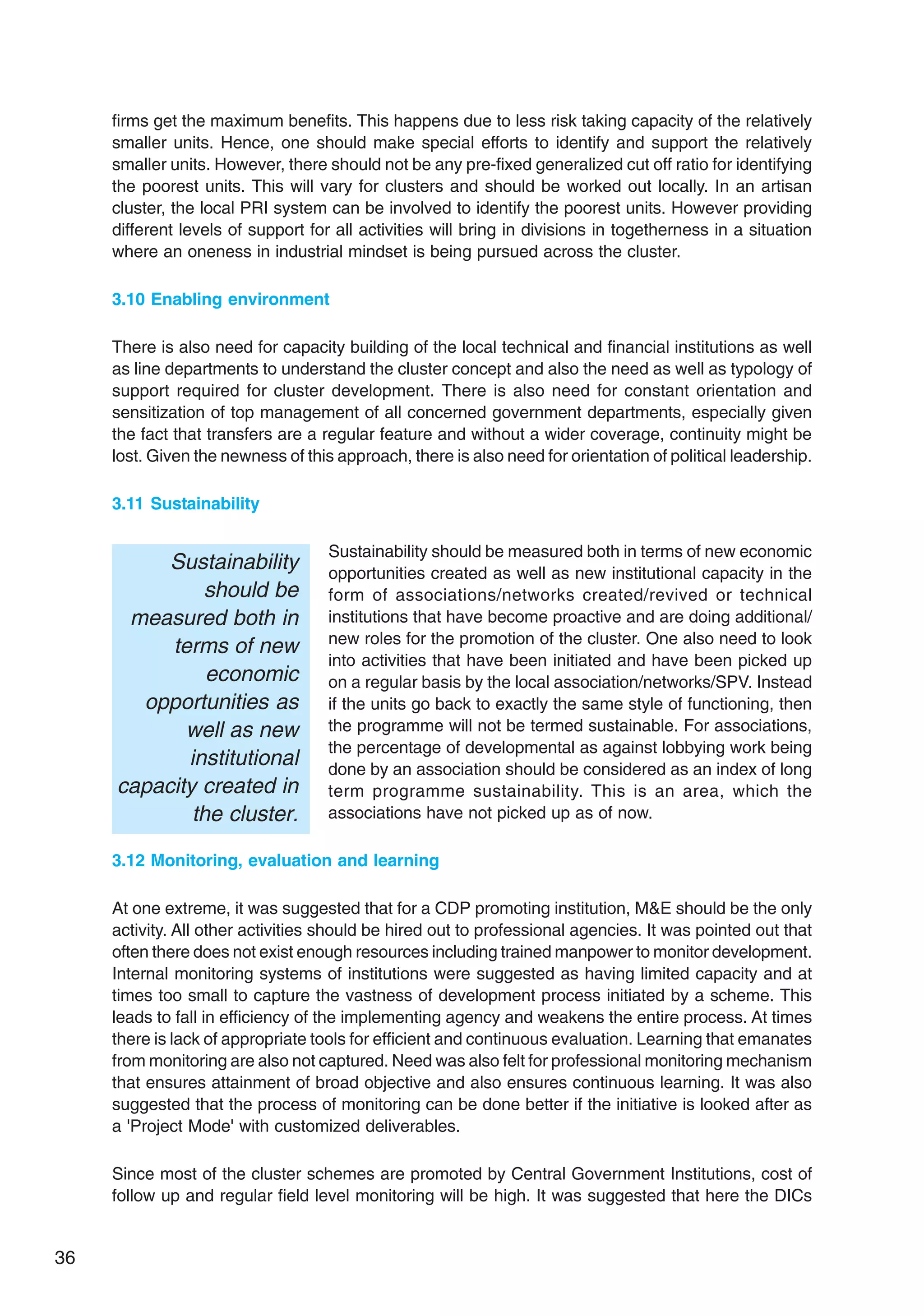 36
firms get the maximum benefits. This happens due to less risk taking capacity of the relatively
smaller units. Hence, one should make special efforts to identify and support the relatively
smaller units. However, there should not be any pre-fixed generalized cut off ratio for identifying
the poorest units. This will vary for clusters and should be worked out locally. In an artisan
cluster, the local PRI system can be involved to identify the poorest units. However providing
different levels of support for all activities will bring in divisions in togetherness in a situation
where an oneness in industrial mindset is being pursued across the cluster.
3.10 Enabling environment
There is also need for capacity building of the local technical and financial institutions as well
as line departments to understand the cluster concept and also the need as well as typology of
support required for cluster development. There is also need for constant orientation and
sensitization of top management of all concerned government departments, especially given
the fact that transfers are a regular feature and without a wider coverage, continuity might be
lost. Given the newness of this approach, there is also need for orientation of political leadership.
3.11 Sustainability
Sustainability should be measured both in terms of new economic
opportunities created as well as new institutional capacity in the
form of associations/networks created/revived or technical
institutions that have become proactive and are doing additional/
new roles for the promotion of the cluster. One also need to look
into activities that have been initiated and have been picked up
on a regular basis by the local association/networks/SPV. Instead
if the units go back to exactly the same style of functioning, then
the programme will not be termed sustainable. For associations,
the percentage of developmental as against lobbying work being
done by an association should be considered as an index of long
term programme sustainability. This is an area, which the
associations have not picked up as of now.
3.12 Monitoring, evaluation and learning
At one extreme, it was suggested that for a CDP promoting institution, M&E should be the only
activity. All other activities should be hired out to professional agencies. It was pointed out that
often there does not exist enough resources including trained manpower to monitor development.
Internal monitoring systems of institutions were suggested as having limited capacity and at
times too small to capture the vastness of development process initiated by a scheme. This
leads to fall in efficiency of the implementing agency and weakens the entire process. At times
there is lack of appropriate tools for efficient and continuous evaluation. Learning that emanates
from monitoring are also not captured. Need was also felt for professional monitoring mechanism
that ensures attainment of broad objective and also ensures continuous learning. It was also
suggested that the process of monitoring can be done better if the initiative is looked after as
a 'Project Mode' with customized deliverables.
Since most of the cluster schemes are promoted by Central Government Institutions, cost of
follow up and regular field level monitoring will be high. It was suggested that here the DICs
Sustainability
should be
measured both in
terms of new
economic
opportunities as
well as new
institutional
capacity created in
the cluster.
 
